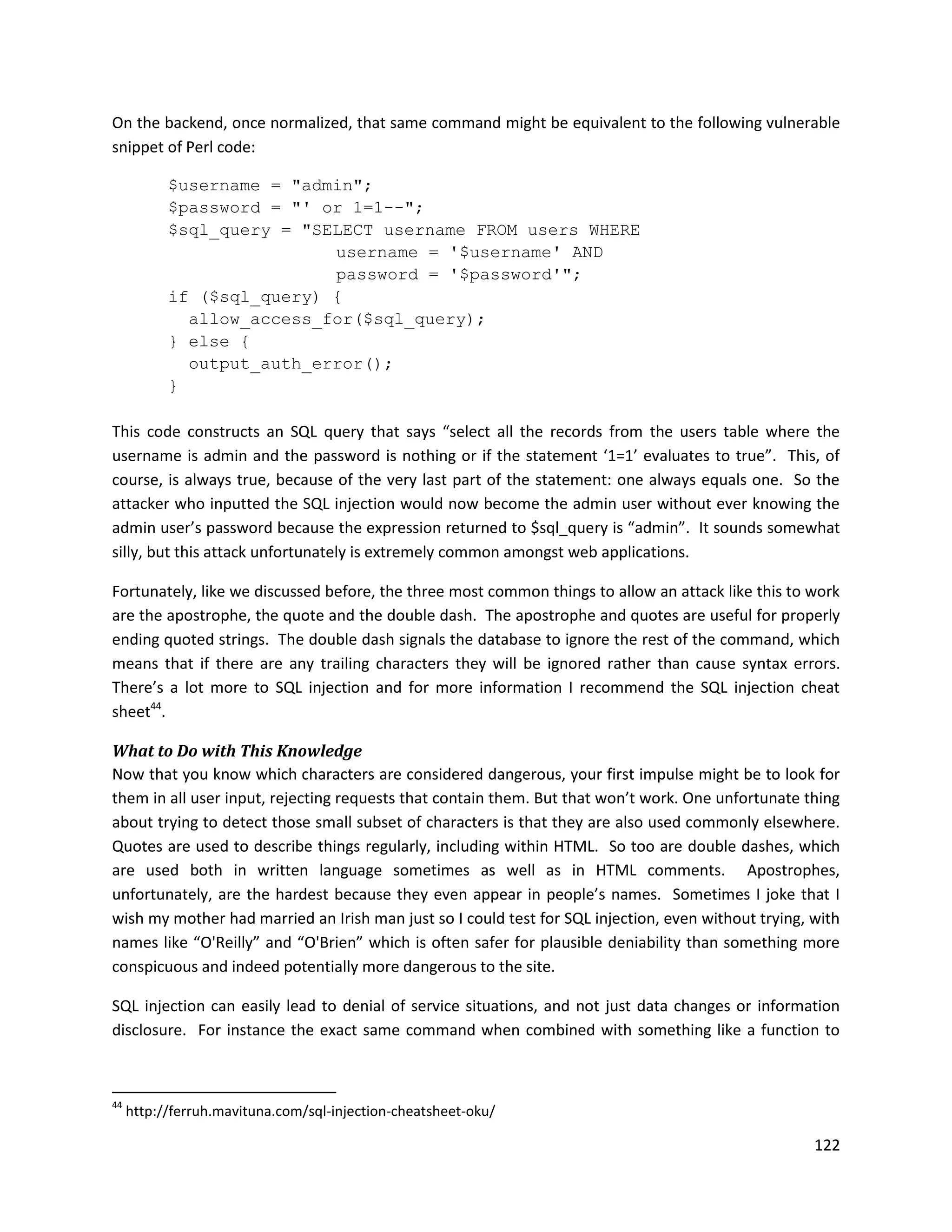 On the backend, once normalized, that same command might be equivalent to the following vulnerable
snippet of Perl code:

           $username = "admin";
           $password = "' or 1=1--";
           $sql_query = "SELECT username FROM users WHERE
                           username = '$username' AND
                           password = '$password'";
           if ($sql_query) {
             allow_access_for($sql_query);
           } else {
             output_auth_error();
           }

This code constructs an SQL query that says “select all the records from the users table where the
username is admin and the password is nothing or if the statement ‘1=1’ evaluates to true”. This, of
course, is always true, because of the very last part of the statement: one always equals one. So the
attacker who inputted the SQL injection would now become the admin user without ever knowing the
admin user’s password because the expression returned to $sql_query is “admin”. It sounds somewhat
silly, but this attack unfortunately is extremely common amongst web applications.

Fortunately, like we discussed before, the three most common things to allow an attack like this to work
are the apostrophe, the quote and the double dash. The apostrophe and quotes are useful for properly
ending quoted strings. The double dash signals the database to ignore the rest of the command, which
means that if there are any trailing characters they will be ignored rather than cause syntax errors.
There’s a lot more to SQL injection and for more information I recommend the SQL injection cheat
sheet44.

What to Do with This Knowledge
Now that you know which characters are considered dangerous, your first impulse might be to look for
them in all user input, rejecting requests that contain them. But that won’t work. One unfortunate thing
about trying to detect those small subset of characters is that they are also used commonly elsewhere.
Quotes are used to describe things regularly, including within HTML. So too are double dashes, which
are used both in written language sometimes as well as in HTML comments. Apostrophes,
unfortunately, are the hardest because they even appear in people’s names. Sometimes I joke that I
wish my mother had married an Irish man just so I could test for SQL injection, even without trying, with
names like “O'Reilly” and “O'Brien” which is often safer for plausible deniability than something more
conspicuous and indeed potentially more dangerous to the site.

SQL injection can easily lead to denial of service situations, and not just data changes or information
disclosure. For instance the exact same command when combined with something like a function to



44
     http://ferruh.mavituna.com/sql-injection-cheatsheet-oku/

                                                                                                     122
 