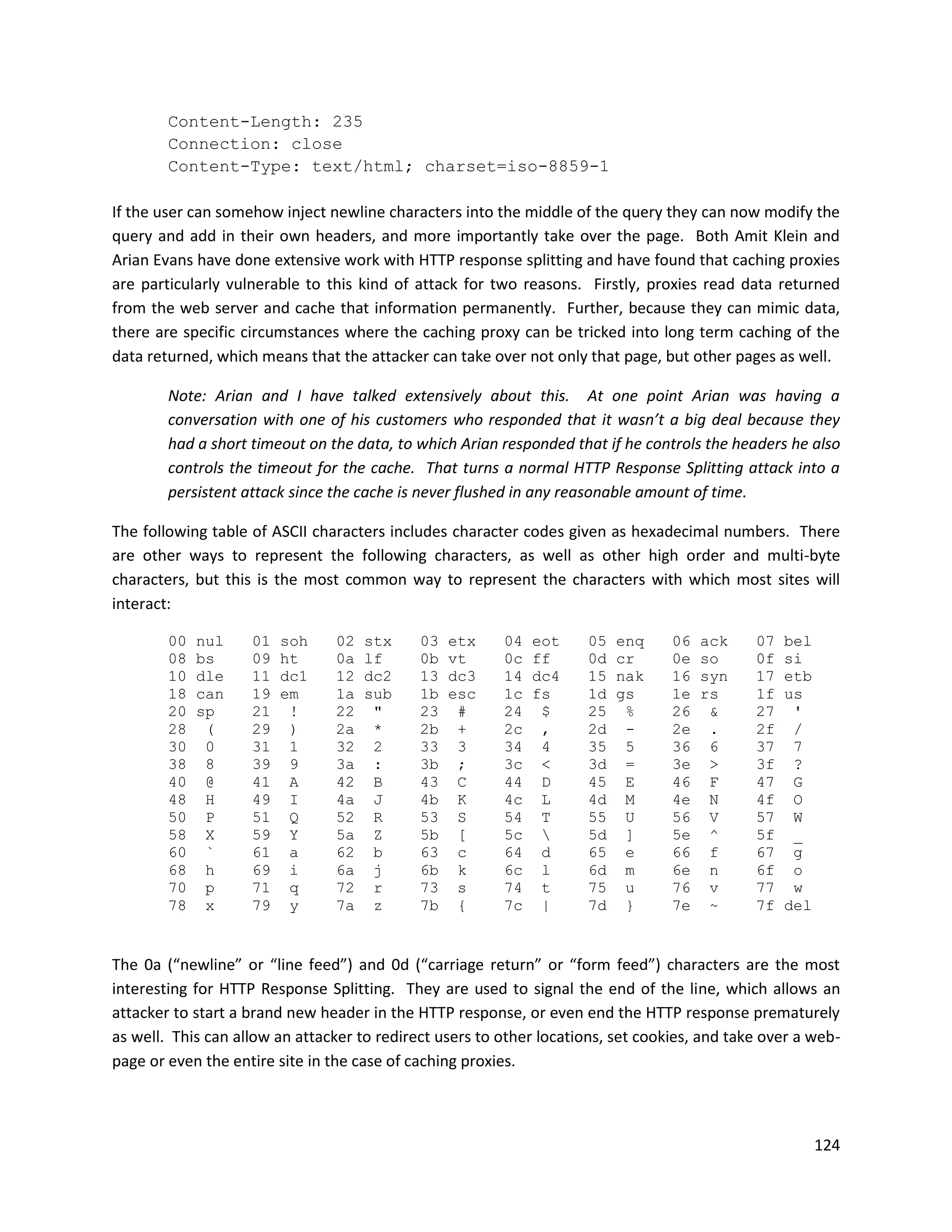 Content-Length: 235
        Connection: close
        Content-Type: text/html; charset=iso-8859-1

If the user can somehow inject newline characters into the middle of the query they can now modify the
query and add in their own headers, and more importantly take over the page. Both Amit Klein and
Arian Evans have done extensive work with HTTP response splitting and have found that caching proxies
are particularly vulnerable to this kind of attack for two reasons. Firstly, proxies read data returned
from the web server and cache that information permanently. Further, because they can mimic data,
there are specific circumstances where the caching proxy can be tricked into long term caching of the
data returned, which means that the attacker can take over not only that page, but other pages as well.

        Note: Arian and I have talked extensively about this. At one point Arian was having a
        conversation with one of his customers who responded that it wasn’t a big deal because they
        had a short timeout on the data, to which Arian responded that if he controls the headers he also
        controls the timeout for the cache. That turns a normal HTTP Response Splitting attack into a
        persistent attack since the cache is never flushed in any reasonable amount of time.

The following table of ASCII characters includes character codes given as hexadecimal numbers. There
are other ways to represent the following characters, as well as other high order and multi-byte
characters, but this is the most common way to represent the characters with which most sites will
interact:

        00   nul    01   soh    02   stx     03   etx    04   eot    05   enq     06   ack    07   bel
        08   bs     09   ht     0a   lf      0b   vt     0c   ff     0d   cr      0e   so     0f   si
        10   dle    11   dc1    12   dc2     13   dc3    14   dc4    15   nak     16   syn    17   etb
        18   can    19   em     1a   sub     1b   esc    1c   fs     1d   gs      1e   rs     1f   us
        20   sp     21    !     22    "      23    #     24    $     25    %      26    &     27    '
        28    (     29    )     2a    *      2b    +     2c    ,     2d    -      2e    .     2f    /
        30    0     31    1     32    2      33    3     34    4     35    5      36    6     37    7
        38    8     39    9     3a    :      3b    ;     3c    <     3d    =      3e    >     3f    ?
        40    @     41    A     42    B      43    C     44    D     45    E      46    F     47    G
        48    H     49    I     4a    J      4b    K     4c    L     4d    M      4e    N     4f    O
        50    P     51    Q     52    R      53    S     54    T     55    U      56    V     57    W
        58    X     59    Y     5a    Z      5b    [     5c         5d    ]      5e    ^     5f    _
        60    `     61    a     62    b      63    c     64    d     65    e      66    f     67    g
        68    h     69    i     6a    j      6b    k     6c    l     6d    m      6e    n     6f    o
        70    p     71    q     72    r      73    s     74    t     75    u      76    v     77    w
        78    x     79    y     7a    z      7b    {     7c    |     7d    }      7e    ~     7f   del


The 0a (“newline” or “line feed”) and 0d (“carriage return” or “form feed”) characters are the most
interesting for HTTP Response Splitting. They are used to signal the end of the line, which allows an
attacker to start a brand new header in the HTTP response, or even end the HTTP response prematurely
as well. This can allow an attacker to redirect users to other locations, set cookies, and take over a web-
page or even the entire site in the case of caching proxies.



                                                                                                         124
 