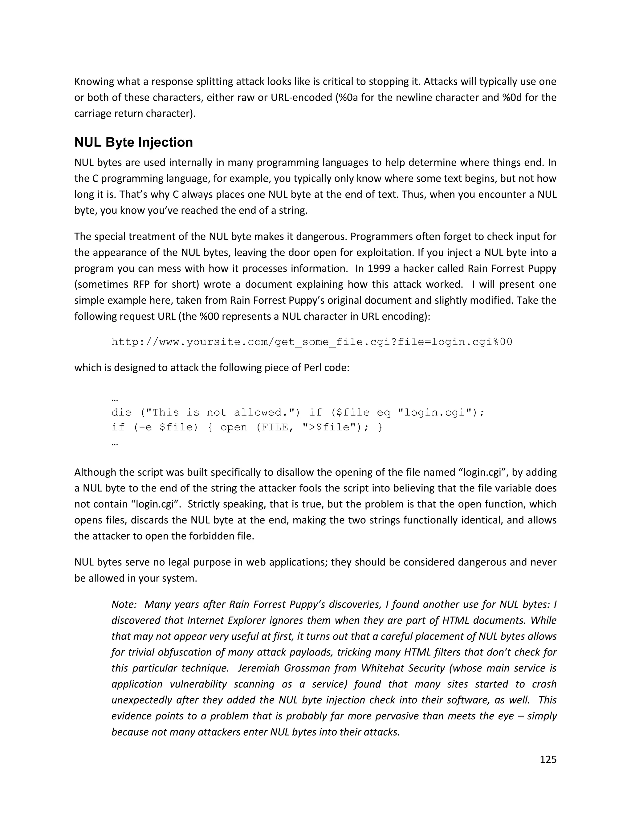 Knowing what a response splitting attack looks like is critical to stopping it. Attacks will typically use one
or both of these characters, either raw or URL-encoded (%0a for the newline character and %0d for the
carriage return character).

NUL Byte Injection
NUL bytes are used internally in many programming languages to help determine where things end. In
the C programming language, for example, you typically only know where some text begins, but not how
long it is. That’s why C always places one NUL byte at the end of text. Thus, when you encounter a NUL
byte, you know you’ve reached the end of a string.

The special treatment of the NUL byte makes it dangerous. Programmers often forget to check input for
the appearance of the NUL bytes, leaving the door open for exploitation. If you inject a NUL byte into a
program you can mess with how it processes information. In 1999 a hacker called Rain Forrest Puppy
(sometimes RFP for short) wrote a document explaining how this attack worked. I will present one
simple example here, taken from Rain Forrest Puppy’s original document and slightly modified. Take the
following request URL (the %00 represents a NUL character in URL encoding):

        http://www.yoursite.com/get_some_file.cgi?file=login.cgi%00

which is designed to attack the following piece of Perl code:

        …
        die ("This is not allowed.") if ($file eq "login.cgi");
        if (-e $file) { open (FILE, ">$file"); }
        …

Although the script was built specifically to disallow the opening of the file named “login.cgi”, by adding
a NUL byte to the end of the string the attacker fools the script into believing that the file variable does
not contain “login.cgi”. Strictly speaking, that is true, but the problem is that the open function, which
opens files, discards the NUL byte at the end, making the two strings functionally identical, and allows
the attacker to open the forbidden file.

NUL bytes serve no legal purpose in web applications; they should be considered dangerous and never
be allowed in your system.

        Note: Many years after Rain Forrest Puppy’s discoveries, I found another use for NUL bytes: I
        discovered that Internet Explorer ignores them when they are part of HTML documents. While
        that may not appear very useful at first, it turns out that a careful placement of NUL bytes allows
        for trivial obfuscation of many attack payloads, tricking many HTML filters that don’t check for
        this particular technique. Jeremiah Grossman from Whitehat Security (whose main service is
        application vulnerability scanning as a service) found that many sites started to crash
        unexpectedly after they added the NUL byte injection check into their software, as well. This
        evidence points to a problem that is probably far more pervasive than meets the eye – simply
        because not many attackers enter NUL bytes into their attacks.

                                                                                                          125
 