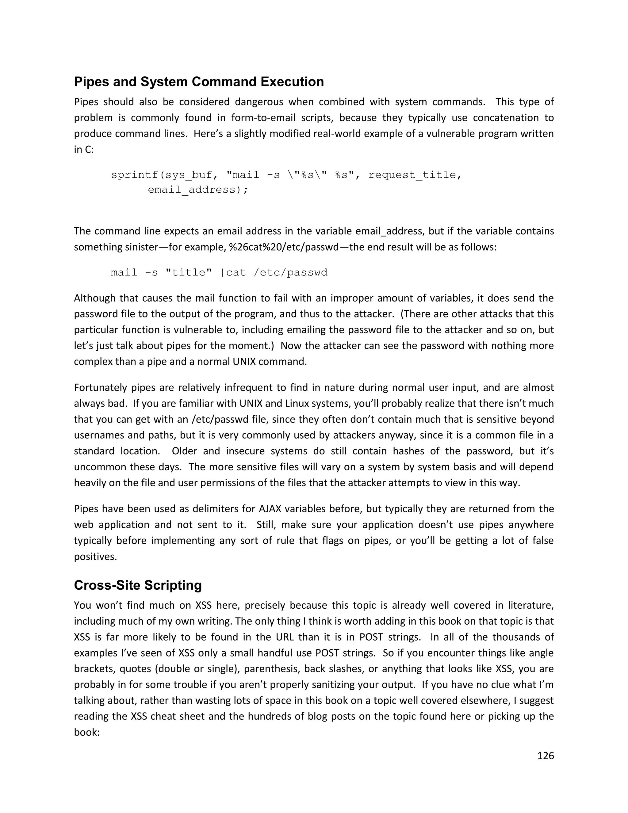 Pipes and System Command Execution
Pipes should also be considered dangerous when combined with system commands. This type of
problem is commonly found in form-to-email scripts, because they typically use concatenation to
produce command lines. Here’s a slightly modified real-world example of a vulnerable program written
in C:

        sprintf(sys_buf, "mail -s "%s" %s", request_title,
             email_address);


The command line expects an email address in the variable email_address, but if the variable contains
something sinister—for example, %26cat%20/etc/passwd—the end result will be as follows:

        mail -s "title" |cat /etc/passwd

Although that causes the mail function to fail with an improper amount of variables, it does send the
password file to the output of the program, and thus to the attacker. (There are other attacks that this
particular function is vulnerable to, including emailing the password file to the attacker and so on, but
let’s just talk about pipes for the moment.) Now the attacker can see the password with nothing more
complex than a pipe and a normal UNIX command.

Fortunately pipes are relatively infrequent to find in nature during normal user input, and are almost
always bad. If you are familiar with UNIX and Linux systems, you’ll probably realize that there isn’t much
that you can get with an /etc/passwd file, since they often don’t contain much that is sensitive beyond
usernames and paths, but it is very commonly used by attackers anyway, since it is a common file in a
standard location. Older and insecure systems do still contain hashes of the password, but it’s
uncommon these days. The more sensitive files will vary on a system by system basis and will depend
heavily on the file and user permissions of the files that the attacker attempts to view in this way.

Pipes have been used as delimiters for AJAX variables before, but typically they are returned from the
web application and not sent to it. Still, make sure your application doesn’t use pipes anywhere
typically before implementing any sort of rule that flags on pipes, or you’ll be getting a lot of false
positives.

Cross-Site Scripting
You won’t find much on XSS here, precisely because this topic is already well covered in literature,
including much of my own writing. The only thing I think is worth adding in this book on that topic is that
XSS is far more likely to be found in the URL than it is in POST strings. In all of the thousands of
examples I’ve seen of XSS only a small handful use POST strings. So if you encounter things like angle
brackets, quotes (double or single), parenthesis, back slashes, or anything that looks like XSS, you are
probably in for some trouble if you aren’t properly sanitizing your output. If you have no clue what I’m
talking about, rather than wasting lots of space in this book on a topic well covered elsewhere, I suggest
reading the XSS cheat sheet and the hundreds of blog posts on the topic found here or picking up the
book:

                                                                                                       126
 