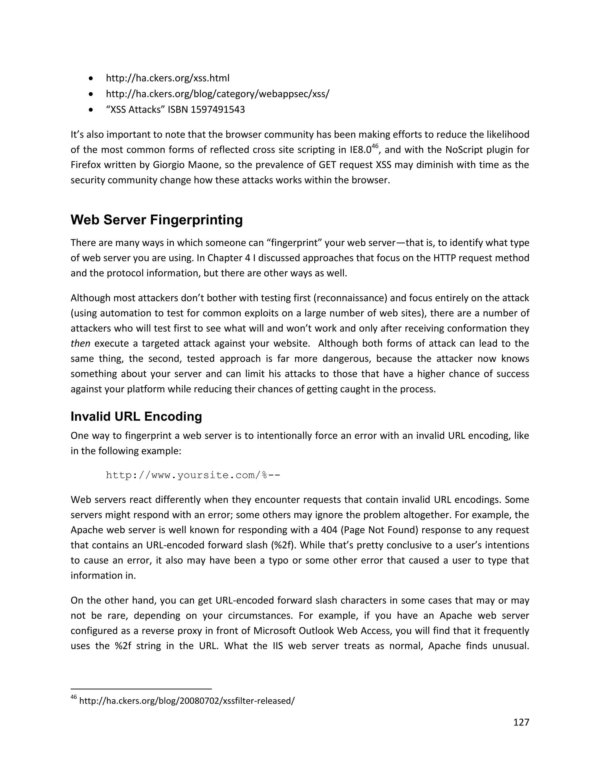   http://ha.ckers.org/xss.html
          http://ha.ckers.org/blog/category/webappsec/xss/
          “XSS Attacks” ISBN 1597491543

It’s also important to note that the browser community has been making efforts to reduce the likelihood
of the most common forms of reflected cross site scripting in IE8.046, and with the NoScript plugin for
Firefox written by Giorgio Maone, so the prevalence of GET request XSS may diminish with time as the
security community change how these attacks works within the browser.


Web Server Fingerprinting
There are many ways in which someone can “fingerprint” your web server—that is, to identify what type
of web server you are using. In Chapter 4 I discussed approaches that focus on the HTTP request method
and the protocol information, but there are other ways as well.

Although most attackers don’t bother with testing first (reconnaissance) and focus entirely on the attack
(using automation to test for common exploits on a large number of web sites), there are a number of
attackers who will test first to see what will and won’t work and only after receiving conformation they
then execute a targeted attack against your website. Although both forms of attack can lead to the
same thing, the second, tested approach is far more dangerous, because the attacker now knows
something about your server and can limit his attacks to those that have a higher chance of success
against your platform while reducing their chances of getting caught in the process.

Invalid URL Encoding
One way to fingerprint a web server is to intentionally force an error with an invalid URL encoding, like
in the following example:

           http://www.yoursite.com/%--

Web servers react differently when they encounter requests that contain invalid URL encodings. Some
servers might respond with an error; some others may ignore the problem altogether. For example, the
Apache web server is well known for responding with a 404 (Page Not Found) response to any request
that contains an URL-encoded forward slash (%2f). While that’s pretty conclusive to a user’s intentions
to cause an error, it also may have been a typo or some other error that caused a user to type that
information in.

On the other hand, you can get URL-encoded forward slash characters in some cases that may or may
not be rare, depending on your circumstances. For example, if you have an Apache web server
configured as a reverse proxy in front of Microsoft Outlook Web Access, you will find that it frequently
uses the %2f string in the URL. What the IIS web server treats as normal, Apache finds unusual.



46
     http://ha.ckers.org/blog/20080702/xssfilter-released/

                                                                                                     127
 