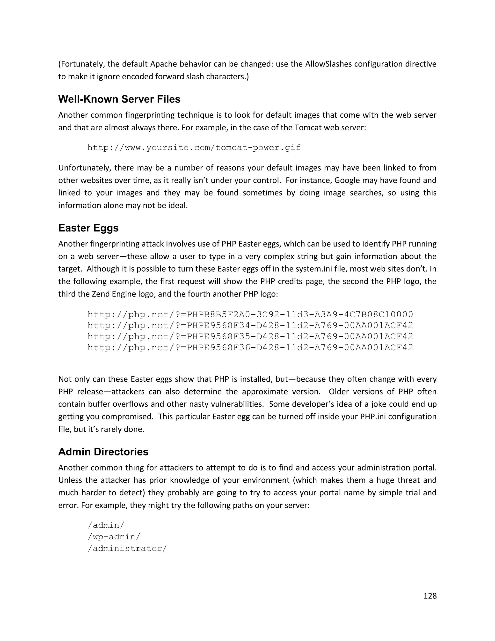 (Fortunately, the default Apache behavior can be changed: use the AllowSlashes configuration directive
to make it ignore encoded forward slash characters.)

Well-Known Server Files
Another common fingerprinting technique is to look for default images that come with the web server
and that are almost always there. For example, in the case of the Tomcat web server:

        http://www.yoursite.com/tomcat-power.gif

Unfortunately, there may be a number of reasons your default images may have been linked to from
other websites over time, as it really isn’t under your control. For instance, Google may have found and
linked to your images and they may be found sometimes by doing image searches, so using this
information alone may not be ideal.

Easter Eggs
Another fingerprinting attack involves use of PHP Easter eggs, which can be used to identify PHP running
on a web server—these allow a user to type in a very complex string but gain information about the
target. Although it is possible to turn these Easter eggs off in the system.ini file, most web sites don’t. In
the following example, the first request will show the PHP credits page, the second the PHP logo, the
third the Zend Engine logo, and the fourth another PHP logo:

        http://php.net/?=PHPB8B5F2A0-3C92-11d3-A3A9-4C7B08C10000
        http://php.net/?=PHPE9568F34-D428-11d2-A769-00AA001ACF42
        http://php.net/?=PHPE9568F35-D428-11d2-A769-00AA001ACF42
        http://php.net/?=PHPE9568F36-D428-11d2-A769-00AA001ACF42


Not only can these Easter eggs show that PHP is installed, but—because they often change with every
PHP release—attackers can also determine the approximate version. Older versions of PHP often
contain buffer overflows and other nasty vulnerabilities. Some developer’s idea of a joke could end up
getting you compromised. This particular Easter egg can be turned off inside your PHP.ini configuration
file, but it’s rarely done.

Admin Directories
Another common thing for attackers to attempt to do is to find and access your administration portal.
Unless the attacker has prior knowledge of your environment (which makes them a huge threat and
much harder to detect) they probably are going to try to access your portal name by simple trial and
error. For example, they might try the following paths on your server:

        /admin/
        /wp-admin/
        /administrator/




                                                                                                          128
 