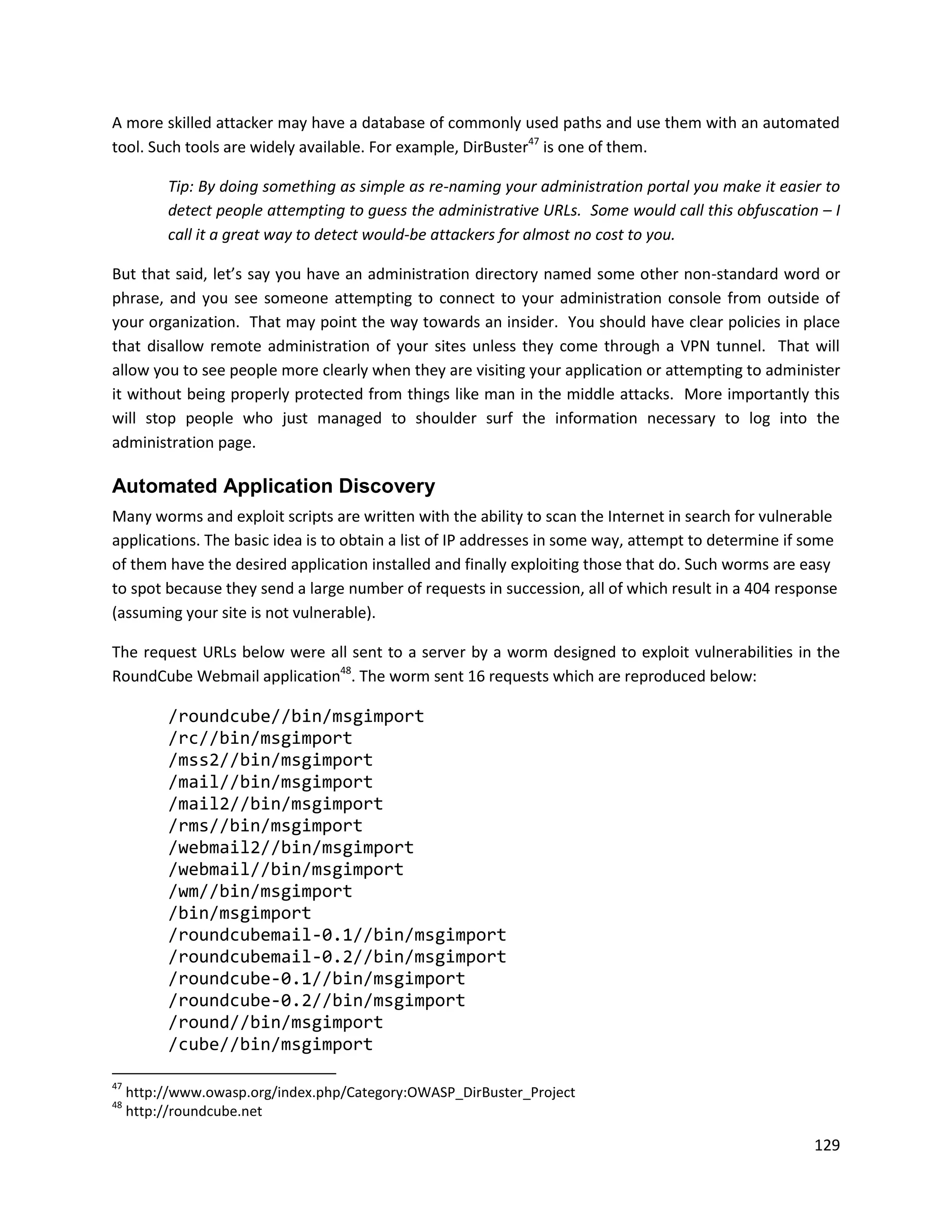 A more skilled attacker may have a database of commonly used paths and use them with an automated
tool. Such tools are widely available. For example, DirBuster47 is one of them.

          Tip: By doing something as simple as re-naming your administration portal you make it easier to
          detect people attempting to guess the administrative URLs. Some would call this obfuscation – I
          call it a great way to detect would-be attackers for almost no cost to you.

But that said, let’s say you have an administration directory named some other non-standard word or
phrase, and you see someone attempting to connect to your administration console from outside of
your organization. That may point the way towards an insider. You should have clear policies in place
that disallow remote administration of your sites unless they come through a VPN tunnel. That will
allow you to see people more clearly when they are visiting your application or attempting to administer
it without being properly protected from things like man in the middle attacks. More importantly this
will stop people who just managed to shoulder surf the information necessary to log into the
administration page.

Automated Application Discovery
Many worms and exploit scripts are written with the ability to scan the Internet in search for vulnerable
applications. The basic idea is to obtain a list of IP addresses in some way, attempt to determine if some
of them have the desired application installed and finally exploiting those that do. Such worms are easy
to spot because they send a large number of requests in succession, all of which result in a 404 response
(assuming your site is not vulnerable).

The request URLs below were all sent to a server by a worm designed to exploit vulnerabilities in the
RoundCube Webmail application48. The worm sent 16 requests which are reproduced below:

          /roundcube//bin/msgimport
          /rc//bin/msgimport
          /mss2//bin/msgimport
          /mail//bin/msgimport
          /mail2//bin/msgimport
          /rms//bin/msgimport
          /webmail2//bin/msgimport
          /webmail//bin/msgimport
          /wm//bin/msgimport
          /bin/msgimport
          /roundcubemail-0.1//bin/msgimport
          /roundcubemail-0.2//bin/msgimport
          /roundcube-0.1//bin/msgimport
          /roundcube-0.2//bin/msgimport
          /round//bin/msgimport
          /cube//bin/msgimport

47
     http://www.owasp.org/index.php/Category:OWASP_DirBuster_Project
48
     http://roundcube.net

                                                                                                      129
 