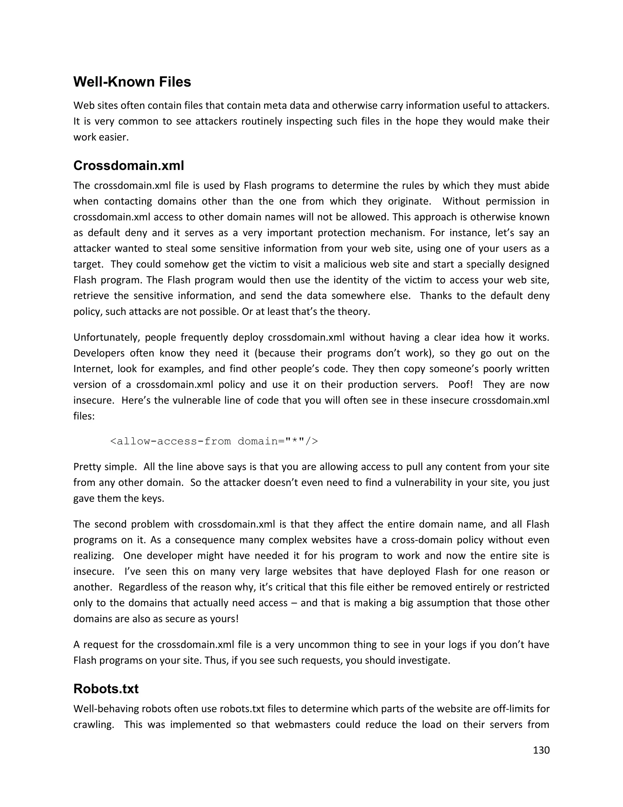 Well-Known Files
Web sites often contain files that contain meta data and otherwise carry information useful to attackers.
It is very common to see attackers routinely inspecting such files in the hope they would make their
work easier.

Crossdomain.xml
The crossdomain.xml file is used by Flash programs to determine the rules by which they must abide
when contacting domains other than the one from which they originate. Without permission in
crossdomain.xml access to other domain names will not be allowed. This approach is otherwise known
as default deny and it serves as a very important protection mechanism. For instance, let’s say an
attacker wanted to steal some sensitive information from your web site, using one of your users as a
target. They could somehow get the victim to visit a malicious web site and start a specially designed
Flash program. The Flash program would then use the identity of the victim to access your web site,
retrieve the sensitive information, and send the data somewhere else. Thanks to the default deny
policy, such attacks are not possible. Or at least that’s the theory.

Unfortunately, people frequently deploy crossdomain.xml without having a clear idea how it works.
Developers often know they need it (because their programs don’t work), so they go out on the
Internet, look for examples, and find other people’s code. They then copy someone’s poorly written
version of a crossdomain.xml policy and use it on their production servers. Poof! They are now
insecure. Here’s the vulnerable line of code that you will often see in these insecure crossdomain.xml
files:

        <allow-access-from domain="*"/>

Pretty simple. All the line above says is that you are allowing access to pull any content from your site
from any other domain. So the attacker doesn’t even need to find a vulnerability in your site, you just
gave them the keys.

The second problem with crossdomain.xml is that they affect the entire domain name, and all Flash
programs on it. As a consequence many complex websites have a cross-domain policy without even
realizing. One developer might have needed it for his program to work and now the entire site is
insecure. I’ve seen this on many very large websites that have deployed Flash for one reason or
another. Regardless of the reason why, it’s critical that this file either be removed entirely or restricted
only to the domains that actually need access – and that is making a big assumption that those other
domains are also as secure as yours!

A request for the crossdomain.xml file is a very uncommon thing to see in your logs if you don’t have
Flash programs on your site. Thus, if you see such requests, you should investigate.

Robots.txt
Well-behaving robots often use robots.txt files to determine which parts of the website are off-limits for
crawling. This was implemented so that webmasters could reduce the load on their servers from

                                                                                                        130
 