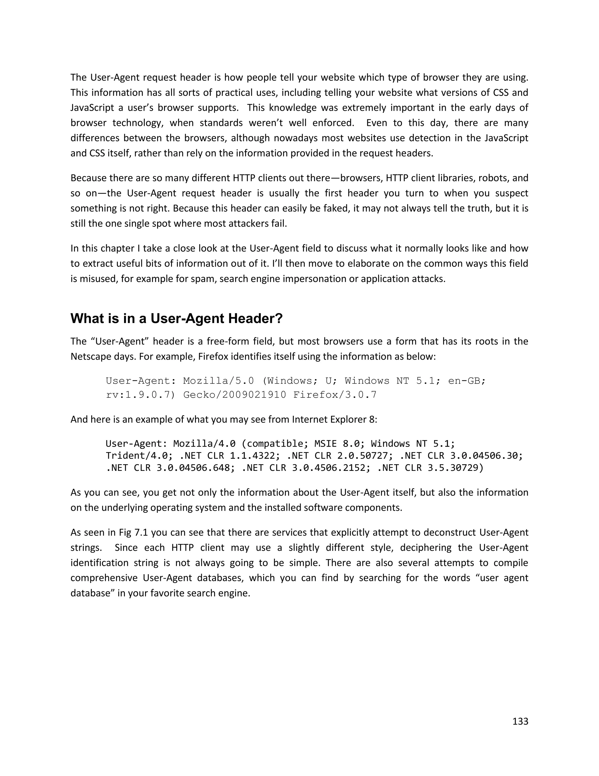 The User-Agent request header is how people tell your website which type of browser they are using.
This information has all sorts of practical uses, including telling your website what versions of CSS and
JavaScript a user’s browser supports. This knowledge was extremely important in the early days of
browser technology, when standards weren’t well enforced. Even to this day, there are many
differences between the browsers, although nowadays most websites use detection in the JavaScript
and CSS itself, rather than rely on the information provided in the request headers.

Because there are so many different HTTP clients out there—browsers, HTTP client libraries, robots, and
so on—the User-Agent request header is usually the first header you turn to when you suspect
something is not right. Because this header can easily be faked, it may not always tell the truth, but it is
still the one single spot where most attackers fail.

In this chapter I take a close look at the User-Agent field to discuss what it normally looks like and how
to extract useful bits of information out of it. I’ll then move to elaborate on the common ways this field
is misused, for example for spam, search engine impersonation or application attacks.


What is in a User-Agent Header?
The “User-Agent” header is a free-form field, but most browsers use a form that has its roots in the
Netscape days. For example, Firefox identifies itself using the information as below:

        User-Agent: Mozilla/5.0 (Windows; U; Windows NT 5.1; en-GB;
        rv:1.9.0.7) Gecko/2009021910 Firefox/3.0.7

And here is an example of what you may see from Internet Explorer 8:

        User-Agent: Mozilla/4.0 (compatible; MSIE 8.0; Windows NT 5.1;
        Trident/4.0; .NET CLR 1.1.4322; .NET CLR 2.0.50727; .NET CLR 3.0.04506.30;
        .NET CLR 3.0.04506.648; .NET CLR 3.0.4506.2152; .NET CLR 3.5.30729)

As you can see, you get not only the information about the User-Agent itself, but also the information
on the underlying operating system and the installed software components.

As seen in Fig 7.1 you can see that there are services that explicitly attempt to deconstruct User-Agent
strings. Since each HTTP client may use a slightly different style, deciphering the User-Agent
identification string is not always going to be simple. There are also several attempts to compile
comprehensive User-Agent databases, which you can find by searching for the words “user agent
database” in your favorite search engine.




                                                                                                        133
 