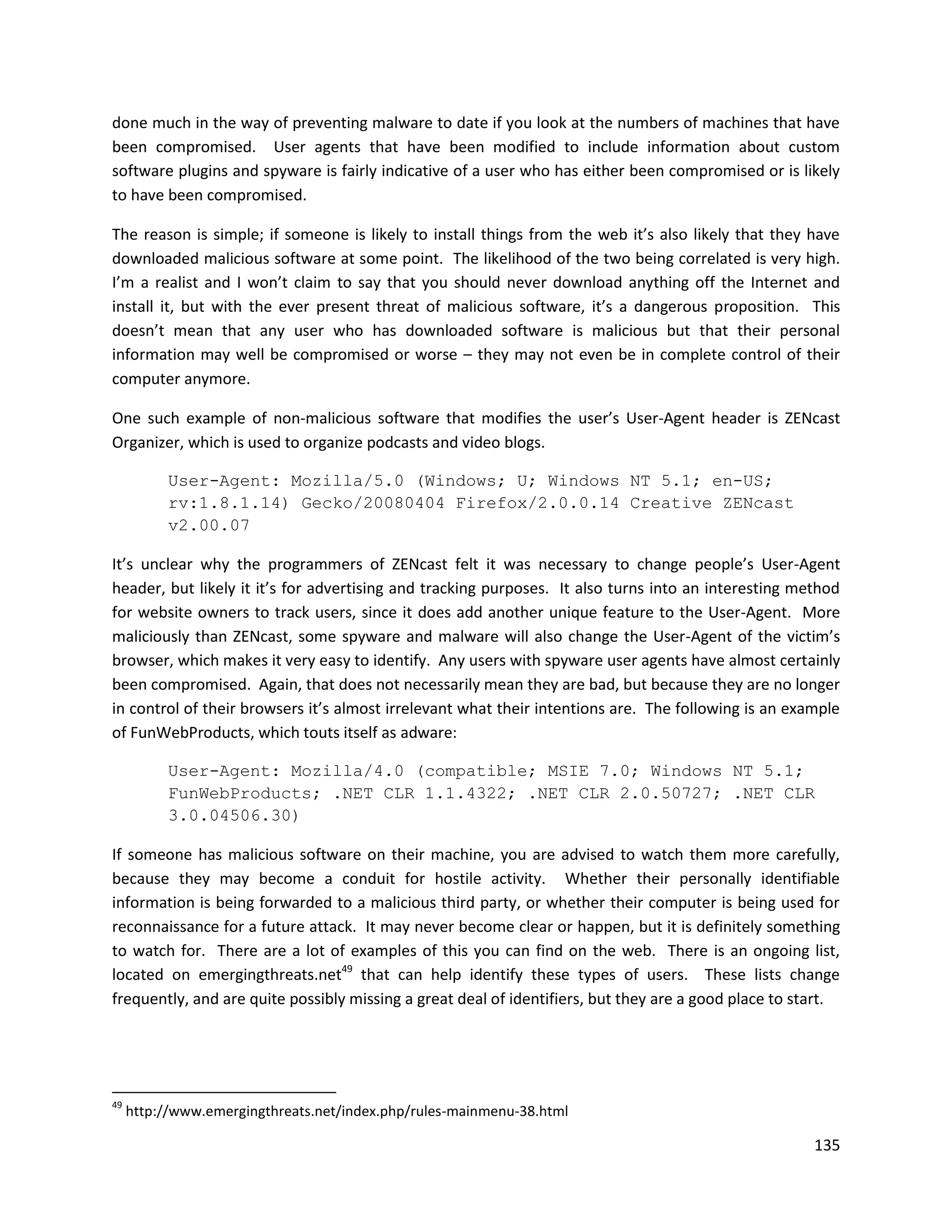 done much in the way of preventing malware to date if you look at the numbers of machines that have
been compromised. User agents that have been modified to include information about custom
software plugins and spyware is fairly indicative of a user who has either been compromised or is likely
to have been compromised.

The reason is simple; if someone is likely to install things from the web it’s also likely that they have
downloaded malicious software at some point. The likelihood of the two being correlated is very high.
I’m a realist and I won’t claim to say that you should never download anything off the Internet and
install it, but with the ever present threat of malicious software, it’s a dangerous proposition. This
doesn’t mean that any user who has downloaded software is malicious but that their personal
information may well be compromised or worse – they may not even be in complete control of their
computer anymore.

One such example of non-malicious software that modifies the user’s User-Agent header is ZENcast
Organizer, which is used to organize podcasts and video blogs.

           User-Agent: Mozilla/5.0 (Windows; U; Windows NT 5.1; en-US;
           rv:1.8.1.14) Gecko/20080404 Firefox/2.0.0.14 Creative ZENcast
           v2.00.07

It’s unclear why the programmers of ZENcast felt it was necessary to change people’s User-Agent
header, but likely it it’s for advertising and tracking purposes. It also turns into an interesting method
for website owners to track users, since it does add another unique feature to the User-Agent. More
maliciously than ZENcast, some spyware and malware will also change the User-Agent of the victim’s
browser, which makes it very easy to identify. Any users with spyware user agents have almost certainly
been compromised. Again, that does not necessarily mean they are bad, but because they are no longer
in control of their browsers it’s almost irrelevant what their intentions are. The following is an example
of FunWebProducts, which touts itself as adware:

           User-Agent: Mozilla/4.0 (compatible; MSIE 7.0; Windows NT 5.1;
           FunWebProducts; .NET CLR 1.1.4322; .NET CLR 2.0.50727; .NET CLR
           3.0.04506.30)

If someone has malicious software on their machine, you are advised to watch them more carefully,
because they may become a conduit for hostile activity. Whether their personally identifiable
information is being forwarded to a malicious third party, or whether their computer is being used for
reconnaissance for a future attack. It may never become clear or happen, but it is definitely something
to watch for. There are a lot of examples of this you can find on the web. There is an ongoing list,
located on emergingthreats.net49 that can help identify these types of users. These lists change
frequently, and are quite possibly missing a great deal of identifiers, but they are a good place to start.




49
     http://www.emergingthreats.net/index.php/rules-mainmenu-38.html

                                                                                                       135
 