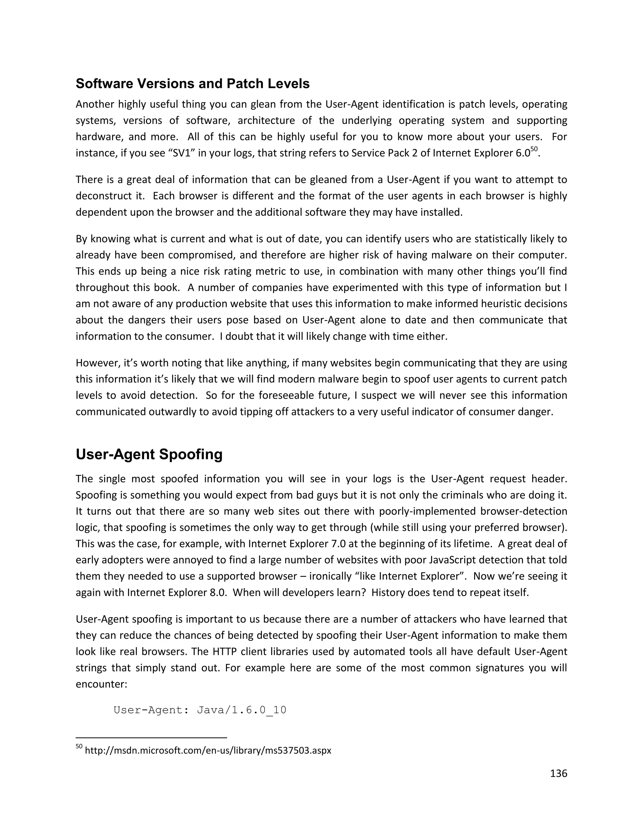 Software Versions and Patch Levels
Another highly useful thing you can glean from the User-Agent identification is patch levels, operating
systems, versions of software, architecture of the underlying operating system and supporting
hardware, and more. All of this can be highly useful for you to know more about your users. For
instance, if you see “SV1” in your logs, that string refers to Service Pack 2 of Internet Explorer 6.050.

There is a great deal of information that can be gleaned from a User-Agent if you want to attempt to
deconstruct it. Each browser is different and the format of the user agents in each browser is highly
dependent upon the browser and the additional software they may have installed.

By knowing what is current and what is out of date, you can identify users who are statistically likely to
already have been compromised, and therefore are higher risk of having malware on their computer.
This ends up being a nice risk rating metric to use, in combination with many other things you’ll find
throughout this book. A number of companies have experimented with this type of information but I
am not aware of any production website that uses this information to make informed heuristic decisions
about the dangers their users pose based on User-Agent alone to date and then communicate that
information to the consumer. I doubt that it will likely change with time either.

However, it’s worth noting that like anything, if many websites begin communicating that they are using
this information it’s likely that we will find modern malware begin to spoof user agents to current patch
levels to avoid detection. So for the foreseeable future, I suspect we will never see this information
communicated outwardly to avoid tipping off attackers to a very useful indicator of consumer danger.


User-Agent Spoofing
The single most spoofed information you will see in your logs is the User-Agent request header.
Spoofing is something you would expect from bad guys but it is not only the criminals who are doing it.
It turns out that there are so many web sites out there with poorly-implemented browser-detection
logic, that spoofing is sometimes the only way to get through (while still using your preferred browser).
This was the case, for example, with Internet Explorer 7.0 at the beginning of its lifetime. A great deal of
early adopters were annoyed to find a large number of websites with poor JavaScript detection that told
them they needed to use a supported browser – ironically “like Internet Explorer”. Now we’re seeing it
again with Internet Explorer 8.0. When will developers learn? History does tend to repeat itself.

User-Agent spoofing is important to us because there are a number of attackers who have learned that
they can reduce the chances of being detected by spoofing their User-Agent information to make them
look like real browsers. The HTTP client libraries used by automated tools all have default User-Agent
strings that simply stand out. For example here are some of the most common signatures you will
encounter:

           User-Agent: Java/1.6.0_10


50
     http://msdn.microsoft.com/en-us/library/ms537503.aspx

                                                                                                        136
 