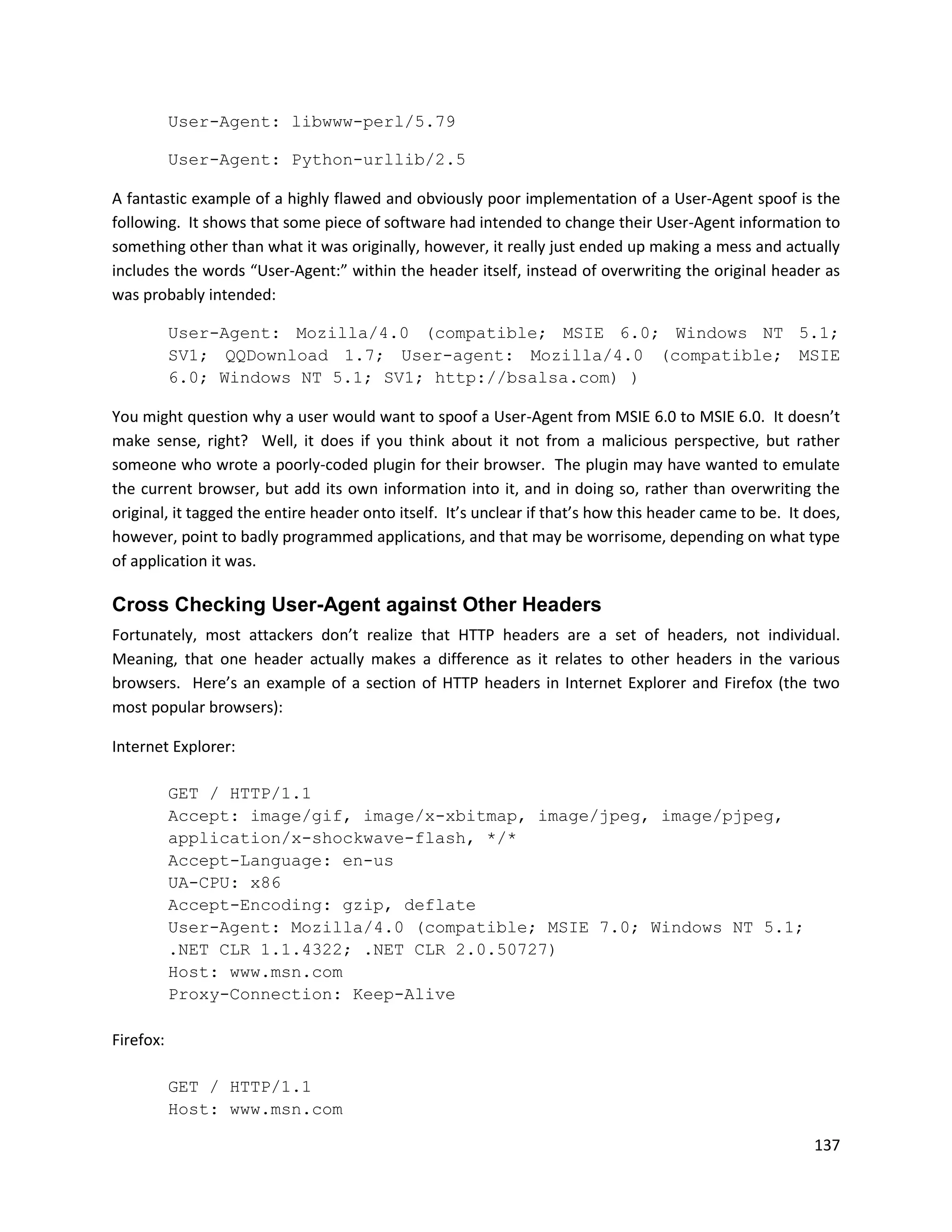User-Agent: libwww-perl/5.79

           User-Agent: Python-urllib/2.5

A fantastic example of a highly flawed and obviously poor implementation of a User-Agent spoof is the
following. It shows that some piece of software had intended to change their User-Agent information to
something other than what it was originally, however, it really just ended up making a mess and actually
includes the words “User-Agent:” within the header itself, instead of overwriting the original header as
was probably intended:

           User-Agent: Mozilla/4.0 (compatible; MSIE 6.0; Windows NT 5.1;
           SV1; QQDownload 1.7; User-agent: Mozilla/4.0 (compatible; MSIE
           6.0; Windows NT 5.1; SV1; http://bsalsa.com) )

You might question why a user would want to spoof a User-Agent from MSIE 6.0 to MSIE 6.0. It doesn’t
make sense, right? Well, it does if you think about it not from a malicious perspective, but rather
someone who wrote a poorly-coded plugin for their browser. The plugin may have wanted to emulate
the current browser, but add its own information into it, and in doing so, rather than overwriting the
original, it tagged the entire header onto itself. It’s unclear if that’s how this header came to be. It does,
however, point to badly programmed applications, and that may be worrisome, depending on what type
of application it was.

Cross Checking User-Agent against Other Headers
Fortunately, most attackers don’t realize that HTTP headers are a set of headers, not individual.
Meaning, that one header actually makes a difference as it relates to other headers in the various
browsers. Here’s an example of a section of HTTP headers in Internet Explorer and Firefox (the two
most popular browsers):

Internet Explorer:

           GET / HTTP/1.1
           Accept: image/gif, image/x-xbitmap, image/jpeg, image/pjpeg,
           application/x-shockwave-flash, */*
           Accept-Language: en-us
           UA-CPU: x86
           Accept-Encoding: gzip, deflate
           User-Agent: Mozilla/4.0 (compatible; MSIE 7.0; Windows NT 5.1;
           .NET CLR 1.1.4322; .NET CLR 2.0.50727)
           Host: www.msn.com
           Proxy-Connection: Keep-Alive

Firefox:

           GET / HTTP/1.1
           Host: www.msn.com

                                                                                                          137
 