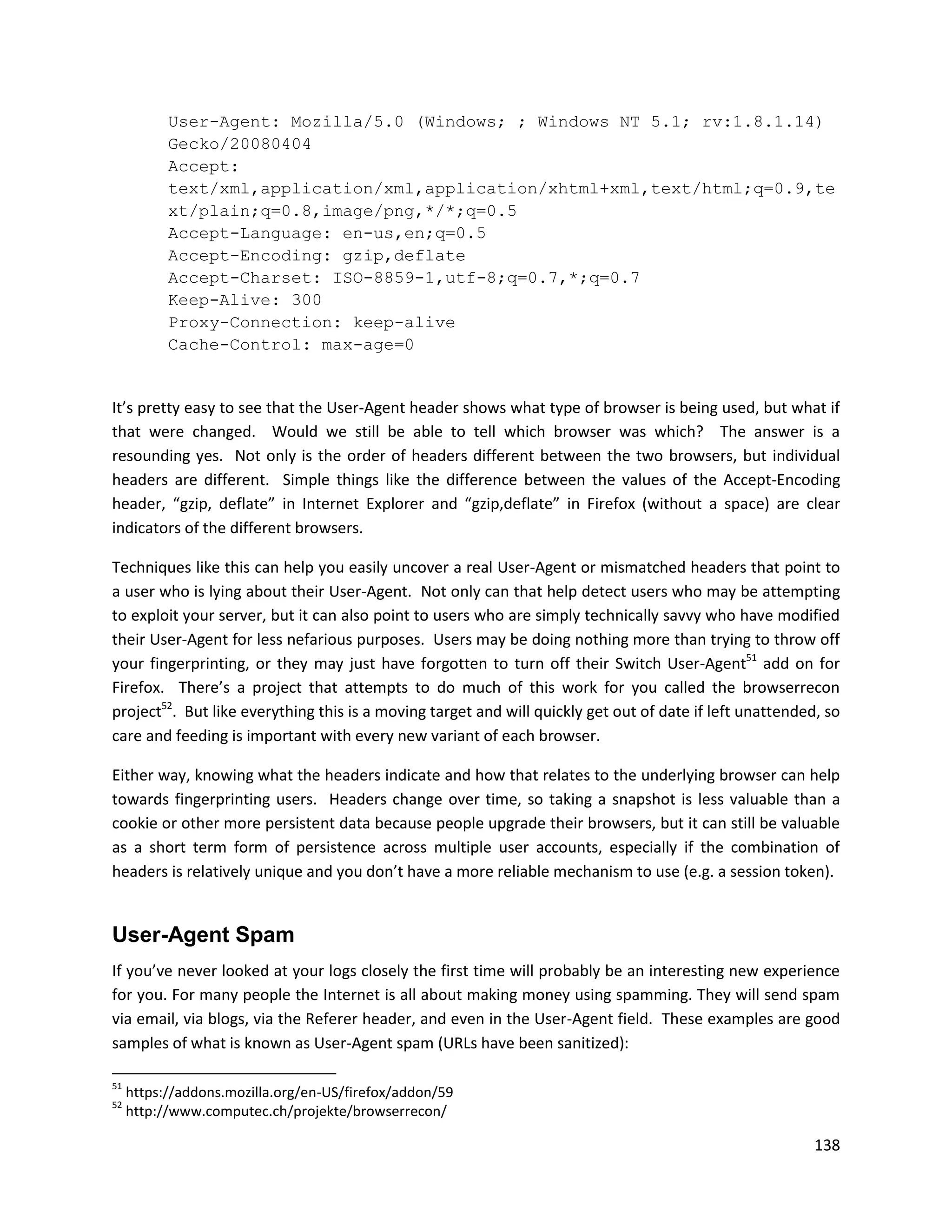 User-Agent: Mozilla/5.0 (Windows; ; Windows NT 5.1; rv:1.8.1.14)
           Gecko/20080404
           Accept:
           text/xml,application/xml,application/xhtml+xml,text/html;q=0.9,te
           xt/plain;q=0.8,image/png,*/*;q=0.5
           Accept-Language: en-us,en;q=0.5
           Accept-Encoding: gzip,deflate
           Accept-Charset: ISO-8859-1,utf-8;q=0.7,*;q=0.7
           Keep-Alive: 300
           Proxy-Connection: keep-alive
           Cache-Control: max-age=0


It’s pretty easy to see that the User-Agent header shows what type of browser is being used, but what if
that were changed. Would we still be able to tell which browser was which? The answer is a
resounding yes. Not only is the order of headers different between the two browsers, but individual
headers are different. Simple things like the difference between the values of the Accept-Encoding
header, “gzip, deflate” in Internet Explorer and “gzip,deflate” in Firefox (without a space) are clear
indicators of the different browsers.

Techniques like this can help you easily uncover a real User-Agent or mismatched headers that point to
a user who is lying about their User-Agent. Not only can that help detect users who may be attempting
to exploit your server, but it can also point to users who are simply technically savvy who have modified
their User-Agent for less nefarious purposes. Users may be doing nothing more than trying to throw off
your fingerprinting, or they may just have forgotten to turn off their Switch User-Agent51 add on for
Firefox. There’s a project that attempts to do much of this work for you called the browserrecon
project52. But like everything this is a moving target and will quickly get out of date if left unattended, so
care and feeding is important with every new variant of each browser.

Either way, knowing what the headers indicate and how that relates to the underlying browser can help
towards fingerprinting users. Headers change over time, so taking a snapshot is less valuable than a
cookie or other more persistent data because people upgrade their browsers, but it can still be valuable
as a short term form of persistence across multiple user accounts, especially if the combination of
headers is relatively unique and you don’t have a more reliable mechanism to use (e.g. a session token).


User-Agent Spam
If you’ve never looked at your logs closely the first time will probably be an interesting new experience
for you. For many people the Internet is all about making money using spamming. They will send spam
via email, via blogs, via the Referer header, and even in the User-Agent field. These examples are good
samples of what is known as User-Agent spam (URLs have been sanitized):

51
     https://addons.mozilla.org/en-US/firefox/addon/59
52
     http://www.computec.ch/projekte/browserrecon/

                                                                                                          138
 