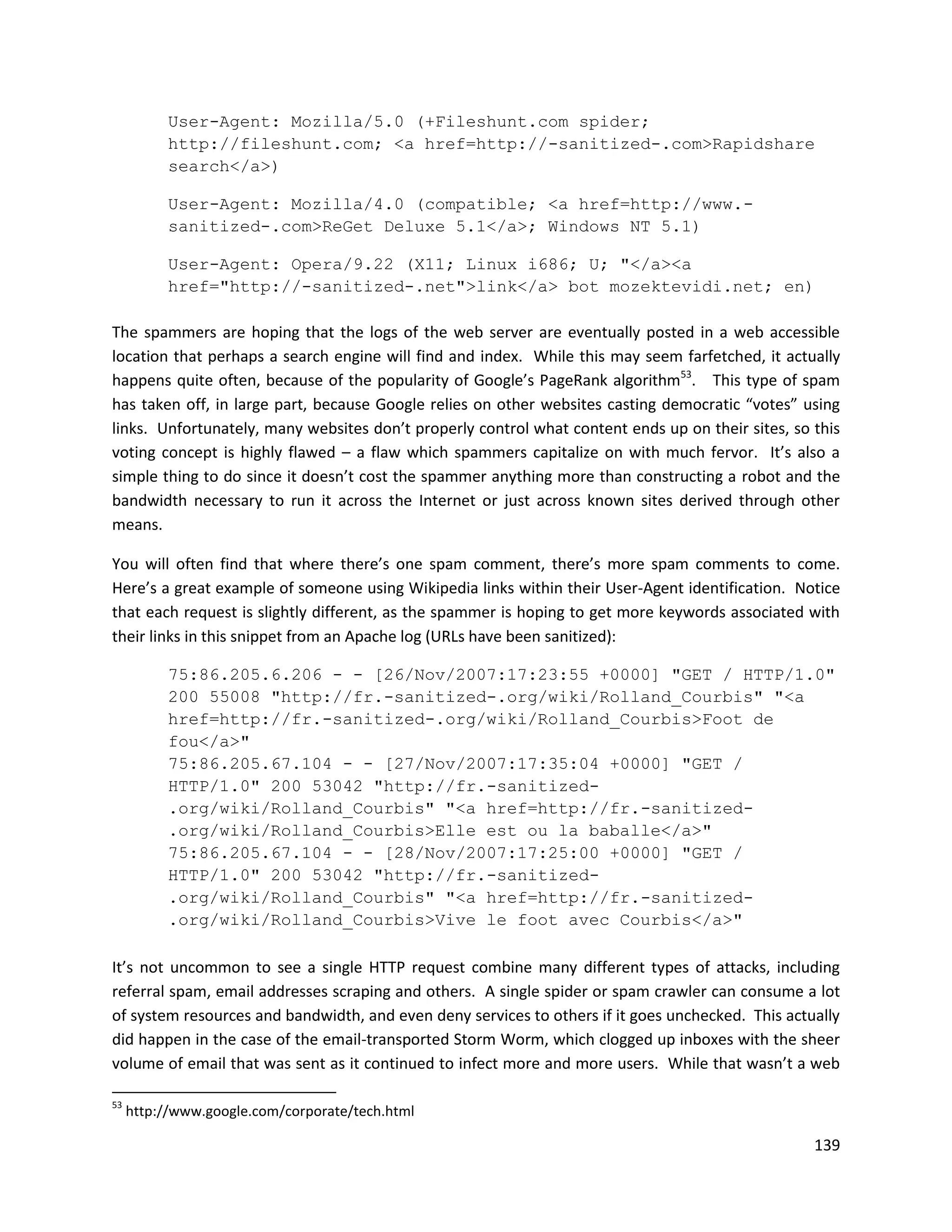 User-Agent: Mozilla/5.0 (+Fileshunt.com spider;
           http://fileshunt.com; <a href=http://-sanitized-.com>Rapidshare
           search</a>)

           User-Agent: Mozilla/4.0 (compatible; <a href=http://www.-
           sanitized-.com>ReGet Deluxe 5.1</a>; Windows NT 5.1)

           User-Agent: Opera/9.22 (X11; Linux i686; U; "</a><a
           href="http://-sanitized-.net">link</a> bot mozektevidi.net; en)

The spammers are hoping that the logs of the web server are eventually posted in a web accessible
location that perhaps a search engine will find and index. While this may seem farfetched, it actually
happens quite often, because of the popularity of Google’s PageRank algorithm53. This type of spam
has taken off, in large part, because Google relies on other websites casting democratic “votes” using
links. Unfortunately, many websites don’t properly control what content ends up on their sites, so this
voting concept is highly flawed – a flaw which spammers capitalize on with much fervor. It’s also a
simple thing to do since it doesn’t cost the spammer anything more than constructing a robot and the
bandwidth necessary to run it across the Internet or just across known sites derived through other
means.

You will often find that where there’s one spam comment, there’s more spam comments to come.
Here’s a great example of someone using Wikipedia links within their User-Agent identification. Notice
that each request is slightly different, as the spammer is hoping to get more keywords associated with
their links in this snippet from an Apache log (URLs have been sanitized):

           75:86.205.6.206 - - [26/Nov/2007:17:23:55 +0000] "GET / HTTP/1.0"
           200 55008 "http://fr.-sanitized-.org/wiki/Rolland_Courbis" "<a
           href=http://fr.-sanitized-.org/wiki/Rolland_Courbis>Foot de
           fou</a>"
           75:86.205.67.104 - - [27/Nov/2007:17:35:04 +0000] "GET /
           HTTP/1.0" 200 53042 "http://fr.-sanitized-
           .org/wiki/Rolland_Courbis" "<a href=http://fr.-sanitized-
           .org/wiki/Rolland_Courbis>Elle est ou la baballe</a>"
           75:86.205.67.104 - - [28/Nov/2007:17:25:00 +0000] "GET /
           HTTP/1.0" 200 53042 "http://fr.-sanitized-
           .org/wiki/Rolland_Courbis" "<a href=http://fr.-sanitized-
           .org/wiki/Rolland_Courbis>Vive le foot avec Courbis</a>"

It’s not uncommon to see a single HTTP request combine many different types of attacks, including
referral spam, email addresses scraping and others. A single spider or spam crawler can consume a lot
of system resources and bandwidth, and even deny services to others if it goes unchecked. This actually
did happen in the case of the email-transported Storm Worm, which clogged up inboxes with the sheer
volume of email that was sent as it continued to infect more and more users. While that wasn’t a web

53
     http://www.google.com/corporate/tech.html

                                                                                                   139
 