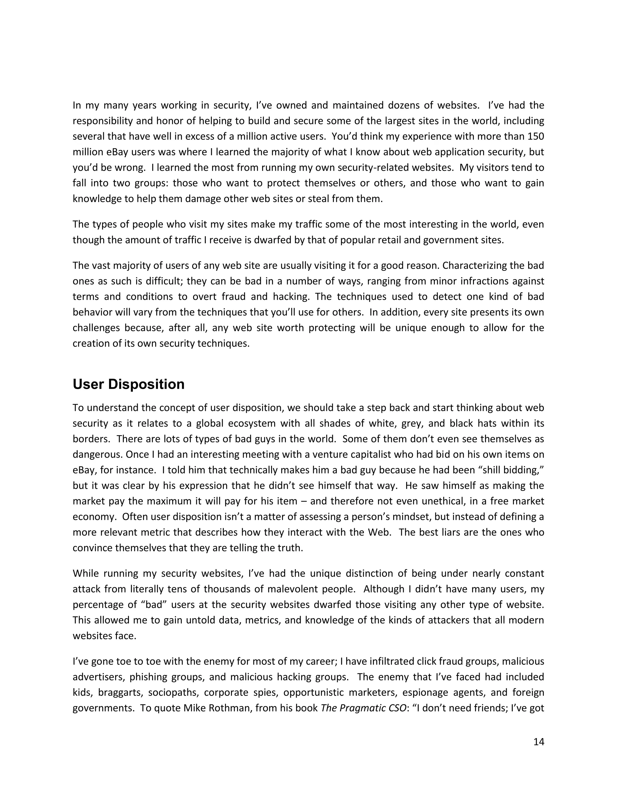 In my many years working in security, I’ve owned and maintained dozens of websites. I’ve had the
responsibility and honor of helping to build and secure some of the largest sites in the world, including
several that have well in excess of a million active users. You’d think my experience with more than 150
million eBay users was where I learned the majority of what I know about web application security, but
you’d be wrong. I learned the most from running my own security-related websites. My visitors tend to
fall into two groups: those who want to protect themselves or others, and those who want to gain
knowledge to help them damage other web sites or steal from them.

The types of people who visit my sites make my traffic some of the most interesting in the world, even
though the amount of traffic I receive is dwarfed by that of popular retail and government sites.

The vast majority of users of any web site are usually visiting it for a good reason. Characterizing the bad
ones as such is difficult; they can be bad in a number of ways, ranging from minor infractions against
terms and conditions to overt fraud and hacking. The techniques used to detect one kind of bad
behavior will vary from the techniques that you’ll use for others. In addition, every site presents its own
challenges because, after all, any web site worth protecting will be unique enough to allow for the
creation of its own security techniques.


User Disposition
To understand the concept of user disposition, we should take a step back and start thinking about web
security as it relates to a global ecosystem with all shades of white, grey, and black hats within its
borders. There are lots of types of bad guys in the world. Some of them don’t even see themselves as
dangerous. Once I had an interesting meeting with a venture capitalist who had bid on his own items on
eBay, for instance. I told him that technically makes him a bad guy because he had been “shill bidding,”
but it was clear by his expression that he didn’t see himself that way. He saw himself as making the
market pay the maximum it will pay for his item – and therefore not even unethical, in a free market
economy. Often user disposition isn’t a matter of assessing a person’s mindset, but instead of defining a
more relevant metric that describes how they interact with the Web. The best liars are the ones who
convince themselves that they are telling the truth.

While running my security websites, I’ve had the unique distinction of being under nearly constant
attack from literally tens of thousands of malevolent people. Although I didn’t have many users, my
percentage of “bad” users at the security websites dwarfed those visiting any other type of website.
This allowed me to gain untold data, metrics, and knowledge of the kinds of attackers that all modern
websites face.

I’ve gone toe to toe with the enemy for most of my career; I have infiltrated click fraud groups, malicious
advertisers, phishing groups, and malicious hacking groups. The enemy that I’ve faced had included
kids, braggarts, sociopaths, corporate spies, opportunistic marketers, espionage agents, and foreign
governments. To quote Mike Rothman, from his book The Pragmatic CSO: “I don’t need friends; I’ve got


                                                                                                         14
 