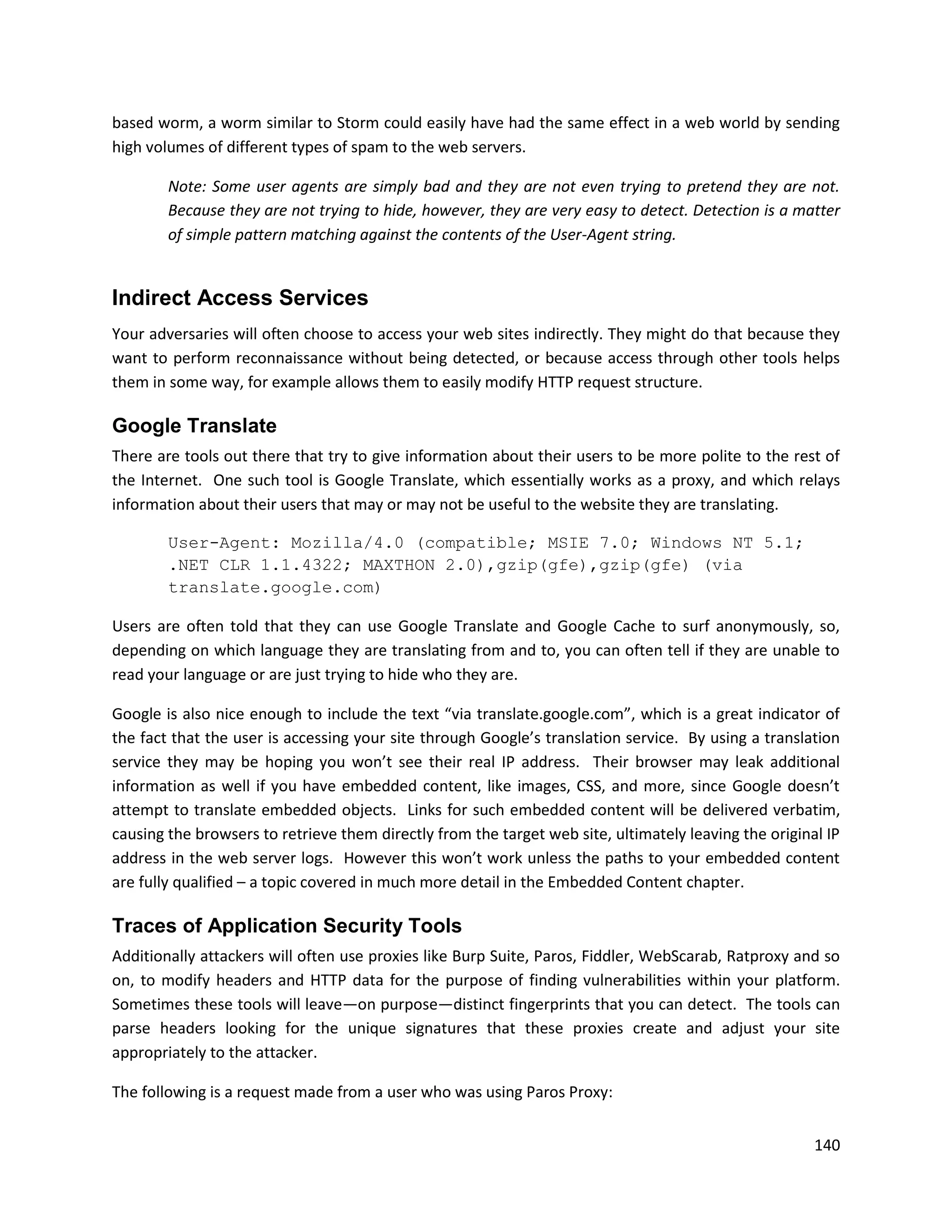 based worm, a worm similar to Storm could easily have had the same effect in a web world by sending
high volumes of different types of spam to the web servers.

        Note: Some user agents are simply bad and they are not even trying to pretend they are not.
        Because they are not trying to hide, however, they are very easy to detect. Detection is a matter
        of simple pattern matching against the contents of the User-Agent string.


Indirect Access Services
Your adversaries will often choose to access your web sites indirectly. They might do that because they
want to perform reconnaissance without being detected, or because access through other tools helps
them in some way, for example allows them to easily modify HTTP request structure.

Google Translate
There are tools out there that try to give information about their users to be more polite to the rest of
the Internet. One such tool is Google Translate, which essentially works as a proxy, and which relays
information about their users that may or may not be useful to the website they are translating.

        User-Agent: Mozilla/4.0 (compatible; MSIE 7.0; Windows NT 5.1;
        .NET CLR 1.1.4322; MAXTHON 2.0),gzip(gfe),gzip(gfe) (via
        translate.google.com)

Users are often told that they can use Google Translate and Google Cache to surf anonymously, so,
depending on which language they are translating from and to, you can often tell if they are unable to
read your language or are just trying to hide who they are.

Google is also nice enough to include the text “via translate.google.com”, which is a great indicator of
the fact that the user is accessing your site through Google’s translation service. By using a translation
service they may be hoping you won’t see their real IP address. Their browser may leak additional
information as well if you have embedded content, like images, CSS, and more, since Google doesn’t
attempt to translate embedded objects. Links for such embedded content will be delivered verbatim,
causing the browsers to retrieve them directly from the target web site, ultimately leaving the original IP
address in the web server logs. However this won’t work unless the paths to your embedded content
are fully qualified – a topic covered in much more detail in the Embedded Content chapter.

Traces of Application Security Tools
Additionally attackers will often use proxies like Burp Suite, Paros, Fiddler, WebScarab, Ratproxy and so
on, to modify headers and HTTP data for the purpose of finding vulnerabilities within your platform.
Sometimes these tools will leave—on purpose—distinct fingerprints that you can detect. The tools can
parse headers looking for the unique signatures that these proxies create and adjust your site
appropriately to the attacker.

The following is a request made from a user who was using Paros Proxy:


                                                                                                       140
 