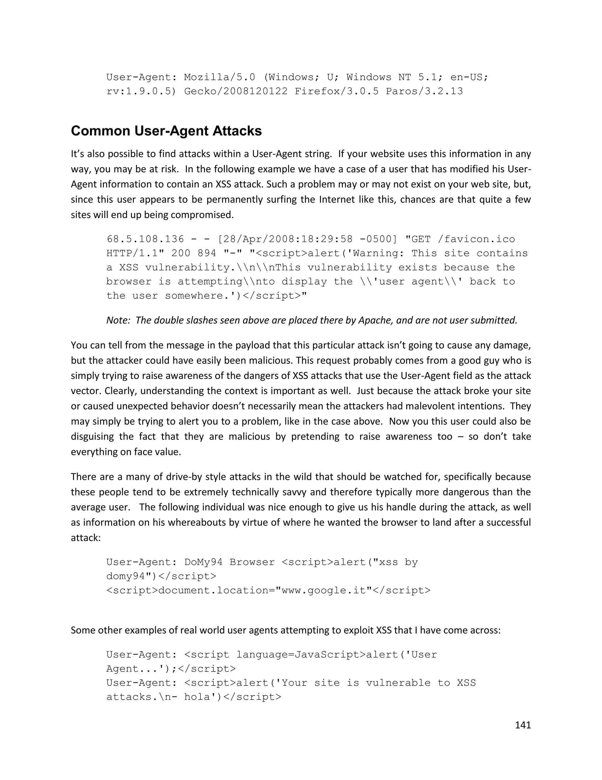 User-Agent: Mozilla/5.0 (Windows; U; Windows NT 5.1; en-US;
        rv:1.9.0.5) Gecko/2008120122 Firefox/3.0.5 Paros/3.2.13


Common User-Agent Attacks
It’s also possible to find attacks within a User-Agent string. If your website uses this information in any
way, you may be at risk. In the following example we have a case of a user that has modified his User-
Agent information to contain an XSS attack. Such a problem may or may not exist on your web site, but,
since this user appears to be permanently surfing the Internet like this, chances are that quite a few
sites will end up being compromised.

        68.5.108.136 - - [28/Apr/2008:18:29:58 -0500] "GET /favicon.ico
        HTTP/1.1" 200 894 "-" "<script>alert('Warning: This site contains
        a XSS vulnerability.nnThis vulnerability exists because the
        browser is attemptingnto display the 'user agent' back to
        the user somewhere.')</script>"

        Note: The double slashes seen above are placed there by Apache, and are not user submitted.

You can tell from the message in the payload that this particular attack isn’t going to cause any damage,
but the attacker could have easily been malicious. This request probably comes from a good guy who is
simply trying to raise awareness of the dangers of XSS attacks that use the User-Agent field as the attack
vector. Clearly, understanding the context is important as well. Just because the attack broke your site
or caused unexpected behavior doesn’t necessarily mean the attackers had malevolent intentions. They
may simply be trying to alert you to a problem, like in the case above. Now you this user could also be
disguising the fact that they are malicious by pretending to raise awareness too – so don’t take
everything on face value.

There are a many of drive-by style attacks in the wild that should be watched for, specifically because
these people tend to be extremely technically savvy and therefore typically more dangerous than the
average user. The following individual was nice enough to give us his handle during the attack, as well
as information on his whereabouts by virtue of where he wanted the browser to land after a successful
attack:

        User-Agent: DoMy94 Browser <script>alert("xss by
        domy94")</script>
        <script>document.location="www.google.it"</script>


Some other examples of real world user agents attempting to exploit XSS that I have come across:

        User-Agent: <script language=JavaScript>alert('User
        Agent...');</script>
        User-Agent: <script>alert('Your site is vulnerable to XSS
        attacks.n- hola')</script>

                                                                                                       141
 