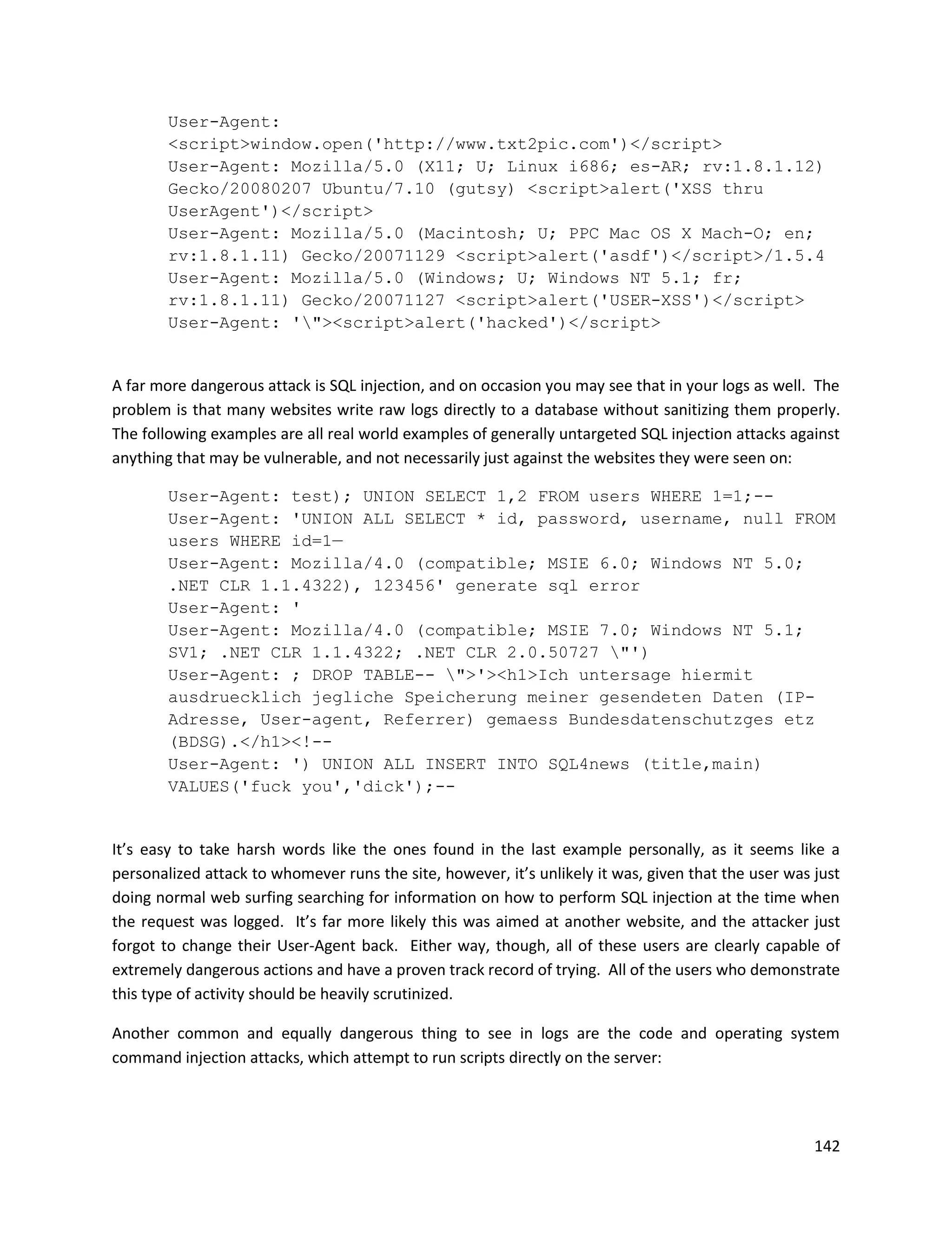 User-Agent:
        <script>window.open('http://www.txt2pic.com')</script>
        User-Agent: Mozilla/5.0 (X11; U; Linux i686; es-AR; rv:1.8.1.12)
        Gecko/20080207 Ubuntu/7.10 (gutsy) <script>alert('XSS thru
        UserAgent')</script>
        User-Agent: Mozilla/5.0 (Macintosh; U; PPC Mac OS X Mach-O; en;
        rv:1.8.1.11) Gecko/20071129 <script>alert('asdf')</script>/1.5.4
        User-Agent: Mozilla/5.0 (Windows; U; Windows NT 5.1; fr;
        rv:1.8.1.11) Gecko/20071127 <script>alert('USER-XSS')</script>
        User-Agent: '"><script>alert('hacked')</script>


A far more dangerous attack is SQL injection, and on occasion you may see that in your logs as well. The
problem is that many websites write raw logs directly to a database without sanitizing them properly.
The following examples are all real world examples of generally untargeted SQL injection attacks against
anything that may be vulnerable, and not necessarily just against the websites they were seen on:

        User-Agent: test); UNION SELECT 1,2 FROM users WHERE 1=1;--
        User-Agent: 'UNION ALL SELECT * id, password, username, null FROM
        users WHERE id=1—
        User-Agent: Mozilla/4.0 (compatible; MSIE 6.0; Windows NT 5.0;
        .NET CLR 1.1.4322), 123456' generate sql error
        User-Agent: '
        User-Agent: Mozilla/4.0 (compatible; MSIE 7.0; Windows NT 5.1;
        SV1; .NET CLR 1.1.4322; .NET CLR 2.0.50727 "')
        User-Agent: ; DROP TABLE-- ">'><h1>Ich untersage hiermit
        ausdruecklich jegliche Speicherung meiner gesendeten Daten (IP-
        Adresse, User-agent, Referrer) gemaess Bundesdatenschutzges etz
        (BDSG).</h1><!--
        User-Agent: ') UNION ALL INSERT INTO SQL4news (title,main)
        VALUES('fuck you','dick');--


It’s easy to take harsh words like the ones found in the last example personally, as it seems like a
personalized attack to whomever runs the site, however, it’s unlikely it was, given that the user was just
doing normal web surfing searching for information on how to perform SQL injection at the time when
the request was logged. It’s far more likely this was aimed at another website, and the attacker just
forgot to change their User-Agent back. Either way, though, all of these users are clearly capable of
extremely dangerous actions and have a proven track record of trying. All of the users who demonstrate
this type of activity should be heavily scrutinized.

Another common and equally dangerous thing to see in logs are the code and operating system
command injection attacks, which attempt to run scripts directly on the server:




                                                                                                      142
 