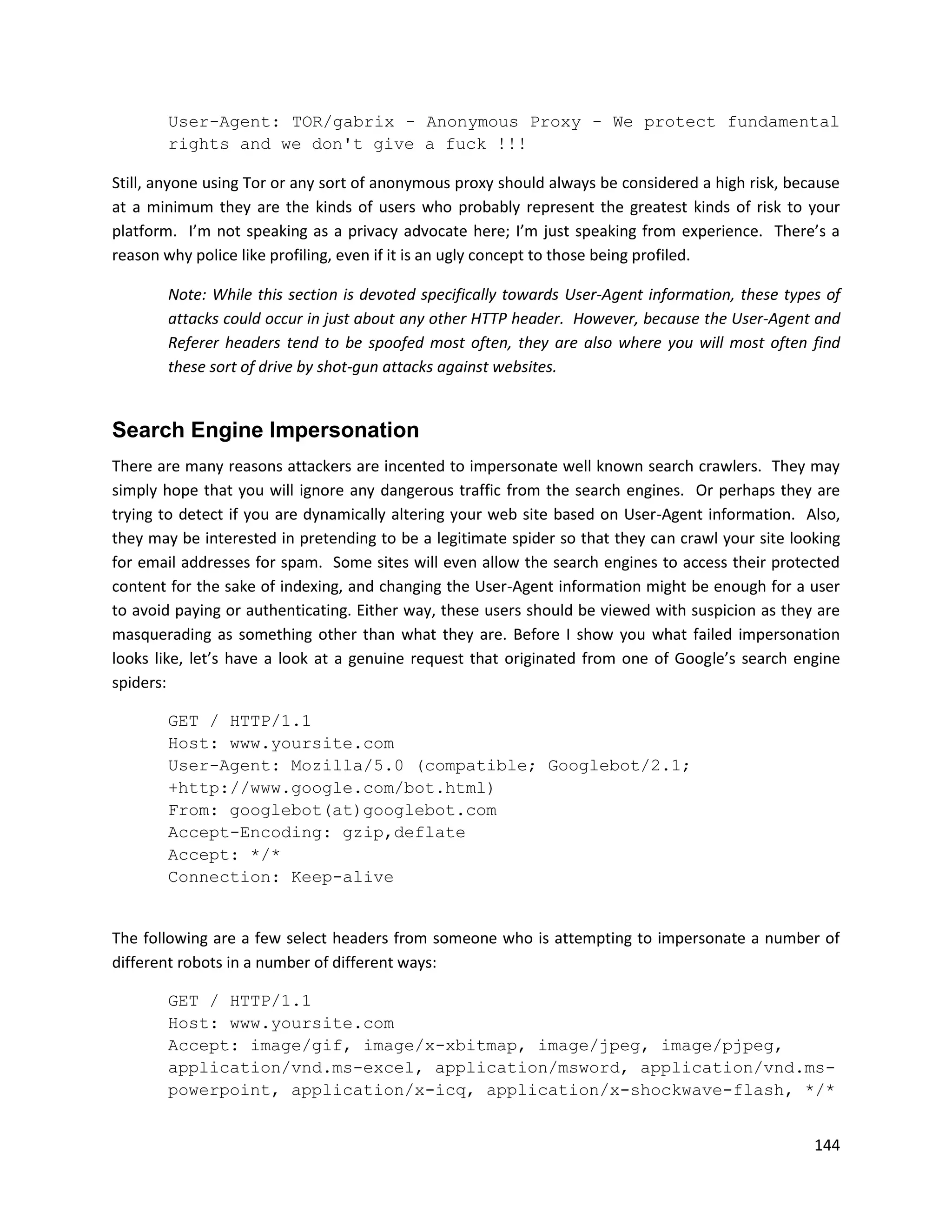User-Agent: TOR/gabrix - Anonymous Proxy - We protect fundamental
       rights and we don't give a fuck !!!

Still, anyone using Tor or any sort of anonymous proxy should always be considered a high risk, because
at a minimum they are the kinds of users who probably represent the greatest kinds of risk to your
platform. I’m not speaking as a privacy advocate here; I’m just speaking from experience. There’s a
reason why police like profiling, even if it is an ugly concept to those being profiled.

       Note: While this section is devoted specifically towards User-Agent information, these types of
       attacks could occur in just about any other HTTP header. However, because the User-Agent and
       Referer headers tend to be spoofed most often, they are also where you will most often find
       these sort of drive by shot-gun attacks against websites.


Search Engine Impersonation
There are many reasons attackers are incented to impersonate well known search crawlers. They may
simply hope that you will ignore any dangerous traffic from the search engines. Or perhaps they are
trying to detect if you are dynamically altering your web site based on User-Agent information. Also,
they may be interested in pretending to be a legitimate spider so that they can crawl your site looking
for email addresses for spam. Some sites will even allow the search engines to access their protected
content for the sake of indexing, and changing the User-Agent information might be enough for a user
to avoid paying or authenticating. Either way, these users should be viewed with suspicion as they are
masquerading as something other than what they are. Before I show you what failed impersonation
looks like, let’s have a look at a genuine request that originated from one of Google’s search engine
spiders:

       GET / HTTP/1.1
       Host: www.yoursite.com
       User-Agent: Mozilla/5.0 (compatible; Googlebot/2.1;
       +http://www.google.com/bot.html)
       From: googlebot(at)googlebot.com
       Accept-Encoding: gzip,deflate
       Accept: */*
       Connection: Keep-alive


The following are a few select headers from someone who is attempting to impersonate a number of
different robots in a number of different ways:

       GET / HTTP/1.1
       Host: www.yoursite.com
       Accept: image/gif, image/x-xbitmap, image/jpeg, image/pjpeg,
       application/vnd.ms-excel, application/msword, application/vnd.ms-
       powerpoint, application/x-icq, application/x-shockwave-flash, */*


                                                                                                   144
 