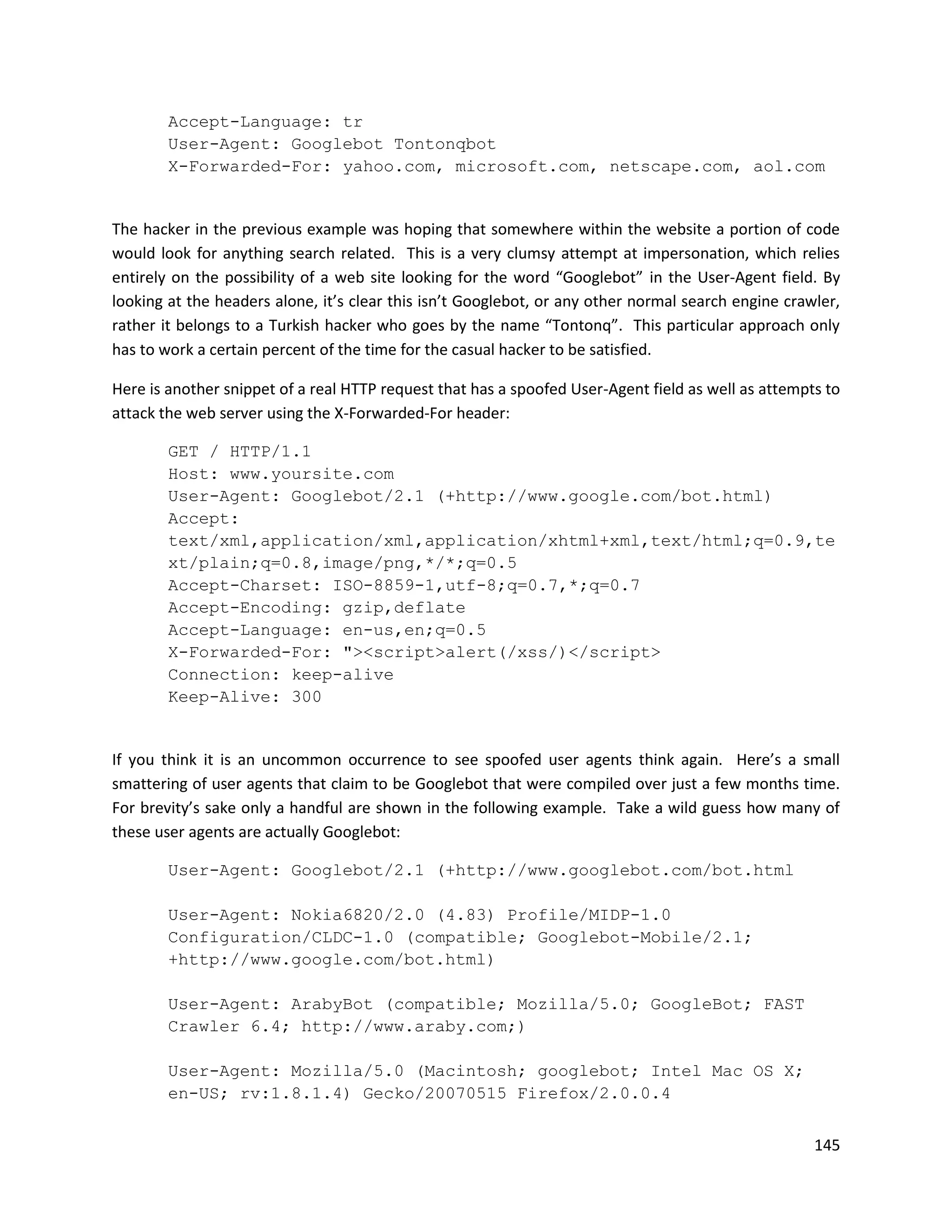 Accept-Language: tr
        User-Agent: Googlebot Tontonqbot
        X-Forwarded-For: yahoo.com, microsoft.com, netscape.com, aol.com


The hacker in the previous example was hoping that somewhere within the website a portion of code
would look for anything search related. This is a very clumsy attempt at impersonation, which relies
entirely on the possibility of a web site looking for the word “Googlebot” in the User-Agent field. By
looking at the headers alone, it’s clear this isn’t Googlebot, or any other normal search engine crawler,
rather it belongs to a Turkish hacker who goes by the name “Tontonq”. This particular approach only
has to work a certain percent of the time for the casual hacker to be satisfied.

Here is another snippet of a real HTTP request that has a spoofed User-Agent field as well as attempts to
attack the web server using the X-Forwarded-For header:

        GET / HTTP/1.1
        Host: www.yoursite.com
        User-Agent: Googlebot/2.1 (+http://www.google.com/bot.html)
        Accept:
        text/xml,application/xml,application/xhtml+xml,text/html;q=0.9,te
        xt/plain;q=0.8,image/png,*/*;q=0.5
        Accept-Charset: ISO-8859-1,utf-8;q=0.7,*;q=0.7
        Accept-Encoding: gzip,deflate
        Accept-Language: en-us,en;q=0.5
        X-Forwarded-For: "><script>alert(/xss/)</script>
        Connection: keep-alive
        Keep-Alive: 300


If you think it is an uncommon occurrence to see spoofed user agents think again. Here’s a small
smattering of user agents that claim to be Googlebot that were compiled over just a few months time.
For brevity’s sake only a handful are shown in the following example. Take a wild guess how many of
these user agents are actually Googlebot:

        User-Agent: Googlebot/2.1 (+http://www.googlebot.com/bot.html

        User-Agent: Nokia6820/2.0 (4.83) Profile/MIDP-1.0
        Configuration/CLDC-1.0 (compatible; Googlebot-Mobile/2.1;
        +http://www.google.com/bot.html)

        User-Agent: ArabyBot (compatible; Mozilla/5.0; GoogleBot; FAST
        Crawler 6.4; http://www.araby.com;)

        User-Agent: Mozilla/5.0 (Macintosh; googlebot; Intel Mac OS X;
        en-US; rv:1.8.1.4) Gecko/20070515 Firefox/2.0.0.4


                                                                                                     145
 