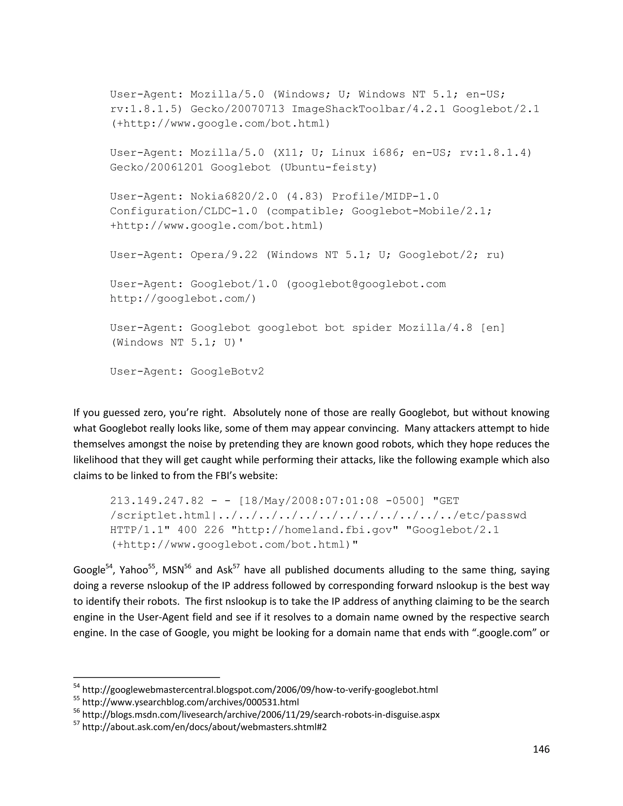 User-Agent: Mozilla/5.0 (Windows; U; Windows NT 5.1; en-US;
        rv:1.8.1.5) Gecko/20070713 ImageShackToolbar/4.2.1 Googlebot/2.1
        (+http://www.google.com/bot.html)

        User-Agent: Mozilla/5.0 (X11; U; Linux i686; en-US; rv:1.8.1.4)
        Gecko/20061201 Googlebot (Ubuntu-feisty)

        User-Agent: Nokia6820/2.0 (4.83) Profile/MIDP-1.0
        Configuration/CLDC-1.0 (compatible; Googlebot-Mobile/2.1;
        +http://www.google.com/bot.html)

        User-Agent: Opera/9.22 (Windows NT 5.1; U; Googlebot/2; ru)

        User-Agent: Googlebot/1.0 (googlebot@googlebot.com
        http://googlebot.com/)

        User-Agent: Googlebot googlebot bot spider Mozilla/4.8 [en]
        (Windows NT 5.1; U)'

        User-Agent: GoogleBotv2


If you guessed zero, you’re right. Absolutely none of those are really Googlebot, but without knowing
what Googlebot really looks like, some of them may appear convincing. Many attackers attempt to hide
themselves amongst the noise by pretending they are known good robots, which they hope reduces the
likelihood that they will get caught while performing their attacks, like the following example which also
claims to be linked to from the FBI’s website:

        213.149.247.82 - - [18/May/2008:07:01:08 -0500] "GET
        /scriptlet.html|../../../../../../../../../../../../etc/passwd
        HTTP/1.1" 400 226 "http://homeland.fbi.gov" "Googlebot/2.1
        (+http://www.googlebot.com/bot.html)"

Google54, Yahoo55, MSN56 and Ask57 have all published documents alluding to the same thing, saying
doing a reverse nslookup of the IP address followed by corresponding forward nslookup is the best way
to identify their robots. The first nslookup is to take the IP address of anything claiming to be the search
engine in the User-Agent field and see if it resolves to a domain name owned by the respective search
engine. In the case of Google, you might be looking for a domain name that ends with “.google.com” or



54
   http://googlewebmastercentral.blogspot.com/2006/09/how-to-verify-googlebot.html
55
   http://www.ysearchblog.com/archives/000531.html
56
   http://blogs.msdn.com/livesearch/archive/2006/11/29/search-robots-in-disguise.aspx
57
   http://about.ask.com/en/docs/about/webmasters.shtml#2

                                                                                                        146
 