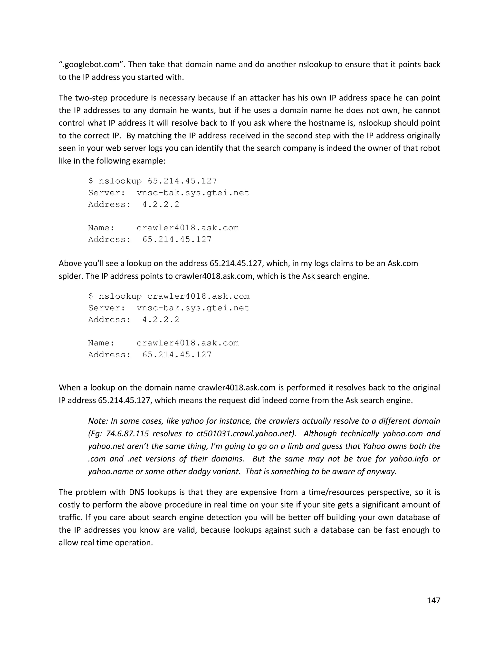 “.googlebot.com”. Then take that domain name and do another nslookup to ensure that it points back
to the IP address you started with.

The two-step procedure is necessary because if an attacker has his own IP address space he can point
the IP addresses to any domain he wants, but if he uses a domain name he does not own, he cannot
control what IP address it will resolve back to If you ask where the hostname is, nslookup should point
to the correct IP. By matching the IP address received in the second step with the IP address originally
seen in your web server logs you can identify that the search company is indeed the owner of that robot
like in the following example:

        $ nslookup 65.214.45.127
        Server: vnsc-bak.sys.gtei.net
        Address: 4.2.2.2

        Name:   crawler4018.ask.com
        Address: 65.214.45.127

Above you’ll see a lookup on the address 65.214.45.127, which, in my logs claims to be an Ask.com
spider. The IP address points to crawler4018.ask.com, which is the Ask search engine.

        $ nslookup crawler4018.ask.com
        Server: vnsc-bak.sys.gtei.net
        Address: 4.2.2.2

        Name:   crawler4018.ask.com
        Address: 65.214.45.127


When a lookup on the domain name crawler4018.ask.com is performed it resolves back to the original
IP address 65.214.45.127, which means the request did indeed come from the Ask search engine.

        Note: In some cases, like yahoo for instance, the crawlers actually resolve to a different domain
        (Eg: 74.6.87.115 resolves to ct501031.crawl.yahoo.net). Although technically yahoo.com and
        yahoo.net aren’t the same thing, I’m going to go on a limb and guess that Yahoo owns both the
        .com and .net versions of their domains. But the same may not be true for yahoo.info or
        yahoo.name or some other dodgy variant. That is something to be aware of anyway.

The problem with DNS lookups is that they are expensive from a time/resources perspective, so it is
costly to perform the above procedure in real time on your site if your site gets a significant amount of
traffic. If you care about search engine detection you will be better off building your own database of
the IP addresses you know are valid, because lookups against such a database can be fast enough to
allow real time operation.




                                                                                                     147
 