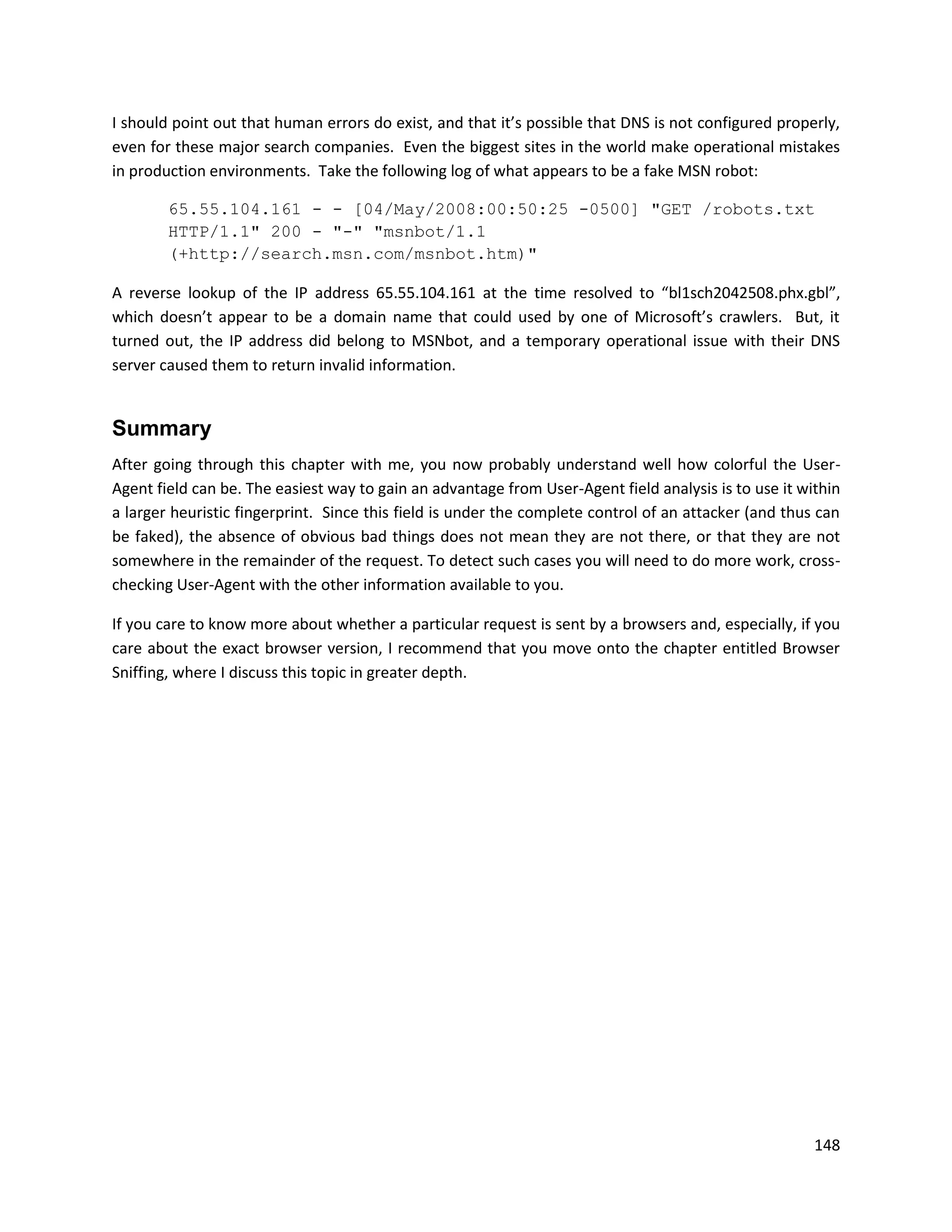 I should point out that human errors do exist, and that it’s possible that DNS is not configured properly,
even for these major search companies. Even the biggest sites in the world make operational mistakes
in production environments. Take the following log of what appears to be a fake MSN robot:

        65.55.104.161 - - [04/May/2008:00:50:25 -0500] "GET /robots.txt
        HTTP/1.1" 200 - "-" "msnbot/1.1
        (+http://search.msn.com/msnbot.htm)"

A reverse lookup of the IP address 65.55.104.161 at the time resolved to “bl1sch2042508.phx.gbl”,
which doesn’t appear to be a domain name that could used by one of Microsoft’s crawlers. But, it
turned out, the IP address did belong to MSNbot, and a temporary operational issue with their DNS
server caused them to return invalid information.


Summary
After going through this chapter with me, you now probably understand well how colorful the User-
Agent field can be. The easiest way to gain an advantage from User-Agent field analysis is to use it within
a larger heuristic fingerprint. Since this field is under the complete control of an attacker (and thus can
be faked), the absence of obvious bad things does not mean they are not there, or that they are not
somewhere in the remainder of the request. To detect such cases you will need to do more work, cross-
checking User-Agent with the other information available to you.

If you care to know more about whether a particular request is sent by a browsers and, especially, if you
care about the exact browser version, I recommend that you move onto the chapter entitled Browser
Sniffing, where I discuss this topic in greater depth.




                                                                                                       148
 