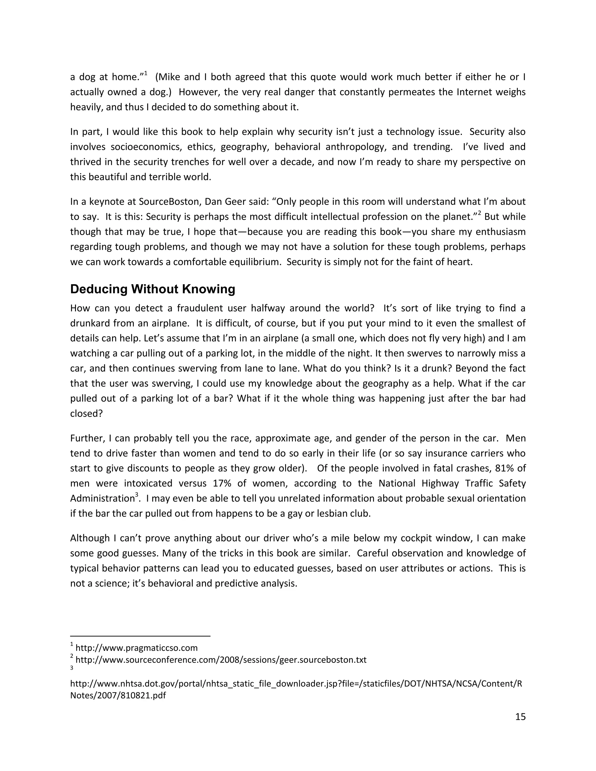 a dog at home.”1 (Mike and I both agreed that this quote would work much better if either he or I
actually owned a dog.) However, the very real danger that constantly permeates the Internet weighs
heavily, and thus I decided to do something about it.

In part, I would like this book to help explain why security isn’t just a technology issue. Security also
involves socioeconomics, ethics, geography, behavioral anthropology, and trending. I’ve lived and
thrived in the security trenches for well over a decade, and now I’m ready to share my perspective on
this beautiful and terrible world.

In a keynote at SourceBoston, Dan Geer said: “Only people in this room will understand what I’m about
to say. It is this: Security is perhaps the most difficult intellectual profession on the planet.”2 But while
though that may be true, I hope that—because you are reading this book—you share my enthusiasm
regarding tough problems, and though we may not have a solution for these tough problems, perhaps
we can work towards a comfortable equilibrium. Security is simply not for the faint of heart.

Deducing Without Knowing
How can you detect a fraudulent user halfway around the world? It’s sort of like trying to find a
drunkard from an airplane. It is difficult, of course, but if you put your mind to it even the smallest of
details can help. Let’s assume that I’m in an airplane (a small one, which does not fly very high) and I am
watching a car pulling out of a parking lot, in the middle of the night. It then swerves to narrowly miss a
car, and then continues swerving from lane to lane. What do you think? Is it a drunk? Beyond the fact
that the user was swerving, I could use my knowledge about the geography as a help. What if the car
pulled out of a parking lot of a bar? What if it the whole thing was happening just after the bar had
closed?

Further, I can probably tell you the race, approximate age, and gender of the person in the car. Men
tend to drive faster than women and tend to do so early in their life (or so say insurance carriers who
start to give discounts to people as they grow older). Of the people involved in fatal crashes, 81% of
men were intoxicated versus 17% of women, according to the National Highway Traffic Safety
Administration3. I may even be able to tell you unrelated information about probable sexual orientation
if the bar the car pulled out from happens to be a gay or lesbian club.

Although I can’t prove anything about our driver who’s a mile below my cockpit window, I can make
some good guesses. Many of the tricks in this book are similar. Careful observation and knowledge of
typical behavior patterns can lead you to educated guesses, based on user attributes or actions. This is
not a science; it’s behavioral and predictive analysis.




1
    http://www.pragmaticcso.com
2
    http://www.sourceconference.com/2008/sessions/geer.sourceboston.txt
3

http://www.nhtsa.dot.gov/portal/nhtsa_static_file_downloader.jsp?file=/staticfiles/DOT/NHTSA/NCSA/Content/R
Notes/2007/810821.pdf

                                                                                                          15
 
