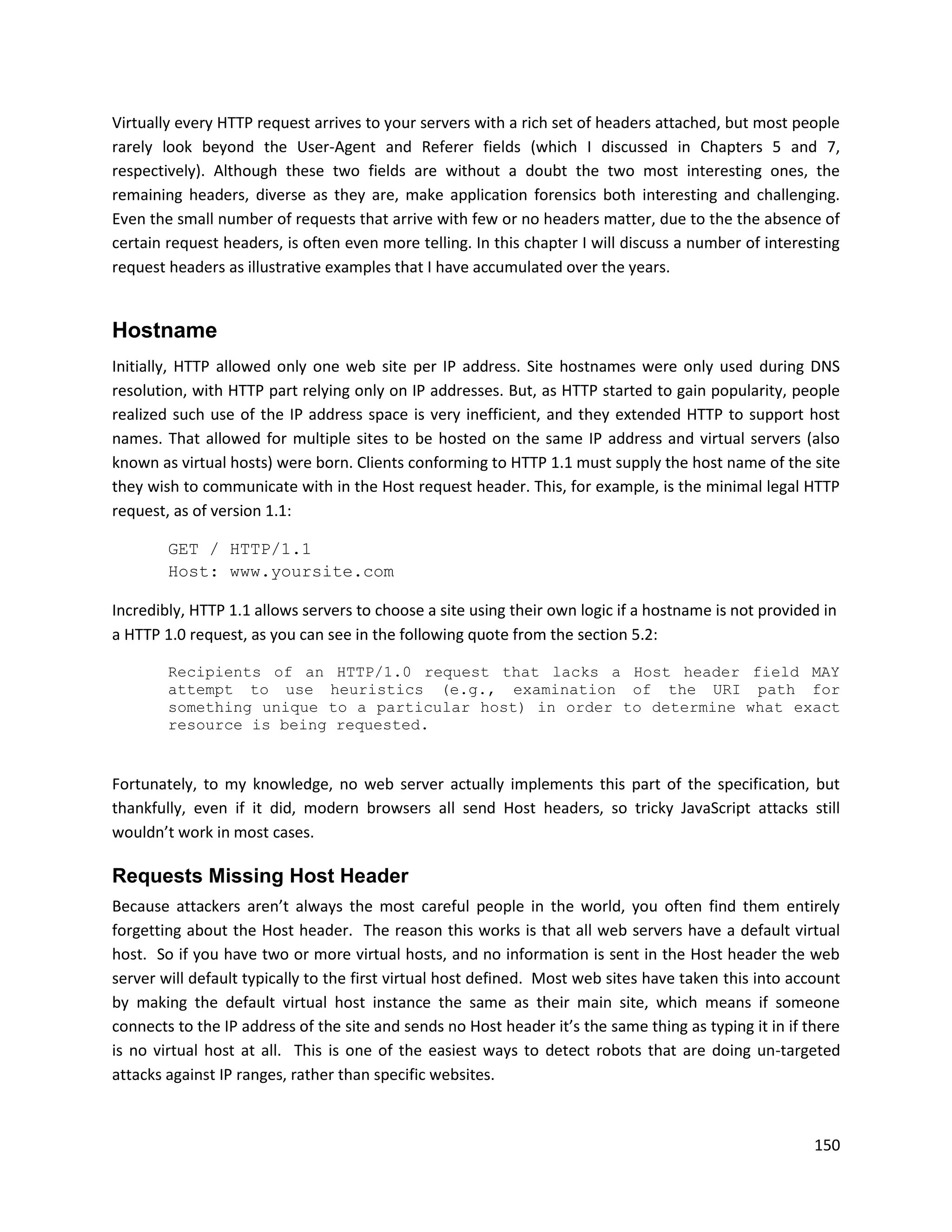 Virtually every HTTP request arrives to your servers with a rich set of headers attached, but most people
rarely look beyond the User-Agent and Referer fields (which I discussed in Chapters 5 and 7,
respectively). Although these two fields are without a doubt the two most interesting ones, the
remaining headers, diverse as they are, make application forensics both interesting and challenging.
Even the small number of requests that arrive with few or no headers matter, due to the the absence of
certain request headers, is often even more telling. In this chapter I will discuss a number of interesting
request headers as illustrative examples that I have accumulated over the years.


Hostname
Initially, HTTP allowed only one web site per IP address. Site hostnames were only used during DNS
resolution, with HTTP part relying only on IP addresses. But, as HTTP started to gain popularity, people
realized such use of the IP address space is very inefficient, and they extended HTTP to support host
names. That allowed for multiple sites to be hosted on the same IP address and virtual servers (also
known as virtual hosts) were born. Clients conforming to HTTP 1.1 must supply the host name of the site
they wish to communicate with in the Host request header. This, for example, is the minimal legal HTTP
request, as of version 1.1:

        GET / HTTP/1.1
        Host: www.yoursite.com

Incredibly, HTTP 1.1 allows servers to choose a site using their own logic if a hostname is not provided in
a HTTP 1.0 request, as you can see in the following quote from the section 5.2:

        Recipients of an HTTP/1.0 request that lacks a Host header field MAY
        attempt to use heuristics (e.g., examination of the URI path for
        something unique to a particular host) in order to determine what exact
        resource is being requested.


Fortunately, to my knowledge, no web server actually implements this part of the specification, but
thankfully, even if it did, modern browsers all send Host headers, so tricky JavaScript attacks still
wouldn’t work in most cases.

Requests Missing Host Header
Because attackers aren’t always the most careful people in the world, you often find them entirely
forgetting about the Host header. The reason this works is that all web servers have a default virtual
host. So if you have two or more virtual hosts, and no information is sent in the Host header the web
server will default typically to the first virtual host defined. Most web sites have taken this into account
by making the default virtual host instance the same as their main site, which means if someone
connects to the IP address of the site and sends no Host header it’s the same thing as typing it in if there
is no virtual host at all. This is one of the easiest ways to detect robots that are doing un-targeted
attacks against IP ranges, rather than specific websites.



                                                                                                        150
 