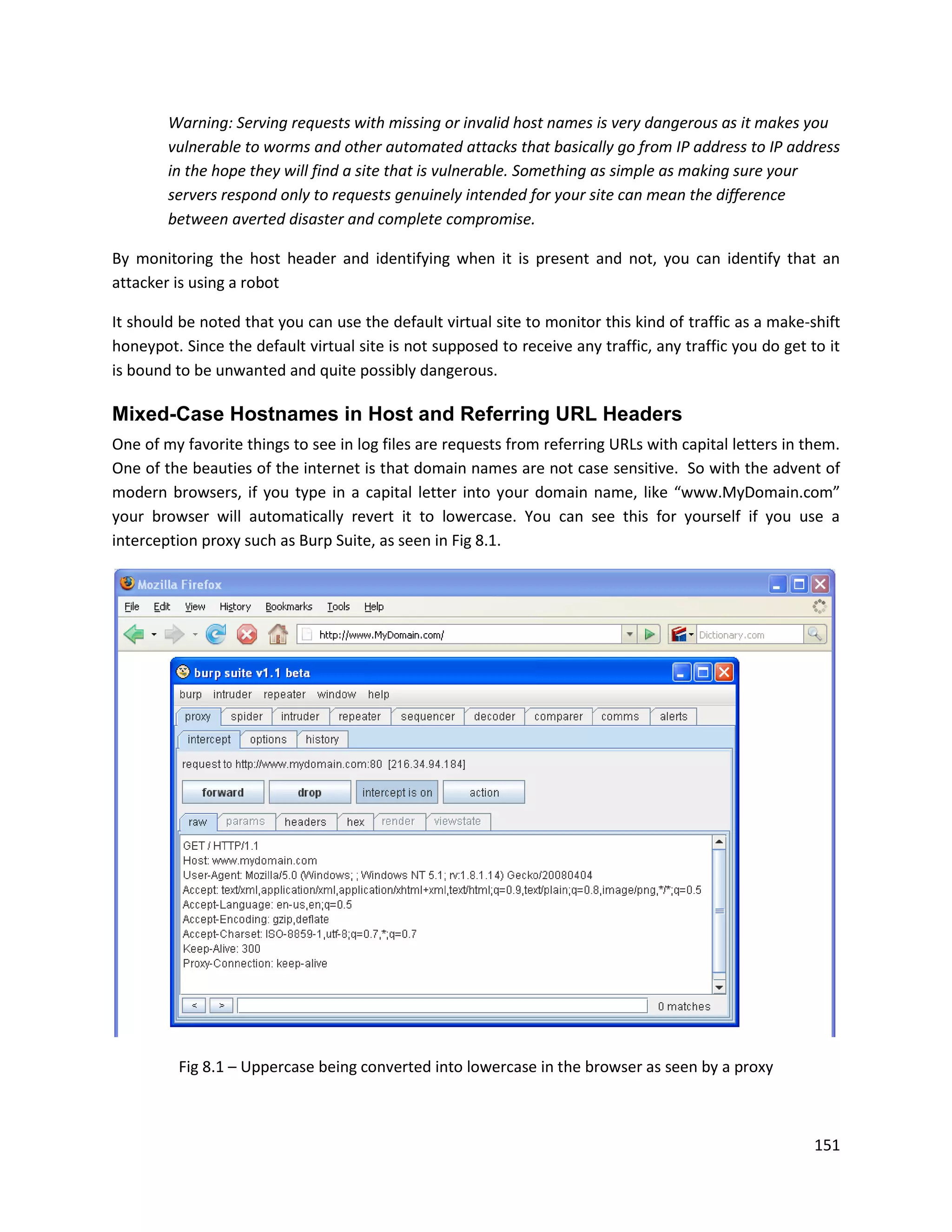 Warning: Serving requests with missing or invalid host names is very dangerous as it makes you
        vulnerable to worms and other automated attacks that basically go from IP address to IP address
        in the hope they will find a site that is vulnerable. Something as simple as making sure your
        servers respond only to requests genuinely intended for your site can mean the difference
        between averted disaster and complete compromise.

By monitoring the host header and identifying when it is present and not, you can identify that an
attacker is using a robot

It should be noted that you can use the default virtual site to monitor this kind of traffic as a make-shift
honeypot. Since the default virtual site is not supposed to receive any traffic, any traffic you do get to it
is bound to be unwanted and quite possibly dangerous.

Mixed-Case Hostnames in Host and Referring URL Headers
One of my favorite things to see in log files are requests from referring URLs with capital letters in them.
One of the beauties of the internet is that domain names are not case sensitive. So with the advent of
modern browsers, if you type in a capital letter into your domain name, like “www.MyDomain.com”
your browser will automatically revert it to lowercase. You can see this for yourself if you use a
interception proxy such as Burp Suite, as seen in Fig 8.1.




         Fig 8.1 – Uppercase being converted into lowercase in the browser as seen by a proxy



                                                                                                         151
 
