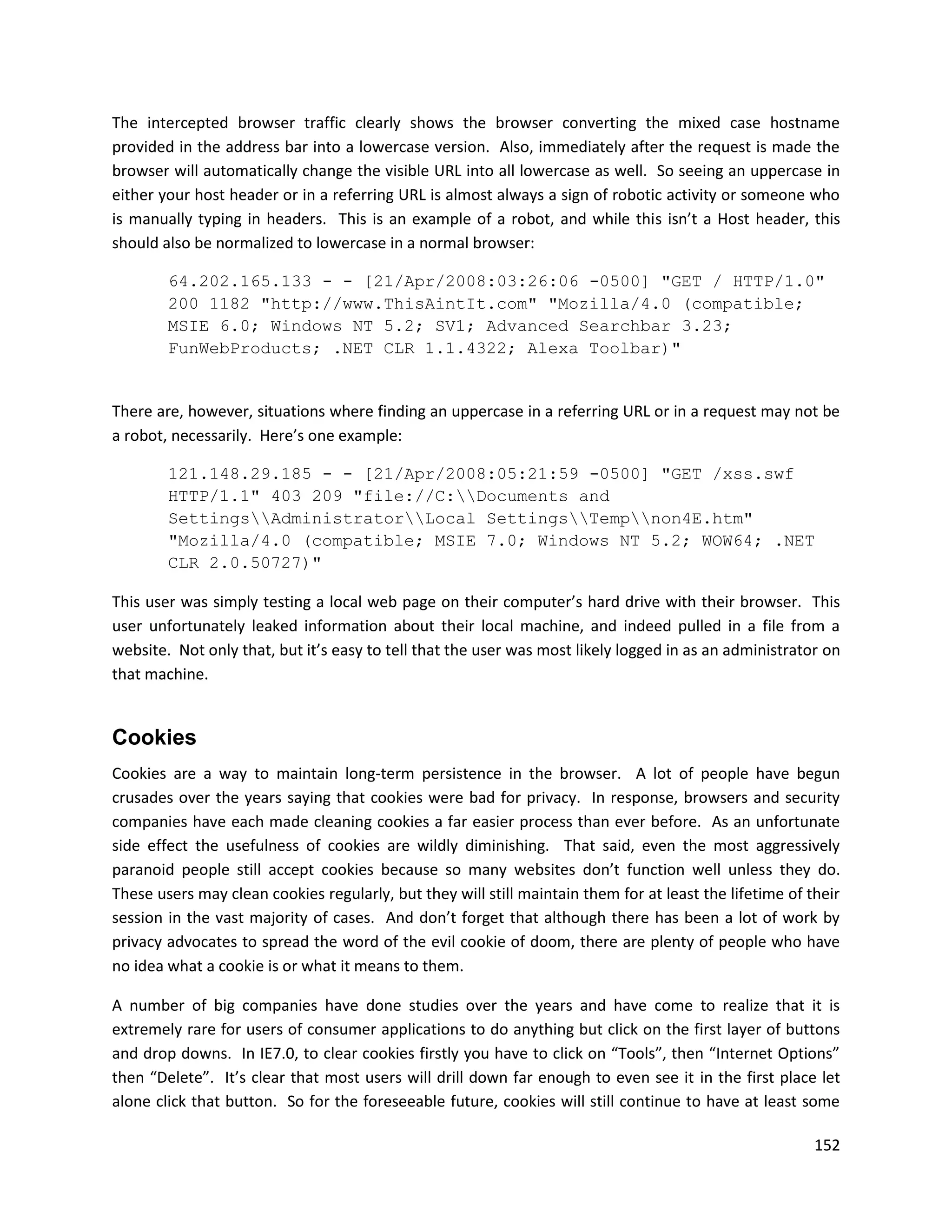 The intercepted browser traffic clearly shows the browser converting the mixed case hostname
provided in the address bar into a lowercase version. Also, immediately after the request is made the
browser will automatically change the visible URL into all lowercase as well. So seeing an uppercase in
either your host header or in a referring URL is almost always a sign of robotic activity or someone who
is manually typing in headers. This is an example of a robot, and while this isn’t a Host header, this
should also be normalized to lowercase in a normal browser:

        64.202.165.133 - - [21/Apr/2008:03:26:06 -0500] "GET / HTTP/1.0"
        200 1182 "http://www.ThisAintIt.com" "Mozilla/4.0 (compatible;
        MSIE 6.0; Windows NT 5.2; SV1; Advanced Searchbar 3.23;
        FunWebProducts; .NET CLR 1.1.4322; Alexa Toolbar)"


There are, however, situations where finding an uppercase in a referring URL or in a request may not be
a robot, necessarily. Here’s one example:

        121.148.29.185 - - [21/Apr/2008:05:21:59 -0500] "GET /xss.swf
        HTTP/1.1" 403 209 "file://C:Documents and
        SettingsAdministratorLocal SettingsTempnon4E.htm"
        "Mozilla/4.0 (compatible; MSIE 7.0; Windows NT 5.2; WOW64; .NET
        CLR 2.0.50727)"

This user was simply testing a local web page on their computer’s hard drive with their browser. This
user unfortunately leaked information about their local machine, and indeed pulled in a file from a
website. Not only that, but it’s easy to tell that the user was most likely logged in as an administrator on
that machine.


Cookies
Cookies are a way to maintain long-term persistence in the browser. A lot of people have begun
crusades over the years saying that cookies were bad for privacy. In response, browsers and security
companies have each made cleaning cookies a far easier process than ever before. As an unfortunate
side effect the usefulness of cookies are wildly diminishing. That said, even the most aggressively
paranoid people still accept cookies because so many websites don’t function well unless they do.
These users may clean cookies regularly, but they will still maintain them for at least the lifetime of their
session in the vast majority of cases. And don’t forget that although there has been a lot of work by
privacy advocates to spread the word of the evil cookie of doom, there are plenty of people who have
no idea what a cookie is or what it means to them.

A number of big companies have done studies over the years and have come to realize that it is
extremely rare for users of consumer applications to do anything but click on the first layer of buttons
and drop downs. In IE7.0, to clear cookies firstly you have to click on “Tools”, then “Internet Options”
then “Delete”. It’s clear that most users will drill down far enough to even see it in the first place let
alone click that button. So for the foreseeable future, cookies will still continue to have at least some

                                                                                                         152
 