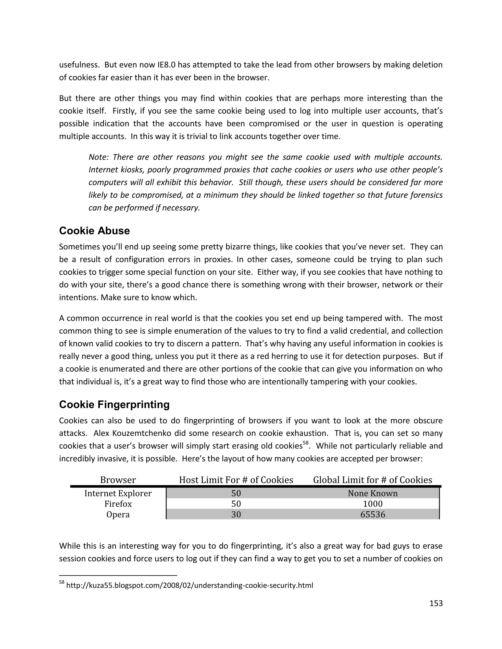usefulness. But even now IE8.0 has attempted to take the lead from other browsers by making deletion
of cookies far easier than it has ever been in the browser.

But there are other things you may find within cookies that are perhaps more interesting than the
cookie itself. Firstly, if you see the same cookie being used to log into multiple user accounts, that’s
possible indication that the accounts have been compromised or the user in question is operating
multiple accounts. In this way it is trivial to link accounts together over time.

           Note: There are other reasons you might see the same cookie used with multiple accounts.
           Internet kiosks, poorly programmed proxies that cache cookies or users who use other people’s
           computers will all exhibit this behavior. Still though, these users should be considered far more
           likely to be compromised, at a minimum they should be linked together so that future forensics
           can be performed if necessary.

Cookie Abuse
Sometimes you’ll end up seeing some pretty bizarre things, like cookies that you’ve never set. They can
be a result of configuration errors in proxies. In other cases, someone could be trying to plan such
cookies to trigger some special function on your site. Either way, if you see cookies that have nothing to
do with your site, there’s a good chance there is something wrong with their browser, network or their
intentions. Make sure to know which.

A common occurrence in real world is that the cookies you set end up being tampered with. The most
common thing to see is simple enumeration of the values to try to find a valid credential, and collection
of known valid cookies to try to discern a pattern. That’s why having any useful information in cookies is
really never a good thing, unless you put it there as a red herring to use it for detection purposes. But if
a cookie is enumerated and there are other portions of the cookie that can give you information on who
that individual is, it’s a great way to find those who are intentionally tampering with your cookies.

Cookie Fingerprinting
Cookies can also be used to do fingerprinting of browsers if you want to look at the more obscure
attacks. Alex Kouzemtchenko did some research on cookie exhaustion. That is, you can set so many
cookies that a user’s browser will simply start erasing old cookies58. While not particularly reliable and
incredibly invasive, it is possible. Here’s the layout of how many cookies are accepted per browser:

              Browser               Host Limit For # of Cookies          Global Limit for # of Cookies
          Internet Explorer                        50                            None Known
               Firefox                             50                               1000
                Opera                              30                              65536


While this is an interesting way for you to do fingerprinting, it’s also a great way for bad guys to erase
session cookies and force users to log out if they can find a way to get you to set a number of cookies on

58
     http://kuza55.blogspot.com/2008/02/understanding-cookie-security.html

                                                                                                        153
 