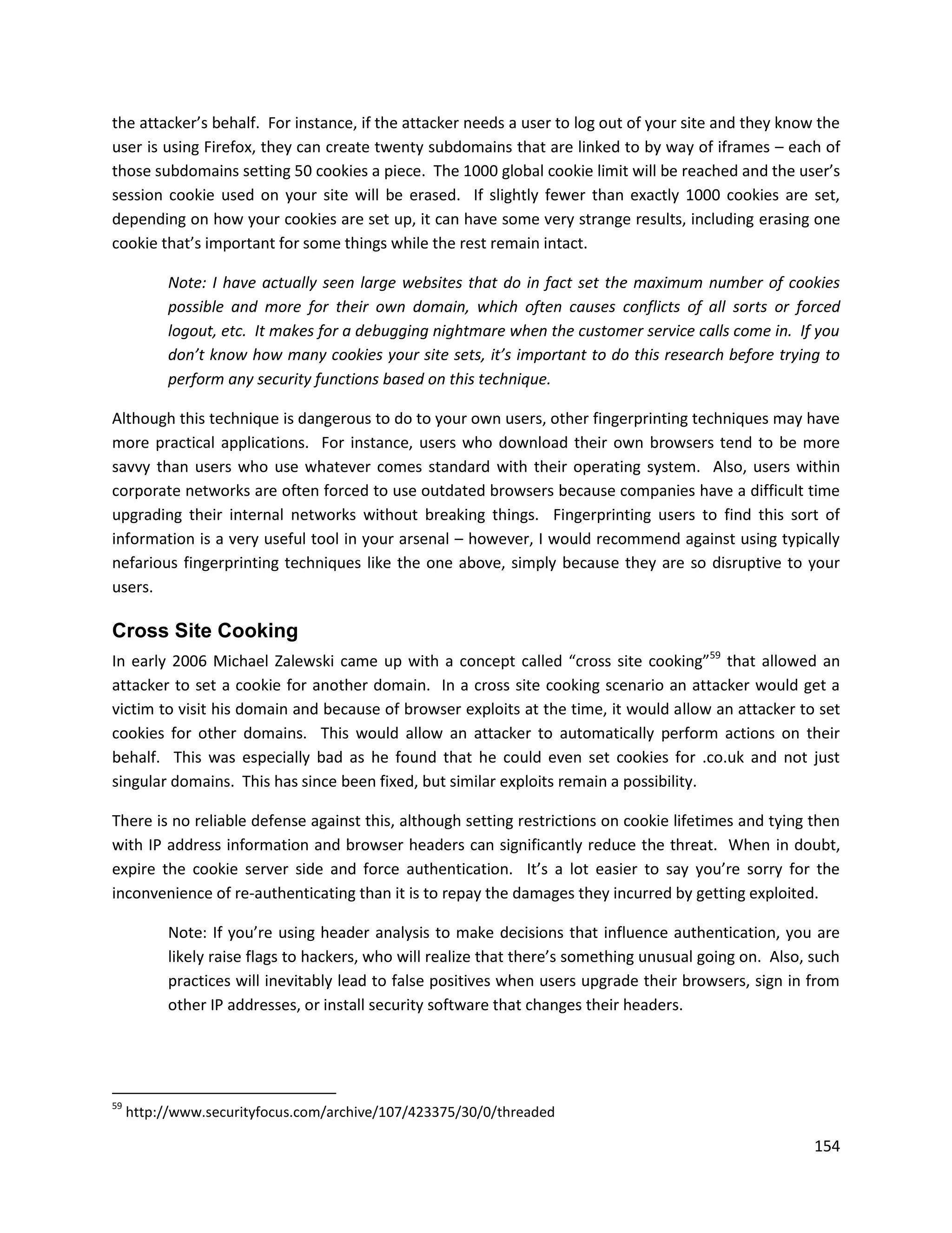 the attacker’s behalf. For instance, if the attacker needs a user to log out of your site and they know the
user is using Firefox, they can create twenty subdomains that are linked to by way of iframes – each of
those subdomains setting 50 cookies a piece. The 1000 global cookie limit will be reached and the user’s
session cookie used on your site will be erased. If slightly fewer than exactly 1000 cookies are set,
depending on how your cookies are set up, it can have some very strange results, including erasing one
cookie that’s important for some things while the rest remain intact.

           Note: I have actually seen large websites that do in fact set the maximum number of cookies
           possible and more for their own domain, which often causes conflicts of all sorts or forced
           logout, etc. It makes for a debugging nightmare when the customer service calls come in. If you
           don’t know how many cookies your site sets, it’s important to do this research before trying to
           perform any security functions based on this technique.

Although this technique is dangerous to do to your own users, other fingerprinting techniques may have
more practical applications. For instance, users who download their own browsers tend to be more
savvy than users who use whatever comes standard with their operating system. Also, users within
corporate networks are often forced to use outdated browsers because companies have a difficult time
upgrading their internal networks without breaking things. Fingerprinting users to find this sort of
information is a very useful tool in your arsenal – however, I would recommend against using typically
nefarious fingerprinting techniques like the one above, simply because they are so disruptive to your
users.

Cross Site Cooking
In early 2006 Michael Zalewski came up with a concept called “cross site cooking”59 that allowed an
attacker to set a cookie for another domain. In a cross site cooking scenario an attacker would get a
victim to visit his domain and because of browser exploits at the time, it would allow an attacker to set
cookies for other domains. This would allow an attacker to automatically perform actions on their
behalf. This was especially bad as he found that he could even set cookies for .co.uk and not just
singular domains. This has since been fixed, but similar exploits remain a possibility.

There is no reliable defense against this, although setting restrictions on cookie lifetimes and tying then
with IP address information and browser headers can significantly reduce the threat. When in doubt,
expire the cookie server side and force authentication. It’s a lot easier to say you’re sorry for the
inconvenience of re-authenticating than it is to repay the damages they incurred by getting exploited.

           Note: If you’re using header analysis to make decisions that influence authentication, you are
           likely raise flags to hackers, who will realize that there’s something unusual going on. Also, such
           practices will inevitably lead to false positives when users upgrade their browsers, sign in from
           other IP addresses, or install security software that changes their headers.




59
     http://www.securityfocus.com/archive/107/423375/30/0/threaded

                                                                                                          154
 
