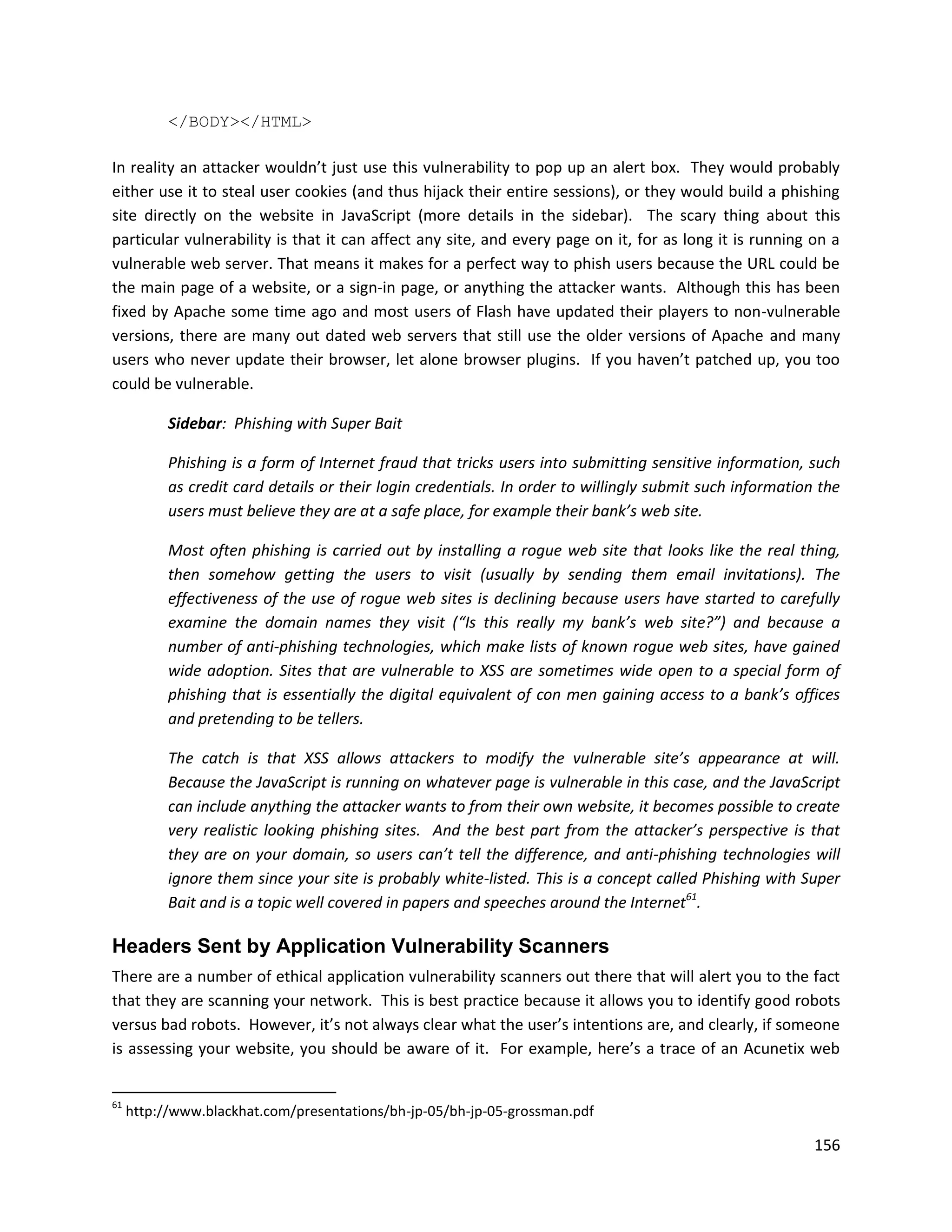 </BODY></HTML>

In reality an attacker wouldn’t just use this vulnerability to pop up an alert box. They would probably
either use it to steal user cookies (and thus hijack their entire sessions), or they would build a phishing
site directly on the website in JavaScript (more details in the sidebar). The scary thing about this
particular vulnerability is that it can affect any site, and every page on it, for as long it is running on a
vulnerable web server. That means it makes for a perfect way to phish users because the URL could be
the main page of a website, or a sign-in page, or anything the attacker wants. Although this has been
fixed by Apache some time ago and most users of Flash have updated their players to non-vulnerable
versions, there are many out dated web servers that still use the older versions of Apache and many
users who never update their browser, let alone browser plugins. If you haven’t patched up, you too
could be vulnerable.

           Sidebar: Phishing with Super Bait

           Phishing is a form of Internet fraud that tricks users into submitting sensitive information, such
           as credit card details or their login credentials. In order to willingly submit such information the
           users must believe they are at a safe place, for example their bank’s web site.

           Most often phishing is carried out by installing a rogue web site that looks like the real thing,
           then somehow getting the users to visit (usually by sending them email invitations). The
           effectiveness of the use of rogue web sites is declining because users have started to carefully
           examine the domain names they visit (“Is this really my bank’s web site?”) and because a
           number of anti-phishing technologies, which make lists of known rogue web sites, have gained
           wide adoption. Sites that are vulnerable to XSS are sometimes wide open to a special form of
           phishing that is essentially the digital equivalent of con men gaining access to a bank’s offices
           and pretending to be tellers.

           The catch is that XSS allows attackers to modify the vulnerable site’s appearance at will.
           Because the JavaScript is running on whatever page is vulnerable in this case, and the JavaScript
           can include anything the attacker wants to from their own website, it becomes possible to create
           very realistic looking phishing sites. And the best part from the attacker’s perspective is that
           they are on your domain, so users can’t tell the difference, and anti-phishing technologies will
           ignore them since your site is probably white-listed. This is a concept called Phishing with Super
           Bait and is a topic well covered in papers and speeches around the Internet61.

Headers Sent by Application Vulnerability Scanners
There are a number of ethical application vulnerability scanners out there that will alert you to the fact
that they are scanning your network. This is best practice because it allows you to identify good robots
versus bad robots. However, it’s not always clear what the user’s intentions are, and clearly, if someone
is assessing your website, you should be aware of it. For example, here’s a trace of an Acunetix web


61
     http://www.blackhat.com/presentations/bh-jp-05/bh-jp-05-grossman.pdf

                                                                                                           156
 
