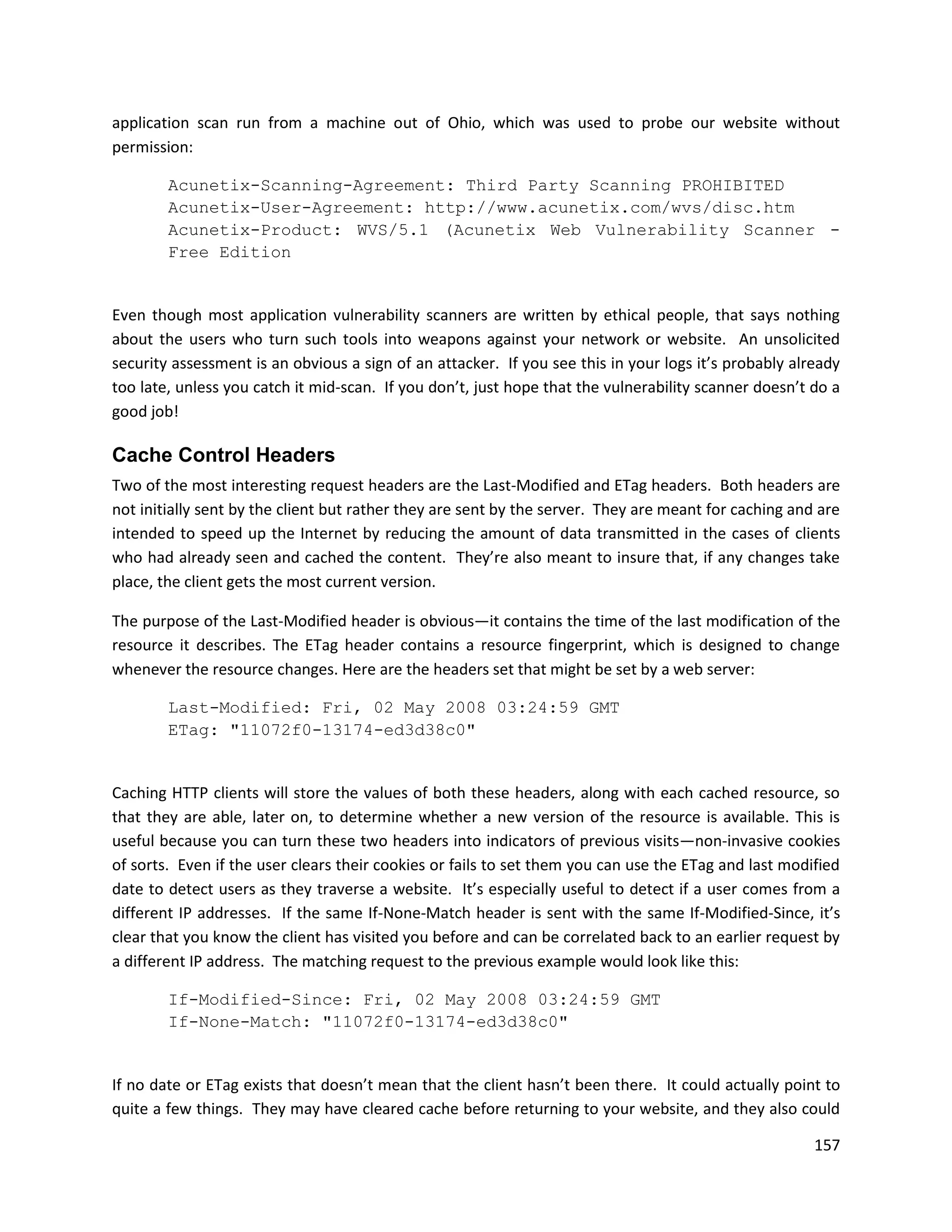 application scan run from a machine out of Ohio, which was used to probe our website without
permission:

        Acunetix-Scanning-Agreement: Third Party Scanning PROHIBITED
        Acunetix-User-Agreement: http://www.acunetix.com/wvs/disc.htm
        Acunetix-Product: WVS/5.1 (Acunetix Web Vulnerability Scanner -
        Free Edition


Even though most application vulnerability scanners are written by ethical people, that says nothing
about the users who turn such tools into weapons against your network or website. An unsolicited
security assessment is an obvious a sign of an attacker. If you see this in your logs it’s probably already
too late, unless you catch it mid-scan. If you don’t, just hope that the vulnerability scanner doesn’t do a
good job!

Cache Control Headers
Two of the most interesting request headers are the Last-Modified and ETag headers. Both headers are
not initially sent by the client but rather they are sent by the server. They are meant for caching and are
intended to speed up the Internet by reducing the amount of data transmitted in the cases of clients
who had already seen and cached the content. They’re also meant to insure that, if any changes take
place, the client gets the most current version.

The purpose of the Last-Modified header is obvious—it contains the time of the last modification of the
resource it describes. The ETag header contains a resource fingerprint, which is designed to change
whenever the resource changes. Here are the headers set that might be set by a web server:

        Last-Modified: Fri, 02 May 2008 03:24:59 GMT
        ETag: "11072f0-13174-ed3d38c0"


Caching HTTP clients will store the values of both these headers, along with each cached resource, so
that they are able, later on, to determine whether a new version of the resource is available. This is
useful because you can turn these two headers into indicators of previous visits—non-invasive cookies
of sorts. Even if the user clears their cookies or fails to set them you can use the ETag and last modified
date to detect users as they traverse a website. It’s especially useful to detect if a user comes from a
different IP addresses. If the same If-None-Match header is sent with the same If-Modified-Since, it’s
clear that you know the client has visited you before and can be correlated back to an earlier request by
a different IP address. The matching request to the previous example would look like this:

        If-Modified-Since: Fri, 02 May 2008 03:24:59 GMT
        If-None-Match: "11072f0-13174-ed3d38c0"


If no date or ETag exists that doesn’t mean that the client hasn’t been there. It could actually point to
quite a few things. They may have cleared cache before returning to your website, and they also could

                                                                                                       157
 