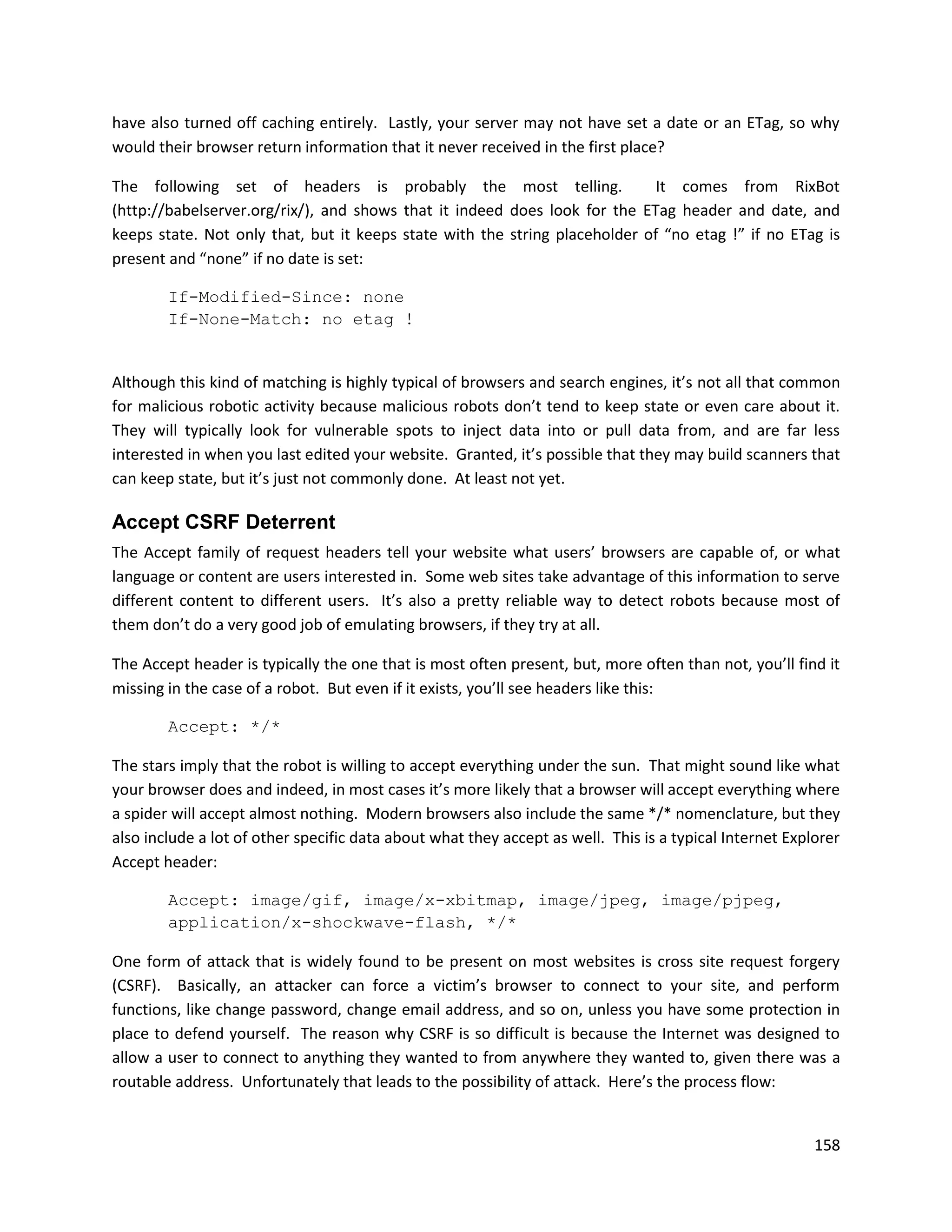 have also turned off caching entirely. Lastly, your server may not have set a date or an ETag, so why
would their browser return information that it never received in the first place?

The following set of headers is probably the most telling.                  It comes from RixBot
(http://babelserver.org/rix/), and shows that it indeed does look for the ETag header and date, and
keeps state. Not only that, but it keeps state with the string placeholder of “no etag !” if no ETag is
present and “none” if no date is set:

        If-Modified-Since: none
        If-None-Match: no etag !


Although this kind of matching is highly typical of browsers and search engines, it’s not all that common
for malicious robotic activity because malicious robots don’t tend to keep state or even care about it.
They will typically look for vulnerable spots to inject data into or pull data from, and are far less
interested in when you last edited your website. Granted, it’s possible that they may build scanners that
can keep state, but it’s just not commonly done. At least not yet.

Accept CSRF Deterrent
The Accept family of request headers tell your website what users’ browsers are capable of, or what
language or content are users interested in. Some web sites take advantage of this information to serve
different content to different users. It’s also a pretty reliable way to detect robots because most of
them don’t do a very good job of emulating browsers, if they try at all.

The Accept header is typically the one that is most often present, but, more often than not, you’ll find it
missing in the case of a robot. But even if it exists, you’ll see headers like this:

        Accept: */*

The stars imply that the robot is willing to accept everything under the sun. That might sound like what
your browser does and indeed, in most cases it’s more likely that a browser will accept everything where
a spider will accept almost nothing. Modern browsers also include the same */* nomenclature, but they
also include a lot of other specific data about what they accept as well. This is a typical Internet Explorer
Accept header:

        Accept: image/gif, image/x-xbitmap, image/jpeg, image/pjpeg,
        application/x-shockwave-flash, */*

One form of attack that is widely found to be present on most websites is cross site request forgery
(CSRF). Basically, an attacker can force a victim’s browser to connect to your site, and perform
functions, like change password, change email address, and so on, unless you have some protection in
place to defend yourself. The reason why CSRF is so difficult is because the Internet was designed to
allow a user to connect to anything they wanted to from anywhere they wanted to, given there was a
routable address. Unfortunately that leads to the possibility of attack. Here’s the process flow:


                                                                                                         158
 