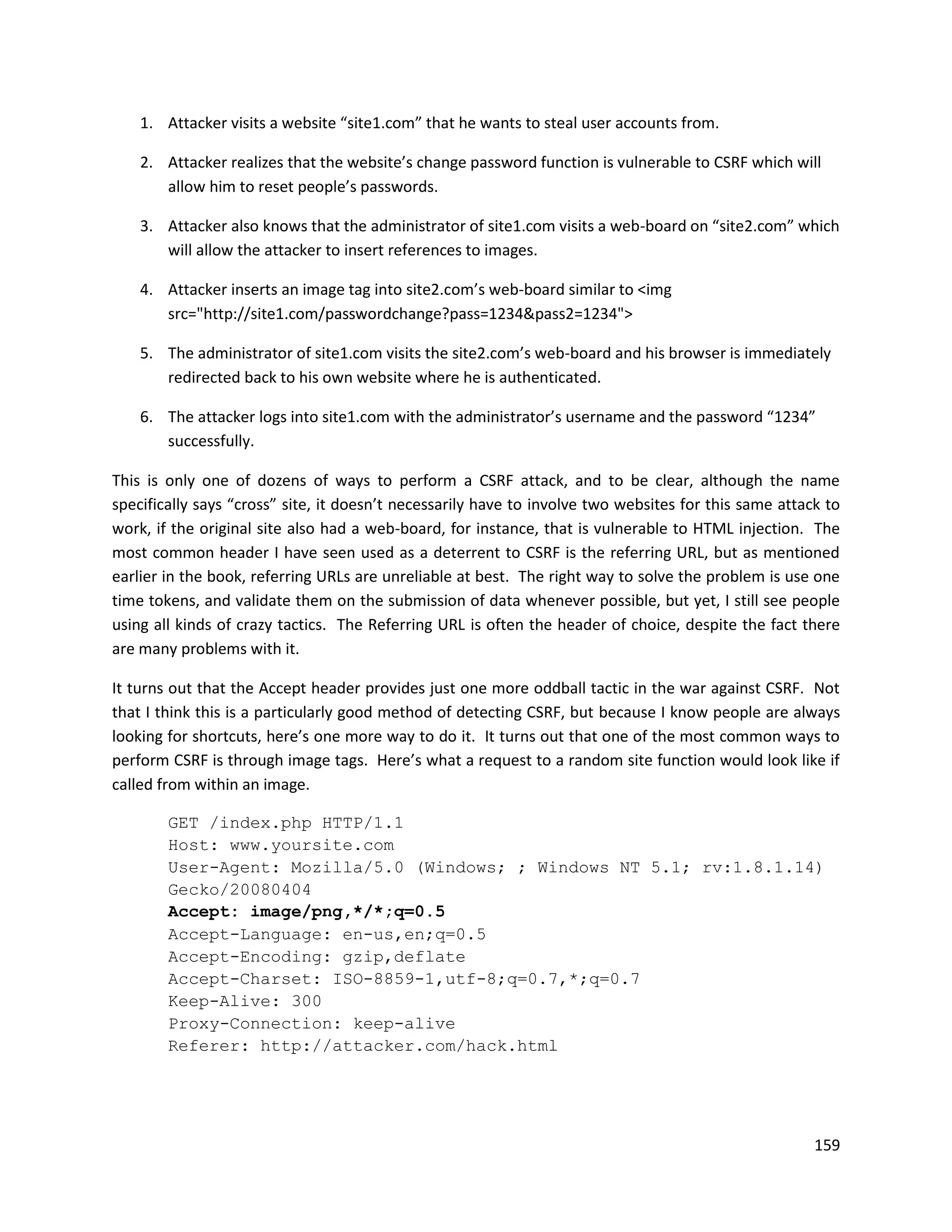 1. Attacker visits a website “site1.com” that he wants to steal user accounts from.

    2. Attacker realizes that the website’s change password function is vulnerable to CSRF which will
       allow him to reset people’s passwords.

    3. Attacker also knows that the administrator of site1.com visits a web-board on “site2.com” which
       will allow the attacker to insert references to images.

    4. Attacker inserts an image tag into site2.com’s web-board similar to <img
       src="http://site1.com/passwordchange?pass=1234&pass2=1234">

    5. The administrator of site1.com visits the site2.com’s web-board and his browser is immediately
       redirected back to his own website where he is authenticated.

    6. The attacker logs into site1.com with the administrator’s username and the password “1234”
       successfully.

This is only one of dozens of ways to perform a CSRF attack, and to be clear, although the name
specifically says “cross” site, it doesn’t necessarily have to involve two websites for this same attack to
work, if the original site also had a web-board, for instance, that is vulnerable to HTML injection. The
most common header I have seen used as a deterrent to CSRF is the referring URL, but as mentioned
earlier in the book, referring URLs are unreliable at best. The right way to solve the problem is use one
time tokens, and validate them on the submission of data whenever possible, but yet, I still see people
using all kinds of crazy tactics. The Referring URL is often the header of choice, despite the fact there
are many problems with it.

It turns out that the Accept header provides just one more oddball tactic in the war against CSRF. Not
that I think this is a particularly good method of detecting CSRF, but because I know people are always
looking for shortcuts, here’s one more way to do it. It turns out that one of the most common ways to
perform CSRF is through image tags. Here’s what a request to a random site function would look like if
called from within an image.

        GET /index.php HTTP/1.1
        Host: www.yoursite.com
        User-Agent: Mozilla/5.0 (Windows; ; Windows NT 5.1; rv:1.8.1.14)
        Gecko/20080404
        Accept: image/png,*/*;q=0.5
        Accept-Language: en-us,en;q=0.5
        Accept-Encoding: gzip,deflate
        Accept-Charset: ISO-8859-1,utf-8;q=0.7,*;q=0.7
        Keep-Alive: 300
        Proxy-Connection: keep-alive
        Referer: http://attacker.com/hack.html




                                                                                                       159
 