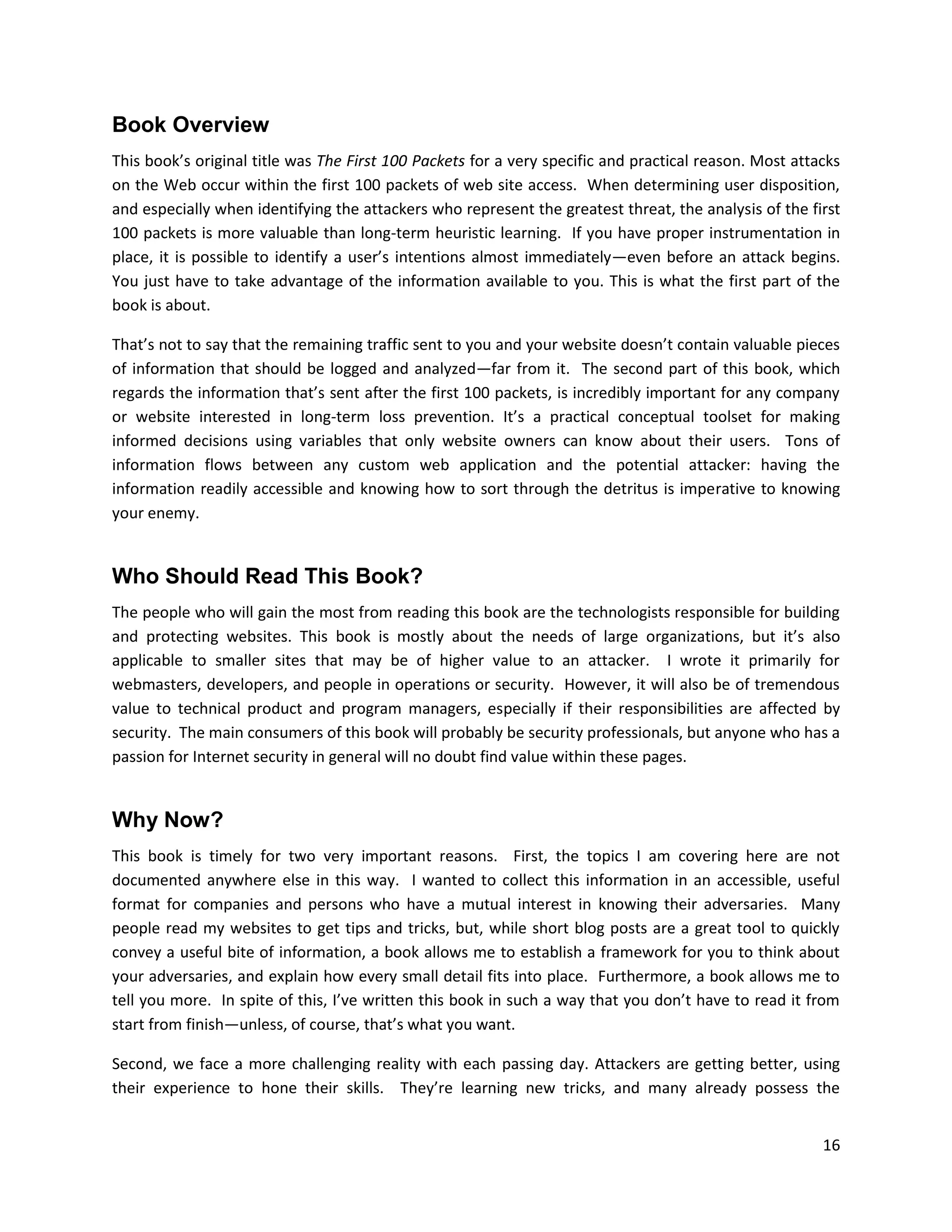 Book Overview
This book’s original title was The First 100 Packets for a very specific and practical reason. Most attacks
on the Web occur within the first 100 packets of web site access. When determining user disposition,
and especially when identifying the attackers who represent the greatest threat, the analysis of the first
100 packets is more valuable than long-term heuristic learning. If you have proper instrumentation in
place, it is possible to identify a user’s intentions almost immediately—even before an attack begins.
You just have to take advantage of the information available to you. This is what the first part of the
book is about.

That’s not to say that the remaining traffic sent to you and your website doesn’t contain valuable pieces
of information that should be logged and analyzed—far from it. The second part of this book, which
regards the information that’s sent after the first 100 packets, is incredibly important for any company
or website interested in long-term loss prevention. It’s a practical conceptual toolset for making
informed decisions using variables that only website owners can know about their users. Tons of
information flows between any custom web application and the potential attacker: having the
information readily accessible and knowing how to sort through the detritus is imperative to knowing
your enemy.


Who Should Read This Book?
The people who will gain the most from reading this book are the technologists responsible for building
and protecting websites. This book is mostly about the needs of large organizations, but it’s also
applicable to smaller sites that may be of higher value to an attacker. I wrote it primarily for
webmasters, developers, and people in operations or security. However, it will also be of tremendous
value to technical product and program managers, especially if their responsibilities are affected by
security. The main consumers of this book will probably be security professionals, but anyone who has a
passion for Internet security in general will no doubt find value within these pages.


Why Now?
This book is timely for two very important reasons. First, the topics I am covering here are not
documented anywhere else in this way. I wanted to collect this information in an accessible, useful
format for companies and persons who have a mutual interest in knowing their adversaries. Many
people read my websites to get tips and tricks, but, while short blog posts are a great tool to quickly
convey a useful bite of information, a book allows me to establish a framework for you to think about
your adversaries, and explain how every small detail fits into place. Furthermore, a book allows me to
tell you more. In spite of this, I’ve written this book in such a way that you don’t have to read it from
start from finish—unless, of course, that’s what you want.

Second, we face a more challenging reality with each passing day. Attackers are getting better, using
their experience to hone their skills. They’re learning new tricks, and many already possess the


                                                                                                        16
 