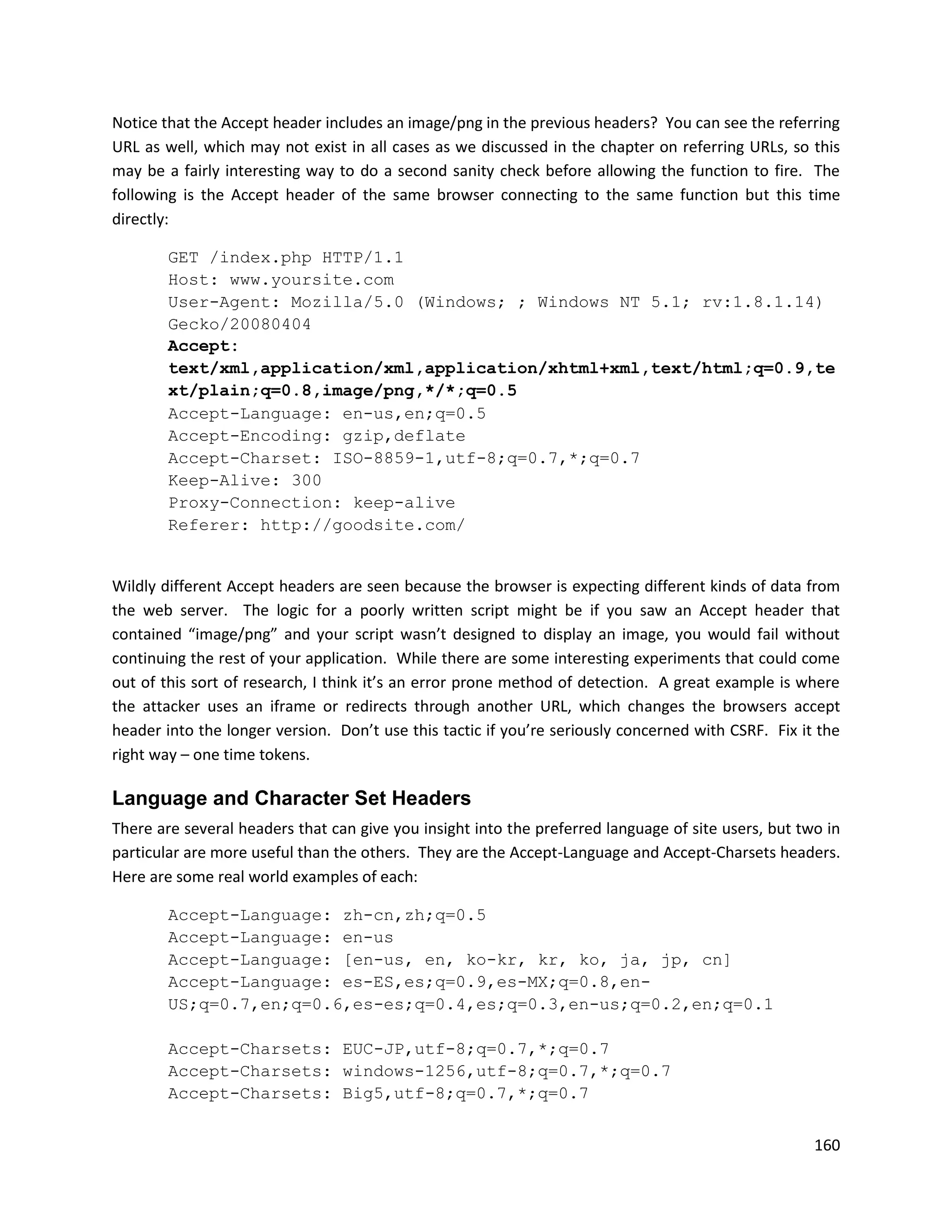 Notice that the Accept header includes an image/png in the previous headers? You can see the referring
URL as well, which may not exist in all cases as we discussed in the chapter on referring URLs, so this
may be a fairly interesting way to do a second sanity check before allowing the function to fire. The
following is the Accept header of the same browser connecting to the same function but this time
directly:

        GET /index.php HTTP/1.1
        Host: www.yoursite.com
        User-Agent: Mozilla/5.0 (Windows; ; Windows NT 5.1; rv:1.8.1.14)
        Gecko/20080404
        Accept:
        text/xml,application/xml,application/xhtml+xml,text/html;q=0.9,te
        xt/plain;q=0.8,image/png,*/*;q=0.5
        Accept-Language: en-us,en;q=0.5
        Accept-Encoding: gzip,deflate
        Accept-Charset: ISO-8859-1,utf-8;q=0.7,*;q=0.7
        Keep-Alive: 300
        Proxy-Connection: keep-alive
        Referer: http://goodsite.com/


Wildly different Accept headers are seen because the browser is expecting different kinds of data from
the web server. The logic for a poorly written script might be if you saw an Accept header that
contained “image/png” and your script wasn’t designed to display an image, you would fail without
continuing the rest of your application. While there are some interesting experiments that could come
out of this sort of research, I think it’s an error prone method of detection. A great example is where
the attacker uses an iframe or redirects through another URL, which changes the browsers accept
header into the longer version. Don’t use this tactic if you’re seriously concerned with CSRF. Fix it the
right way – one time tokens.

Language and Character Set Headers
There are several headers that can give you insight into the preferred language of site users, but two in
particular are more useful than the others. They are the Accept-Language and Accept-Charsets headers.
Here are some real world examples of each:

        Accept-Language: zh-cn,zh;q=0.5
        Accept-Language: en-us
        Accept-Language: [en-us, en, ko-kr, kr, ko, ja, jp, cn]
        Accept-Language: es-ES,es;q=0.9,es-MX;q=0.8,en-
        US;q=0.7,en;q=0.6,es-es;q=0.4,es;q=0.3,en-us;q=0.2,en;q=0.1

        Accept-Charsets: EUC-JP,utf-8;q=0.7,*;q=0.7
        Accept-Charsets: windows-1256,utf-8;q=0.7,*;q=0.7
        Accept-Charsets: Big5,utf-8;q=0.7,*;q=0.7


                                                                                                     160
 