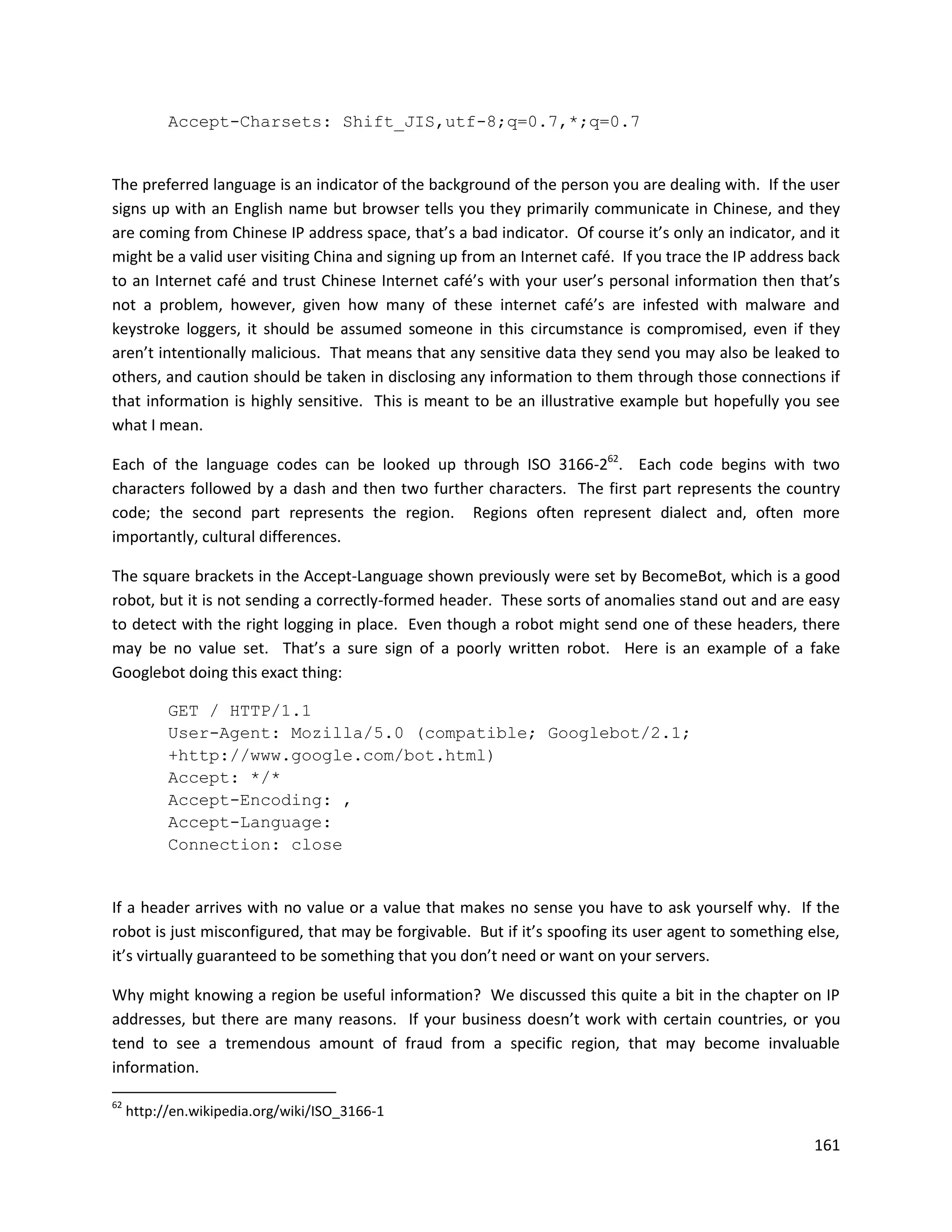 Accept-Charsets: Shift_JIS,utf-8;q=0.7,*;q=0.7


The preferred language is an indicator of the background of the person you are dealing with. If the user
signs up with an English name but browser tells you they primarily communicate in Chinese, and they
are coming from Chinese IP address space, that’s a bad indicator. Of course it’s only an indicator, and it
might be a valid user visiting China and signing up from an Internet café. If you trace the IP address back
to an Internet café and trust Chinese Internet café’s with your user’s personal information then that’s
not a problem, however, given how many of these internet café’s are infested with malware and
keystroke loggers, it should be assumed someone in this circumstance is compromised, even if they
aren’t intentionally malicious. That means that any sensitive data they send you may also be leaked to
others, and caution should be taken in disclosing any information to them through those connections if
that information is highly sensitive. This is meant to be an illustrative example but hopefully you see
what I mean.

Each of the language codes can be looked up through ISO 3166-262. Each code begins with two
characters followed by a dash and then two further characters. The first part represents the country
code; the second part represents the region. Regions often represent dialect and, often more
importantly, cultural differences.

The square brackets in the Accept-Language shown previously were set by BecomeBot, which is a good
robot, but it is not sending a correctly-formed header. These sorts of anomalies stand out and are easy
to detect with the right logging in place. Even though a robot might send one of these headers, there
may be no value set. That’s a sure sign of a poorly written robot. Here is an example of a fake
Googlebot doing this exact thing:

           GET / HTTP/1.1
           User-Agent: Mozilla/5.0 (compatible; Googlebot/2.1;
           +http://www.google.com/bot.html)
           Accept: */*
           Accept-Encoding: ,
           Accept-Language:
           Connection: close


If a header arrives with no value or a value that makes no sense you have to ask yourself why. If the
robot is just misconfigured, that may be forgivable. But if it’s spoofing its user agent to something else,
it’s virtually guaranteed to be something that you don’t need or want on your servers.

Why might knowing a region be useful information? We discussed this quite a bit in the chapter on IP
addresses, but there are many reasons. If your business doesn’t work with certain countries, or you
tend to see a tremendous amount of fraud from a specific region, that may become invaluable
information.

62
     http://en.wikipedia.org/wiki/ISO_3166-1

                                                                                                       161
 