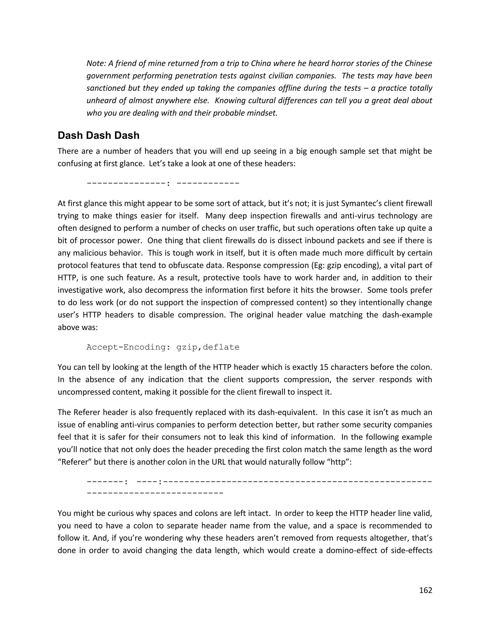 Note: A friend of mine returned from a trip to China where he heard horror stories of the Chinese
        government performing penetration tests against civilian companies. The tests may have been
        sanctioned but they ended up taking the companies offline during the tests – a practice totally
        unheard of almost anywhere else. Knowing cultural differences can tell you a great deal about
        who you are dealing with and their probable mindset.

Dash Dash Dash
There are a number of headers that you will end up seeing in a big enough sample set that might be
confusing at first glance. Let’s take a look at one of these headers:

        ---------------: ------------

At first glance this might appear to be some sort of attack, but it’s not; it is just Symantec’s client firewall
trying to make things easier for itself. Many deep inspection firewalls and anti-virus technology are
often designed to perform a number of checks on user traffic, but such operations often take up quite a
bit of processor power. One thing that client firewalls do is dissect inbound packets and see if there is
any malicious behavior. This is tough work in itself, but it is often made much more difficult by certain
protocol features that tend to obfuscate data. Response compression (Eg: gzip encoding), a vital part of
HTTP, is one such feature. As a result, protective tools have to work harder and, in addition to their
investigative work, also decompress the information first before it hits the browser. Some tools prefer
to do less work (or do not support the inspection of compressed content) so they intentionally change
user’s HTTP headers to disable compression. The original header value matching the dash-example
above was:

        Accept-Encoding: gzip,deflate

You can tell by looking at the length of the HTTP header which is exactly 15 characters before the colon.
In the absence of any indication that the client supports compression, the server responds with
uncompressed content, making it possible for the client firewall to inspect it.

The Referer header is also frequently replaced with its dash-equivalent. In this case it isn’t as much an
issue of enabling anti-virus companies to perform detection better, but rather some security companies
feel that it is safer for their consumers not to leak this kind of information. In the following example
you’ll notice that not only does the header preceding the first colon match the same length as the word
“Referer” but there is another colon in the URL that would naturally follow “http”:

        -------: ----:---------------------------------------------------
        --------------------------

You might be curious why spaces and colons are left intact. In order to keep the HTTP header line valid,
you need to have a colon to separate header name from the value, and a space is recommended to
follow it. And, if you’re wondering why these headers aren’t removed from requests altogether, that’s
done in order to avoid changing the data length, which would create a domino-effect of side-effects



                                                                                                           162
 