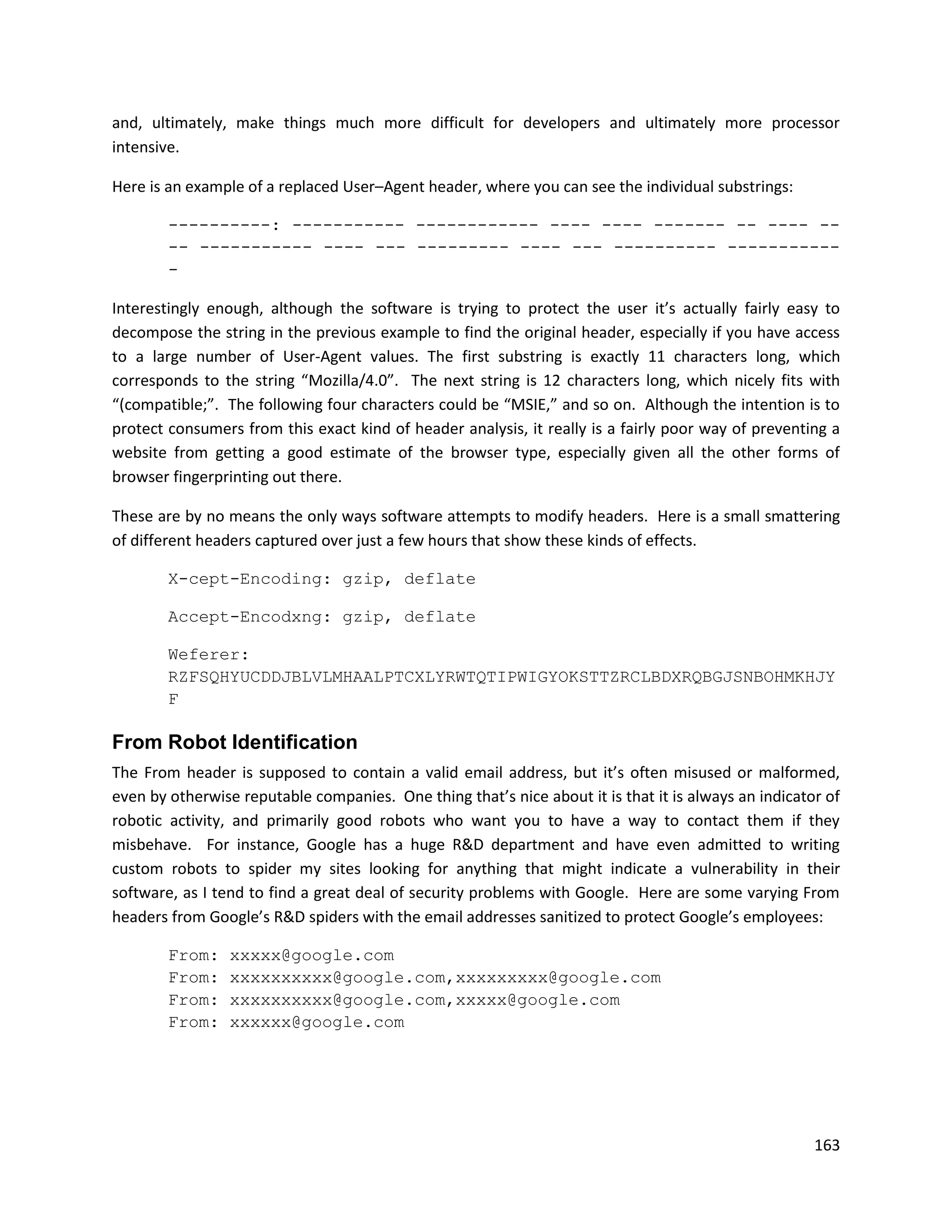 and, ultimately, make things much more difficult for developers and ultimately more processor
intensive.

Here is an example of a replaced User–Agent header, where you can see the individual substrings:

        ----------: ----------- ------------ ---- ---- ------- -- ---- --
        -- ----------- ---- --- --------- ---- --- ---------- -----------
        -

Interestingly enough, although the software is trying to protect the user it’s actually fairly easy to
decompose the string in the previous example to find the original header, especially if you have access
to a large number of User-Agent values. The first substring is exactly 11 characters long, which
corresponds to the string “Mozilla/4.0”. The next string is 12 characters long, which nicely fits with
“(compatible;”. The following four characters could be “MSIE,” and so on. Although the intention is to
protect consumers from this exact kind of header analysis, it really is a fairly poor way of preventing a
website from getting a good estimate of the browser type, especially given all the other forms of
browser fingerprinting out there.

These are by no means the only ways software attempts to modify headers. Here is a small smattering
of different headers captured over just a few hours that show these kinds of effects.

        X-cept-Encoding: gzip, deflate

        Accept-Encodxng: gzip, deflate

        Weferer:
        RZFSQHYUCDDJBLVLMHAALPTCXLYRWTQTIPWIGYOKSTTZRCLBDXRQBGJSNBOHMKHJY
        F

From Robot Identification
The From header is supposed to contain a valid email address, but it’s often misused or malformed,
even by otherwise reputable companies. One thing that’s nice about it is that it is always an indicator of
robotic activity, and primarily good robots who want you to have a way to contact them if they
misbehave. For instance, Google has a huge R&D department and have even admitted to writing
custom robots to spider my sites looking for anything that might indicate a vulnerability in their
software, as I tend to find a great deal of security problems with Google. Here are some varying From
headers from Google’s R&D spiders with the email addresses sanitized to protect Google’s employees:

        From:    xxxxx@google.com
        From:    xxxxxxxxxx@google.com,xxxxxxxxx@google.com
        From:    xxxxxxxxxx@google.com,xxxxx@google.com
        From:    xxxxxx@google.com




                                                                                                      163
 