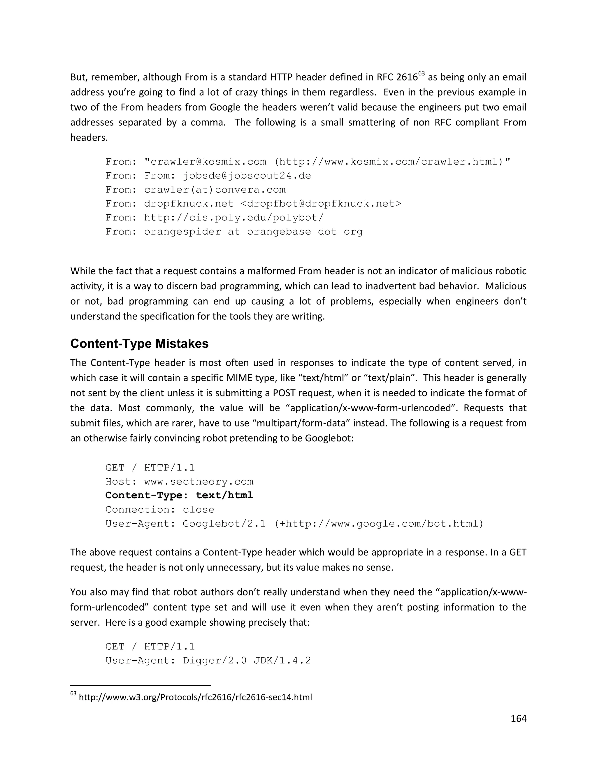 But, remember, although From is a standard HTTP header defined in RFC 261663 as being only an email
address you’re going to find a lot of crazy things in them regardless. Even in the previous example in
two of the From headers from Google the headers weren’t valid because the engineers put two email
addresses separated by a comma. The following is a small smattering of non RFC compliant From
headers.

           From:    "crawler@kosmix.com (http://www.kosmix.com/crawler.html)"
           From:    From: jobsde@jobscout24.de
           From:    crawler(at)convera.com
           From:    dropfknuck.net <dropfbot@dropfknuck.net>
           From:    http://cis.poly.edu/polybot/
           From:    orangespider at orangebase dot org


While the fact that a request contains a malformed From header is not an indicator of malicious robotic
activity, it is a way to discern bad programming, which can lead to inadvertent bad behavior. Malicious
or not, bad programming can end up causing a lot of problems, especially when engineers don’t
understand the specification for the tools they are writing.

Content-Type Mistakes
The Content-Type header is most often used in responses to indicate the type of content served, in
which case it will contain a specific MIME type, like “text/html” or “text/plain”. This header is generally
not sent by the client unless it is submitting a POST request, when it is needed to indicate the format of
the data. Most commonly, the value will be “application/x-www-form-urlencoded”. Requests that
submit files, which are rarer, have to use “multipart/form-data” instead. The following is a request from
an otherwise fairly convincing robot pretending to be Googlebot:

           GET / HTTP/1.1
           Host: www.sectheory.com
           Content-Type: text/html
           Connection: close
           User-Agent: Googlebot/2.1 (+http://www.google.com/bot.html)

The above request contains a Content-Type header which would be appropriate in a response. In a GET
request, the header is not only unnecessary, but its value makes no sense.

You also may find that robot authors don’t really understand when they need the “application/x-www-
form-urlencoded” content type set and will use it even when they aren’t posting information to the
server. Here is a good example showing precisely that:

           GET / HTTP/1.1
           User-Agent: Digger/2.0 JDK/1.4.2

63
     http://www.w3.org/Protocols/rfc2616/rfc2616-sec14.html

                                                                                                       164
 