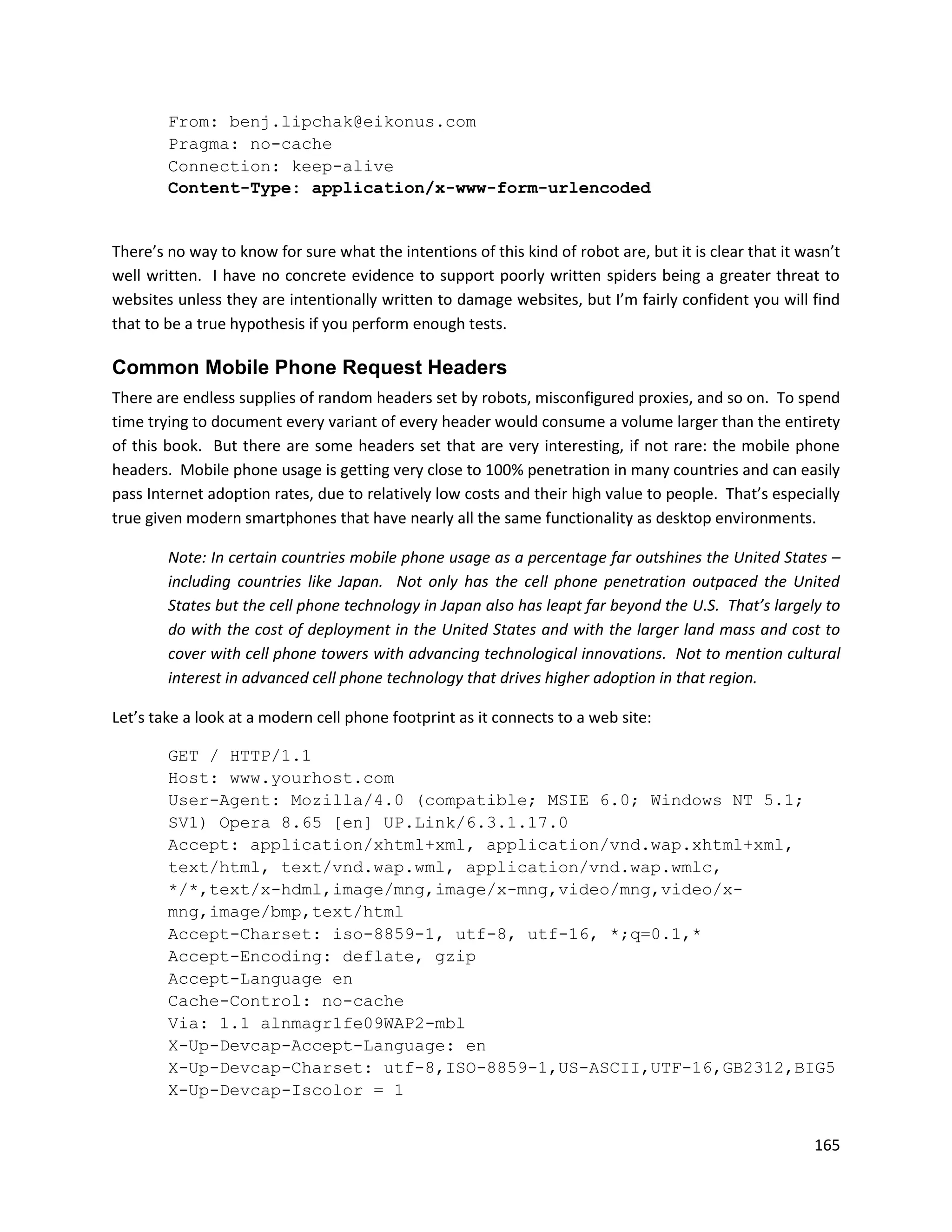 From: benj.lipchak@eikonus.com
        Pragma: no-cache
        Connection: keep-alive
        Content-Type: application/x-www-form-urlencoded


There’s no way to know for sure what the intentions of this kind of robot are, but it is clear that it wasn’t
well written. I have no concrete evidence to support poorly written spiders being a greater threat to
websites unless they are intentionally written to damage websites, but I’m fairly confident you will find
that to be a true hypothesis if you perform enough tests.

Common Mobile Phone Request Headers
There are endless supplies of random headers set by robots, misconfigured proxies, and so on. To spend
time trying to document every variant of every header would consume a volume larger than the entirety
of this book. But there are some headers set that are very interesting, if not rare: the mobile phone
headers. Mobile phone usage is getting very close to 100% penetration in many countries and can easily
pass Internet adoption rates, due to relatively low costs and their high value to people. That’s especially
true given modern smartphones that have nearly all the same functionality as desktop environments.

        Note: In certain countries mobile phone usage as a percentage far outshines the United States –
        including countries like Japan. Not only has the cell phone penetration outpaced the United
        States but the cell phone technology in Japan also has leapt far beyond the U.S. That’s largely to
        do with the cost of deployment in the United States and with the larger land mass and cost to
        cover with cell phone towers with advancing technological innovations. Not to mention cultural
        interest in advanced cell phone technology that drives higher adoption in that region.

Let’s take a look at a modern cell phone footprint as it connects to a web site:

        GET / HTTP/1.1
        Host: www.yourhost.com
        User-Agent: Mozilla/4.0 (compatible; MSIE 6.0; Windows NT 5.1;
        SV1) Opera 8.65 [en] UP.Link/6.3.1.17.0
        Accept: application/xhtml+xml, application/vnd.wap.xhtml+xml,
        text/html, text/vnd.wap.wml, application/vnd.wap.wmlc,
        */*,text/x-hdml,image/mng,image/x-mng,video/mng,video/x-
        mng,image/bmp,text/html
        Accept-Charset: iso-8859-1, utf-8, utf-16, *;q=0.1,*
        Accept-Encoding: deflate, gzip
        Accept-Language en
        Cache-Control: no-cache
        Via: 1.1 alnmagr1fe09WAP2-mbl
        X-Up-Devcap-Accept-Language: en
        X-Up-Devcap-Charset: utf-8,ISO-8859-1,US-ASCII,UTF-16,GB2312,BIG5
        X-Up-Devcap-Iscolor = 1


                                                                                                         165
 