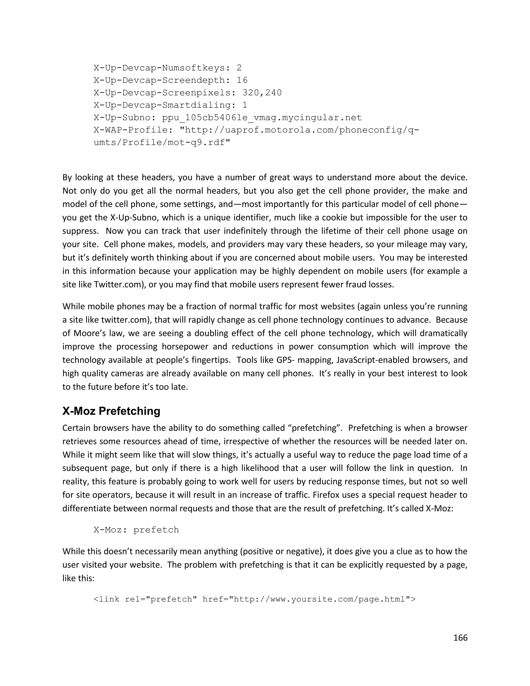 X-Up-Devcap-Numsoftkeys: 2
        X-Up-Devcap-Screendepth: 16
        X-Up-Devcap-Screenpixels: 320,240
        X-Up-Devcap-Smartdialing: 1
        X-Up-Subno: ppu_105cb54061e_vmag.mycingular.net
        X-WAP-Profile: "http://uaprof.motorola.com/phoneconfig/q-
        umts/Profile/mot-q9.rdf"


By looking at these headers, you have a number of great ways to understand more about the device.
Not only do you get all the normal headers, but you also get the cell phone provider, the make and
model of the cell phone, some settings, and—most importantly for this particular model of cell phone—
you get the X-Up-Subno, which is a unique identifier, much like a cookie but impossible for the user to
suppress. Now you can track that user indefinitely through the lifetime of their cell phone usage on
your site. Cell phone makes, models, and providers may vary these headers, so your mileage may vary,
but it’s definitely worth thinking about if you are concerned about mobile users. You may be interested
in this information because your application may be highly dependent on mobile users (for example a
site like Twitter.com), or you may find that mobile users represent fewer fraud losses.

While mobile phones may be a fraction of normal traffic for most websites (again unless you’re running
a site like twitter.com), that will rapidly change as cell phone technology continues to advance. Because
of Moore’s law, we are seeing a doubling effect of the cell phone technology, which will dramatically
improve the processing horsepower and reductions in power consumption which will improve the
technology available at people’s fingertips. Tools like GPS- mapping, JavaScript-enabled browsers, and
high quality cameras are already available on many cell phones. It’s really in your best interest to look
to the future before it’s too late.

X-Moz Prefetching
Certain browsers have the ability to do something called “prefetching”. Prefetching is when a browser
retrieves some resources ahead of time, irrespective of whether the resources will be needed later on.
While it might seem like that will slow things, it’s actually a useful way to reduce the page load time of a
subsequent page, but only if there is a high likelihood that a user will follow the link in question. In
reality, this feature is probably going to work well for users by reducing response times, but not so well
for site operators, because it will result in an increase of traffic. Firefox uses a special request header to
differentiate between normal requests and those that are the result of prefetching. It’s called X-Moz:

        X-Moz: prefetch

While this doesn’t necessarily mean anything (positive or negative), it does give you a clue as to how the
user visited your website. The problem with prefetching is that it can be explicitly requested by a page,
like this:

        <link rel="prefetch" href="http://www.yoursite.com/page.html">



                                                                                                          166
 