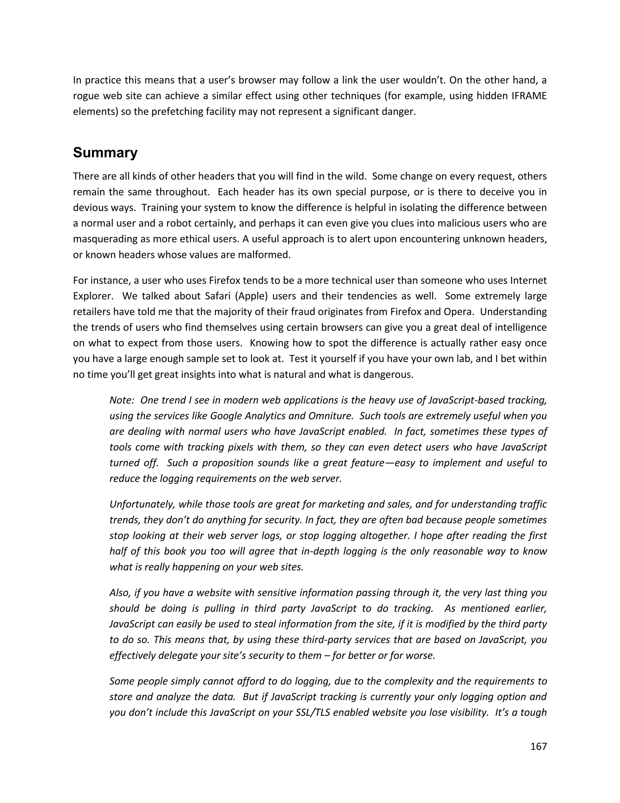 In practice this means that a user’s browser may follow a link the user wouldn’t. On the other hand, a
rogue web site can achieve a similar effect using other techniques (for example, using hidden IFRAME
elements) so the prefetching facility may not represent a significant danger.


Summary
There are all kinds of other headers that you will find in the wild. Some change on every request, others
remain the same throughout. Each header has its own special purpose, or is there to deceive you in
devious ways. Training your system to know the difference is helpful in isolating the difference between
a normal user and a robot certainly, and perhaps it can even give you clues into malicious users who are
masquerading as more ethical users. A useful approach is to alert upon encountering unknown headers,
or known headers whose values are malformed.

For instance, a user who uses Firefox tends to be a more technical user than someone who uses Internet
Explorer. We talked about Safari (Apple) users and their tendencies as well. Some extremely large
retailers have told me that the majority of their fraud originates from Firefox and Opera. Understanding
the trends of users who find themselves using certain browsers can give you a great deal of intelligence
on what to expect from those users. Knowing how to spot the difference is actually rather easy once
you have a large enough sample set to look at. Test it yourself if you have your own lab, and I bet within
no time you’ll get great insights into what is natural and what is dangerous.

        Note: One trend I see in modern web applications is the heavy use of JavaScript-based tracking,
        using the services like Google Analytics and Omniture. Such tools are extremely useful when you
        are dealing with normal users who have JavaScript enabled. In fact, sometimes these types of
        tools come with tracking pixels with them, so they can even detect users who have JavaScript
        turned off. Such a proposition sounds like a great feature—easy to implement and useful to
        reduce the logging requirements on the web server.

        Unfortunately, while those tools are great for marketing and sales, and for understanding traffic
        trends, they don’t do anything for security. In fact, they are often bad because people sometimes
        stop looking at their web server logs, or stop logging altogether. I hope after reading the first
        half of this book you too will agree that in-depth logging is the only reasonable way to know
        what is really happening on your web sites.

        Also, if you have a website with sensitive information passing through it, the very last thing you
        should be doing is pulling in third party JavaScript to do tracking. As mentioned earlier,
        JavaScript can easily be used to steal information from the site, if it is modified by the third party
        to do so. This means that, by using these third-party services that are based on JavaScript, you
        effectively delegate your site’s security to them – for better or for worse.

        Some people simply cannot afford to do logging, due to the complexity and the requirements to
        store and analyze the data. But if JavaScript tracking is currently your only logging option and
        you don’t include this JavaScript on your SSL/TLS enabled website you lose visibility. It’s a tough


                                                                                                          167
 