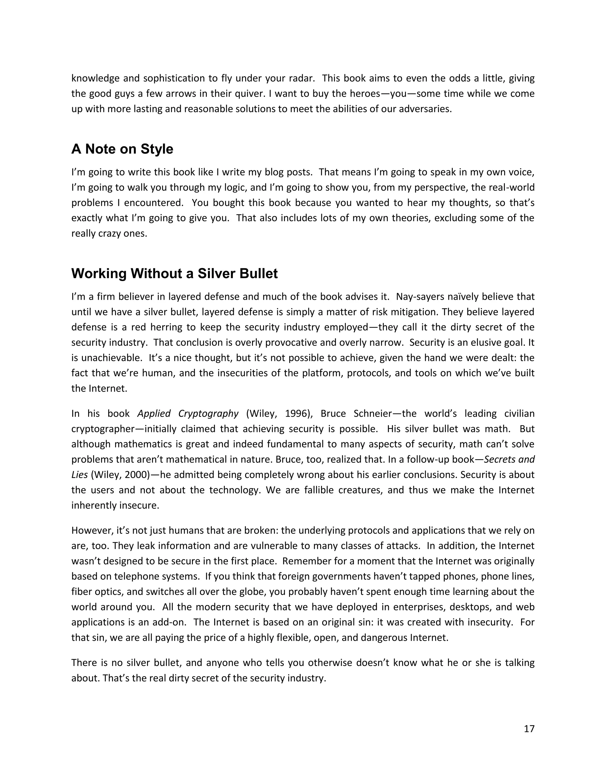 knowledge and sophistication to fly under your radar. This book aims to even the odds a little, giving
the good guys a few arrows in their quiver. I want to buy the heroes—you—some time while we come
up with more lasting and reasonable solutions to meet the abilities of our adversaries.


A Note on Style
I’m going to write this book like I write my blog posts. That means I’m going to speak in my own voice,
I’m going to walk you through my logic, and I’m going to show you, from my perspective, the real-world
problems I encountered. You bought this book because you wanted to hear my thoughts, so that’s
exactly what I’m going to give you. That also includes lots of my own theories, excluding some of the
really crazy ones.


Working Without a Silver Bullet
I’m a firm believer in layered defense and much of the book advises it. Nay-sayers naïvely believe that
until we have a silver bullet, layered defense is simply a matter of risk mitigation. They believe layered
defense is a red herring to keep the security industry employed—they call it the dirty secret of the
security industry. That conclusion is overly provocative and overly narrow. Security is an elusive goal. It
is unachievable. It’s a nice thought, but it’s not possible to achieve, given the hand we were dealt: the
fact that we’re human, and the insecurities of the platform, protocols, and tools on which we’ve built
the Internet.

In his book Applied Cryptography (Wiley, 1996), Bruce Schneier—the world’s leading civilian
cryptographer—initially claimed that achieving security is possible. His silver bullet was math. But
although mathematics is great and indeed fundamental to many aspects of security, math can’t solve
problems that aren’t mathematical in nature. Bruce, too, realized that. In a follow-up book—Secrets and
Lies (Wiley, 2000)—he admitted being completely wrong about his earlier conclusions. Security is about
the users and not about the technology. We are fallible creatures, and thus we make the Internet
inherently insecure.

However, it’s not just humans that are broken: the underlying protocols and applications that we rely on
are, too. They leak information and are vulnerable to many classes of attacks. In addition, the Internet
wasn’t designed to be secure in the first place. Remember for a moment that the Internet was originally
based on telephone systems. If you think that foreign governments haven’t tapped phones, phone lines,
fiber optics, and switches all over the globe, you probably haven’t spent enough time learning about the
world around you. All the modern security that we have deployed in enterprises, desktops, and web
applications is an add-on. The Internet is based on an original sin: it was created with insecurity. For
that sin, we are all paying the price of a highly flexible, open, and dangerous Internet.

There is no silver bullet, and anyone who tells you otherwise doesn’t know what he or she is talking
about. That’s the real dirty secret of the security industry.



                                                                                                        17
 
