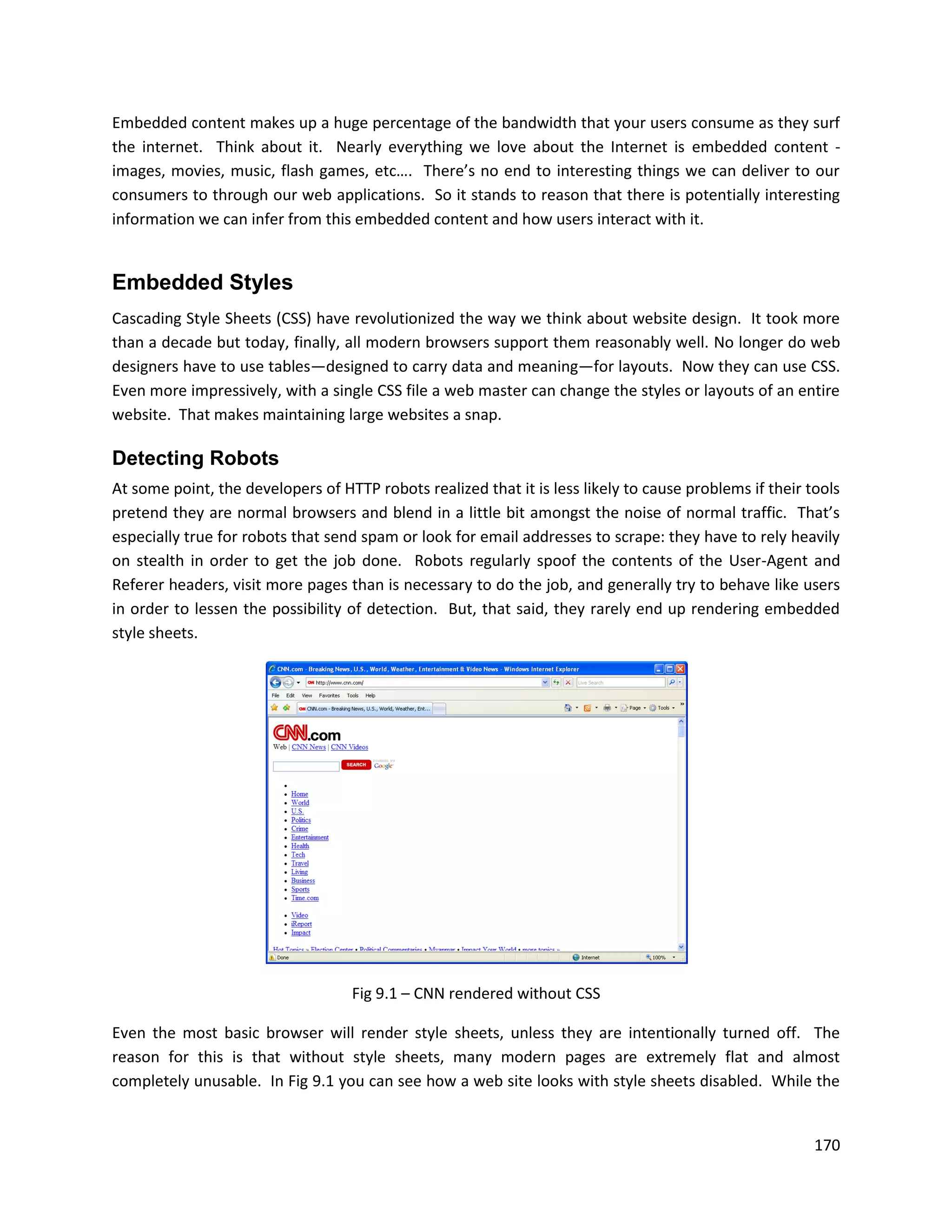 Embedded content makes up a huge percentage of the bandwidth that your users consume as they surf
the internet. Think about it. Nearly everything we love about the Internet is embedded content -
images, movies, music, flash games, etc…. There’s no end to interesting things we can deliver to our
consumers to through our web applications. So it stands to reason that there is potentially interesting
information we can infer from this embedded content and how users interact with it.


Embedded Styles
Cascading Style Sheets (CSS) have revolutionized the way we think about website design. It took more
than a decade but today, finally, all modern browsers support them reasonably well. No longer do web
designers have to use tables—designed to carry data and meaning—for layouts. Now they can use CSS.
Even more impressively, with a single CSS file a web master can change the styles or layouts of an entire
website. That makes maintaining large websites a snap.

Detecting Robots
At some point, the developers of HTTP robots realized that it is less likely to cause problems if their tools
pretend they are normal browsers and blend in a little bit amongst the noise of normal traffic. That’s
especially true for robots that send spam or look for email addresses to scrape: they have to rely heavily
on stealth in order to get the job done. Robots regularly spoof the contents of the User-Agent and
Referer headers, visit more pages than is necessary to do the job, and generally try to behave like users
in order to lessen the possibility of detection. But, that said, they rarely end up rendering embedded
style sheets.




                                   Fig 9.1 – CNN rendered without CSS

Even the most basic browser will render style sheets, unless they are intentionally turned off. The
reason for this is that without style sheets, many modern pages are extremely flat and almost
completely unusable. In Fig 9.1 you can see how a web site looks with style sheets disabled. While the


                                                                                                         170
 