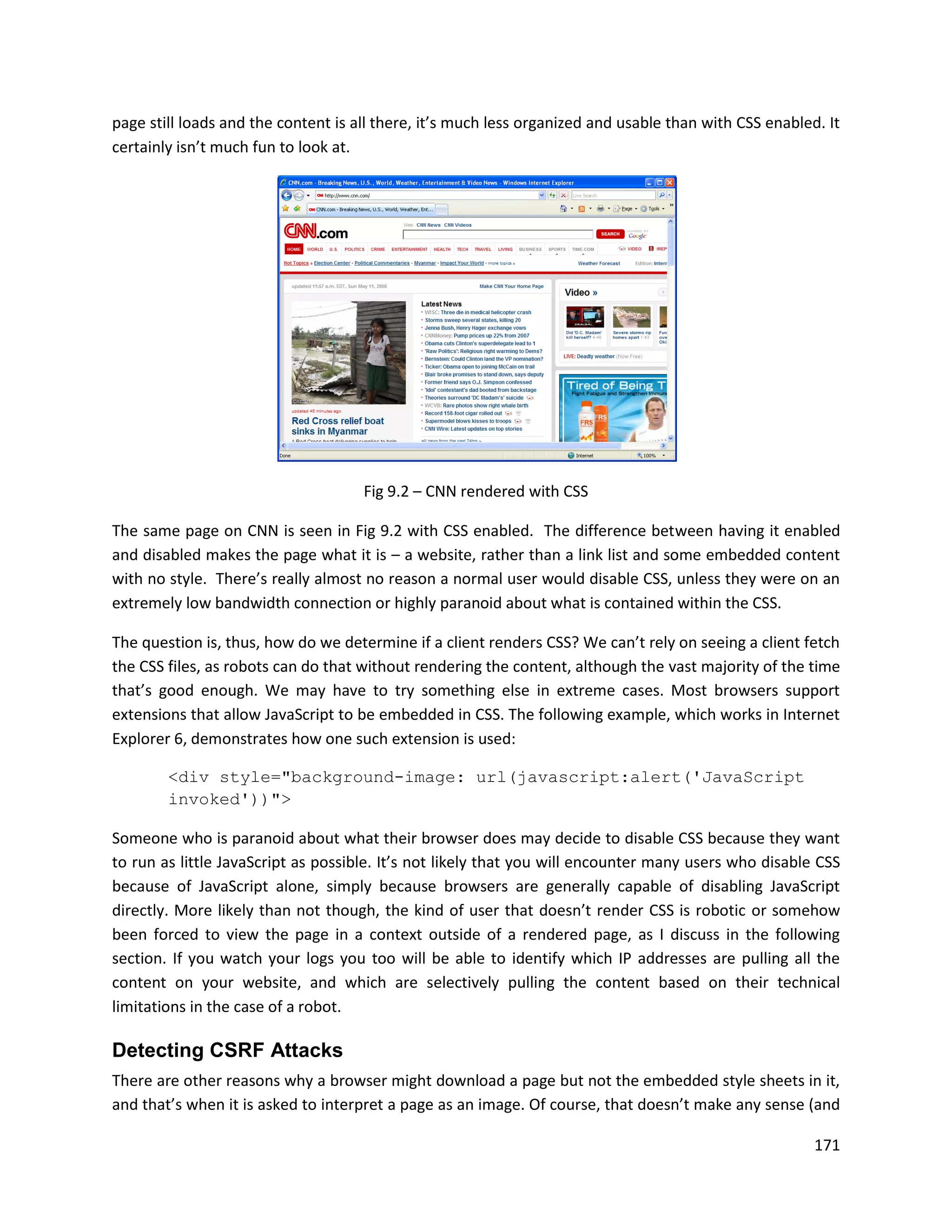 page still loads and the content is all there, it’s much less organized and usable than with CSS enabled. It
certainly isn’t much fun to look at.




                                     Fig 9.2 – CNN rendered with CSS

The same page on CNN is seen in Fig 9.2 with CSS enabled. The difference between having it enabled
and disabled makes the page what it is – a website, rather than a link list and some embedded content
with no style. There’s really almost no reason a normal user would disable CSS, unless they were on an
extremely low bandwidth connection or highly paranoid about what is contained within the CSS.

The question is, thus, how do we determine if a client renders CSS? We can’t rely on seeing a client fetch
the CSS files, as robots can do that without rendering the content, although the vast majority of the time
that’s good enough. We may have to try something else in extreme cases. Most browsers support
extensions that allow JavaScript to be embedded in CSS. The following example, which works in Internet
Explorer 6, demonstrates how one such extension is used:

        <div style="background-image: url(javascript:alert('JavaScript
        invoked'))">

Someone who is paranoid about what their browser does may decide to disable CSS because they want
to run as little JavaScript as possible. It’s not likely that you will encounter many users who disable CSS
because of JavaScript alone, simply because browsers are generally capable of disabling JavaScript
directly. More likely than not though, the kind of user that doesn’t render CSS is robotic or somehow
been forced to view the page in a context outside of a rendered page, as I discuss in the following
section. If you watch your logs you too will be able to identify which IP addresses are pulling all the
content on your website, and which are selectively pulling the content based on their technical
limitations in the case of a robot.

Detecting CSRF Attacks
There are other reasons why a browser might download a page but not the embedded style sheets in it,
and that’s when it is asked to interpret a page as an image. Of course, that doesn’t make any sense (and

                                                                                                        171
 