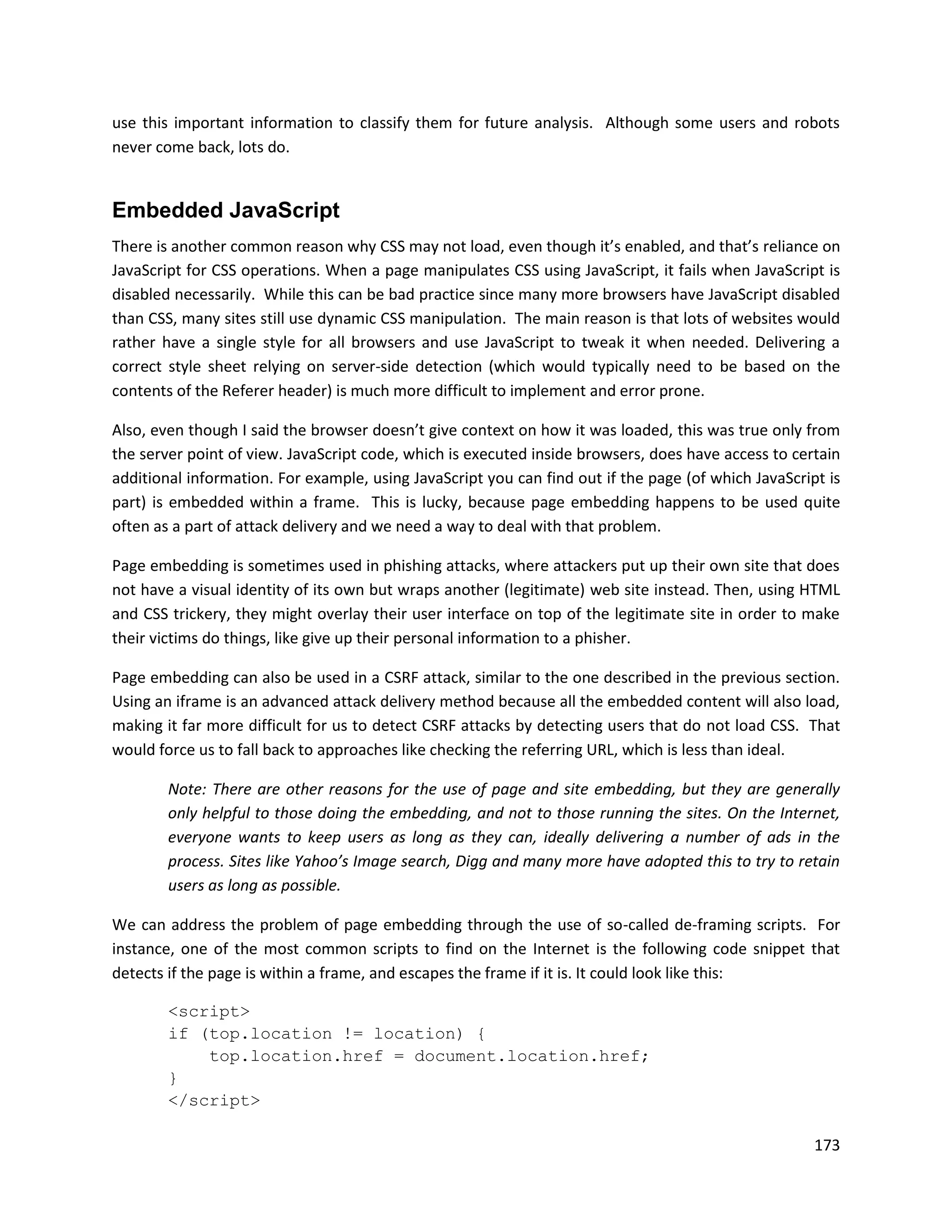 use this important information to classify them for future analysis. Although some users and robots
never come back, lots do.


Embedded JavaScript
There is another common reason why CSS may not load, even though it’s enabled, and that’s reliance on
JavaScript for CSS operations. When a page manipulates CSS using JavaScript, it fails when JavaScript is
disabled necessarily. While this can be bad practice since many more browsers have JavaScript disabled
than CSS, many sites still use dynamic CSS manipulation. The main reason is that lots of websites would
rather have a single style for all browsers and use JavaScript to tweak it when needed. Delivering a
correct style sheet relying on server-side detection (which would typically need to be based on the
contents of the Referer header) is much more difficult to implement and error prone.

Also, even though I said the browser doesn’t give context on how it was loaded, this was true only from
the server point of view. JavaScript code, which is executed inside browsers, does have access to certain
additional information. For example, using JavaScript you can find out if the page (of which JavaScript is
part) is embedded within a frame. This is lucky, because page embedding happens to be used quite
often as a part of attack delivery and we need a way to deal with that problem.

Page embedding is sometimes used in phishing attacks, where attackers put up their own site that does
not have a visual identity of its own but wraps another (legitimate) web site instead. Then, using HTML
and CSS trickery, they might overlay their user interface on top of the legitimate site in order to make
their victims do things, like give up their personal information to a phisher.

Page embedding can also be used in a CSRF attack, similar to the one described in the previous section.
Using an iframe is an advanced attack delivery method because all the embedded content will also load,
making it far more difficult for us to detect CSRF attacks by detecting users that do not load CSS. That
would force us to fall back to approaches like checking the referring URL, which is less than ideal.

        Note: There are other reasons for the use of page and site embedding, but they are generally
        only helpful to those doing the embedding, and not to those running the sites. On the Internet,
        everyone wants to keep users as long as they can, ideally delivering a number of ads in the
        process. Sites like Yahoo’s Image search, Digg and many more have adopted this to try to retain
        users as long as possible.

We can address the problem of page embedding through the use of so-called de-framing scripts. For
instance, one of the most common scripts to find on the Internet is the following code snippet that
detects if the page is within a frame, and escapes the frame if it is. It could look like this:

        <script>
        if (top.location != location) {
            top.location.href = document.location.href;
        }
        </script>

                                                                                                      173
 