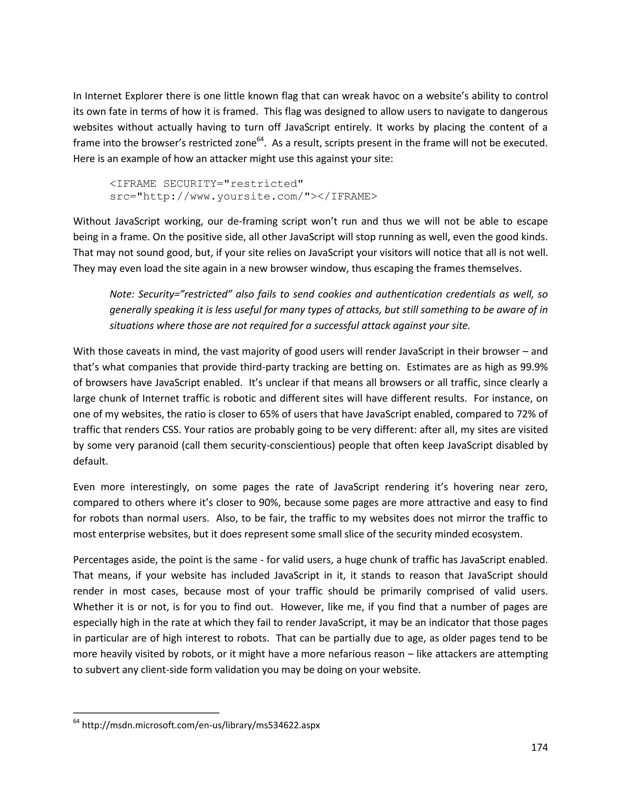 In Internet Explorer there is one little known flag that can wreak havoc on a website’s ability to control
its own fate in terms of how it is framed. This flag was designed to allow users to navigate to dangerous
websites without actually having to turn off JavaScript entirely. It works by placing the content of a
frame into the browser’s restricted zone64. As a result, scripts present in the frame will not be executed.
Here is an example of how an attacker might use this against your site:

           <IFRAME SECURITY="restricted"
           src="http://www.yoursite.com/"></IFRAME>

Without JavaScript working, our de-framing script won’t run and thus we will not be able to escape
being in a frame. On the positive side, all other JavaScript will stop running as well, even the good kinds.
That may not sound good, but, if your site relies on JavaScript your visitors will notice that all is not well.
They may even load the site again in a new browser window, thus escaping the frames themselves.

           Note: Security=”restricted” also fails to send cookies and authentication credentials as well, so
           generally speaking it is less useful for many types of attacks, but still something to be aware of in
           situations where those are not required for a successful attack against your site.

With those caveats in mind, the vast majority of good users will render JavaScript in their browser – and
that’s what companies that provide third-party tracking are betting on. Estimates are as high as 99.9%
of browsers have JavaScript enabled. It’s unclear if that means all browsers or all traffic, since clearly a
large chunk of Internet traffic is robotic and different sites will have different results. For instance, on
one of my websites, the ratio is closer to 65% of users that have JavaScript enabled, compared to 72% of
traffic that renders CSS. Your ratios are probably going to be very different: after all, my sites are visited
by some very paranoid (call them security-conscientious) people that often keep JavaScript disabled by
default.

Even more interestingly, on some pages the rate of JavaScript rendering it’s hovering near zero,
compared to others where it’s closer to 90%, because some pages are more attractive and easy to find
for robots than normal users. Also, to be fair, the traffic to my websites does not mirror the traffic to
most enterprise websites, but it does represent some small slice of the security minded ecosystem.

Percentages aside, the point is the same - for valid users, a huge chunk of traffic has JavaScript enabled.
That means, if your website has included JavaScript in it, it stands to reason that JavaScript should
render in most cases, because most of your traffic should be primarily comprised of valid users.
Whether it is or not, is for you to find out. However, like me, if you find that a number of pages are
especially high in the rate at which they fail to render JavaScript, it may be an indicator that those pages
in particular are of high interest to robots. That can be partially due to age, as older pages tend to be
more heavily visited by robots, or it might have a more nefarious reason – like attackers are attempting
to subvert any client-side form validation you may be doing on your website.



64
     http://msdn.microsoft.com/en-us/library/ms534622.aspx

                                                                                                            174
 